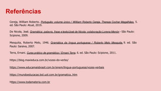 Referências
Cereja, William Roberto. Português: volume único / William Roberto Cereja, Thereza Cochar Magalhães. 5.
ed. São Paulo: Atual, 2019.
De Nicola, José. Gramática: palavra, frase e texto/José de Nicola; colaboração Lorena Menón - São Paulo:
Scipione, 2009.
Mesquita, Roberto Melo, 1946. Gramática da língua portuguesa / Roberto Melo Mesquita. 9. ed. São
Paulo: Saraiva, 2007.
Terra, Ernani. Curso prático de gramática / Ernani Terra. 6. ed. São Paulo: Scipione, 2011.
https://blog.maxieduca.com.br/vozes-do-verbo/
https://www.educamaisbrasil.com.br/enem/lingua-portuguesa/vozes-verbais
https://mundoeducacao.bol.uol.com.br/gramatica..htm
https://www.todamateria.com.br
 