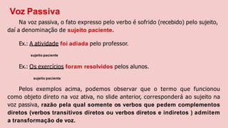 Voz Passiva
Na voz passiva, o fato expresso pelo verbo é sofrido (recebido) pelo sujeito,
daí a denominação de sujeito paciente.
Ex.: A atividade foi adiada pelo professor.
sujeito paciente
Ex.: Os exercícios foram resolvidos pelos alunos.
sujeito paciente
Pelos exemplos acima, podemos observar que o termo que funcionou
como objeto direto na voz ativa, no slide anterior, corresponderá ao sujeito na
voz passiva, razão pela qual somente os verbos que pedem complementos
diretos (verbos transitivos diretos ou verbos diretos e indiretos ) admitem
a transformação de voz.
 