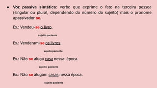 ● Voz passiva sintética: verbo que exprime o fato na terceira pessoa
(singular ou plural, dependendo do número do sujeito) mais o pronome
apassivador se.
Ex.: Vendeu-se o livro.
sujeito paciente
Ex.: Venderam-se os livros.
sujeito paciente
Ex.: Não se aluga casa nessa época.
sujeito paciente
Ex.: Não se alugam casas nessa época.
sujeito paciente
 