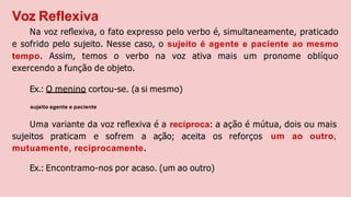 Voz Reflexiva
Na voz reﬂexiva, o fato expresso pelo verbo é, simultaneamente, praticado
e sofrido pelo sujeito. Nesse caso, o sujeito é agente e paciente ao mesmo
tempo. Assim, temos o verbo na voz ativa mais um pronome oblíquo
exercendo a função de objeto.
Ex.: O menino cortou-se. (a si mesmo)
sujeito agente e paciente
Uma variante da voz reﬂexiva é a recíproca: a ação é mútua, dois ou mais
um ao outro,
sujeitos praticam e sofrem a ação; aceita os reforços
mutuamente, reciprocamente.
Ex.: Encontramo-nos por acaso. (um ao outro)
 