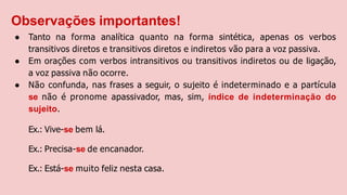 Observações importantes!
● Tanto na forma analítica quanto na forma sintética, apenas os verbos
transitivos diretos e transitivos diretos e indiretos vão para a voz passiva.
● Em orações com verbos intransitivos ou transitivos indiretos ou de ligação,
a voz passiva não ocorre.
● Não confunda, nas frases a seguir, o sujeito é indeterminado e a partícula
se não é pronome apassivador, mas, sim, índice de indeterminação do
sujeito.
Ex.: Vive-se bem lá.
Ex.: Precisa-se de encanador.
Ex.: Está-se muito feliz nesta casa.
 