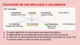 Conversão da voz ativa para a voz passiva
● O sujeito agente da voz ativa passa para agente da passiva.
● O objeto direto da voz ativa passa para sujeito paciente na passiva.
● O verbo da voz ativa transforma-se em particípio, precedido do verbo “ser”,
no mesmo tempo e modo do verbo da voz ativa.
 