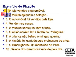 Exercício de FixaçãoExercício de Fixação
 1. A loja vendeu o automóvel.1. A loja vendeu o automóvel.
 2. A torcida aplaudiu a seleção.2. A torcida aplaudiu a seleção.
 3. O automóvel foi vendido pela loja.3. O automóvel foi vendido pela loja.
 4. Vendem-se casas.4. Vendem-se casas.
 5. A menina cortou-se com a faca.5. A menina cortou-se com a faca.
 6. O aluno novato fez a tarefa de Português.6. O aluno novato fez a tarefa de Português.
 7. A criança não bebeu o mingau quente.7. A criança não bebeu o mingau quente.
 8. A história foi contada pela professora de artes.8. A história foi contada pela professora de artes.
 9. O Brasil ganhou 86 medalhas no PAN.9. O Brasil ganhou 86 medalhas no PAN.
 10. Daiane dos Santos foi vencida pela dor.10. Daiane dos Santos foi vencida pela dor.
 