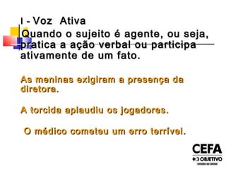 I -I - Voz AtivaVoz Ativa
Quando o sujeito é agente, ou seja,Quando o sujeito é agente, ou seja,
pratica a ação verbal ou participapratica a ação verbal ou participa
ativamente de um fato.ativamente de um fato.
As meninas exigiram a presença daAs meninas exigiram a presença da
diretora.diretora.
A torcida aplaudiu os jogadores.A torcida aplaudiu os jogadores.
O médico cometeu um erro terrível.O médico cometeu um erro terrível.
 