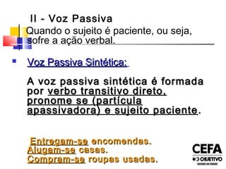 II - Voz Passiva
Quando o sujeito é paciente, ou seja,
sofre a ação verbal.
 Voz Passiva Sintética:Voz Passiva Sintética:
A voz passiva sintética é formadaA voz passiva sintética é formada
porpor verbo transitivo direto,verbo transitivo direto,
pronome se (partículapronome se (partícula
apassivadora) e sujeito pacienteapassivadora) e sujeito paciente ..
Entregam-seEntregam-se encomendas.encomendas.
Alugam-seAlugam-se casas.casas.
Compram-seCompram-se roupas usadas.roupas usadas.
 