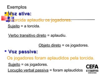 Exemplos
 Voz ativa:Voz ativa:
A torcida aplaudiu os jogadores.
Sujeito = a torcida.
Verbo transitivo direto = aplaudiu.
Objeto direto = os jogadores.
 Voz passiva:Voz passiva:
Os jogadores foram aplaudidos pela torcida.
Sujeito = os jogadores.
Locução verbal passiva = foram aplaudidos
 