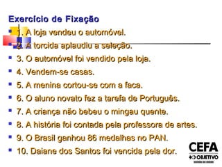 Exercício de FixaçãoExercício de Fixação
 1. A loja vendeu o automóvel.1. A loja vendeu o automóvel.
 2. A torcida aplaudiu a seleção.2. A torcida aplaudiu a seleção.
 3. O automóvel foi vendido pela loja.3. O automóvel foi vendido pela loja.
 4. Vendem-se casas.4. Vendem-se casas.
 5. A menina cortou-se com a faca.5. A menina cortou-se com a faca.
 6. O aluno novato fez a tarefa de Português.6. O aluno novato fez a tarefa de Português.
 7. A criança não bebeu o mingau quente.7. A criança não bebeu o mingau quente.
 8. A história foi contada pela professora de artes.8. A história foi contada pela professora de artes.
 9. O Brasil ganhou 86 medalhas no PAN.9. O Brasil ganhou 86 medalhas no PAN.
 10. Daiane dos Santos foi vencida pela dor.10. Daiane dos Santos foi vencida pela dor.
 