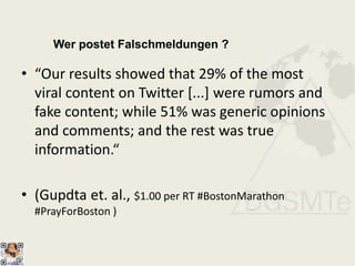 Wer postet Falschmeldungen ?
• “Our results showed that 29% of the most
viral content on Twitter [...] were rumors and
fake content; while 51% was generic opinions
and comments; and the rest was true
information.“
• (Gupdta et. al., $1.00 per RT #BostonMarathon
#PrayForBoston )
 