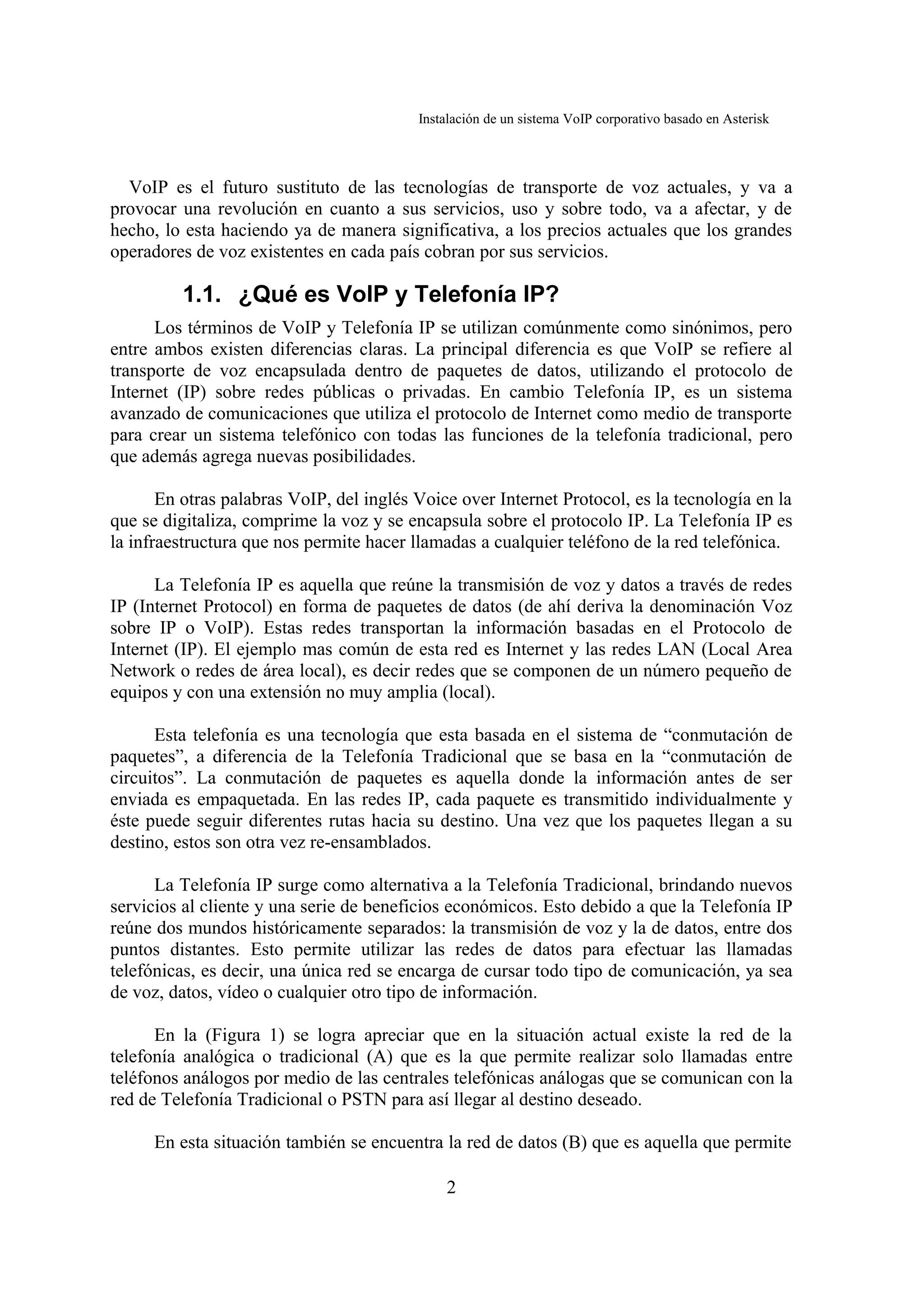 Instalación de un sistema VoIP corporativo basado en Asterisk



  VoIP es el futuro sustituto de las tecnologías de transporte de voz actuales, y va a
provocar una revolución en cuanto a sus servicios, uso y sobre todo, va a afectar, y de
hecho, lo esta haciendo ya de manera significativa, a los precios actuales que los grandes
operadores de voz existentes en cada país cobran por sus servicios.

         1.1. ¿Qué es VoIP y Telefonía IP?
      Los términos de VoIP y Telefonía IP se utilizan comúnmente como sinónimos, pero
entre ambos existen diferencias claras. La principal diferencia es que VoIP se refiere al
transporte de voz encapsulada dentro de paquetes de datos, utilizando el protocolo de
Internet (IP) sobre redes públicas o privadas. En cambio Telefonía IP, es un sistema
avanzado de comunicaciones que utiliza el protocolo de Internet como medio de transporte
para crear un sistema telefónico con todas las funciones de la telefonía tradicional, pero
que además agrega nuevas posibilidades.

       En otras palabras VoIP, del inglés Voice over Internet Protocol, es la tecnología en la
que se digitaliza, comprime la voz y se encapsula sobre el protocolo IP. La Telefonía IP es
la infraestructura que nos permite hacer llamadas a cualquier teléfono de la red telefónica.

      La Telefonía IP es aquella que reúne la transmisión de voz y datos a través de redes
IP (Internet Protocol) en forma de paquetes de datos (de ahí deriva la denominación Voz
sobre IP o VoIP). Estas redes transportan la información basadas en el Protocolo de
Internet (IP). El ejemplo mas común de esta red es Internet y las redes LAN (Local Area
Network o redes de área local), es decir redes que se componen de un número pequeño de
equipos y con una extensión no muy amplia (local).

      Esta telefonía es una tecnología que esta basada en el sistema de “conmutación de
paquetes”, a diferencia de la Telefonía Tradicional que se basa en la “conmutación de
circuitos”. La conmutación de paquetes es aquella donde la información antes de ser
enviada es empaquetada. En las redes IP, cada paquete es transmitido individualmente y
éste puede seguir diferentes rutas hacia su destino. Una vez que los paquetes llegan a su
destino, estos son otra vez re-ensamblados.

      La Telefonía IP surge como alternativa a la Telefonía Tradicional, brindando nuevos
servicios al cliente y una serie de beneficios económicos. Esto debido a que la Telefonía IP
reúne dos mundos históricamente separados: la transmisión de voz y la de datos, entre dos
puntos distantes. Esto permite utilizar las redes de datos para efectuar las llamadas
telefónicas, es decir, una única red se encarga de cursar todo tipo de comunicación, ya sea
de voz, datos, vídeo o cualquier otro tipo de información.

      En la (Figura 1) se logra apreciar que en la situación actual existe la red de la
telefonía analógica o tradicional (A) que es la que permite realizar solo llamadas entre
teléfonos análogos por medio de las centrales telefónicas análogas que se comunican con la
red de Telefonía Tradicional o PSTN para así llegar al destino deseado.

      En esta situación también se encuentra la red de datos (B) que es aquella que permite

                                              2
 