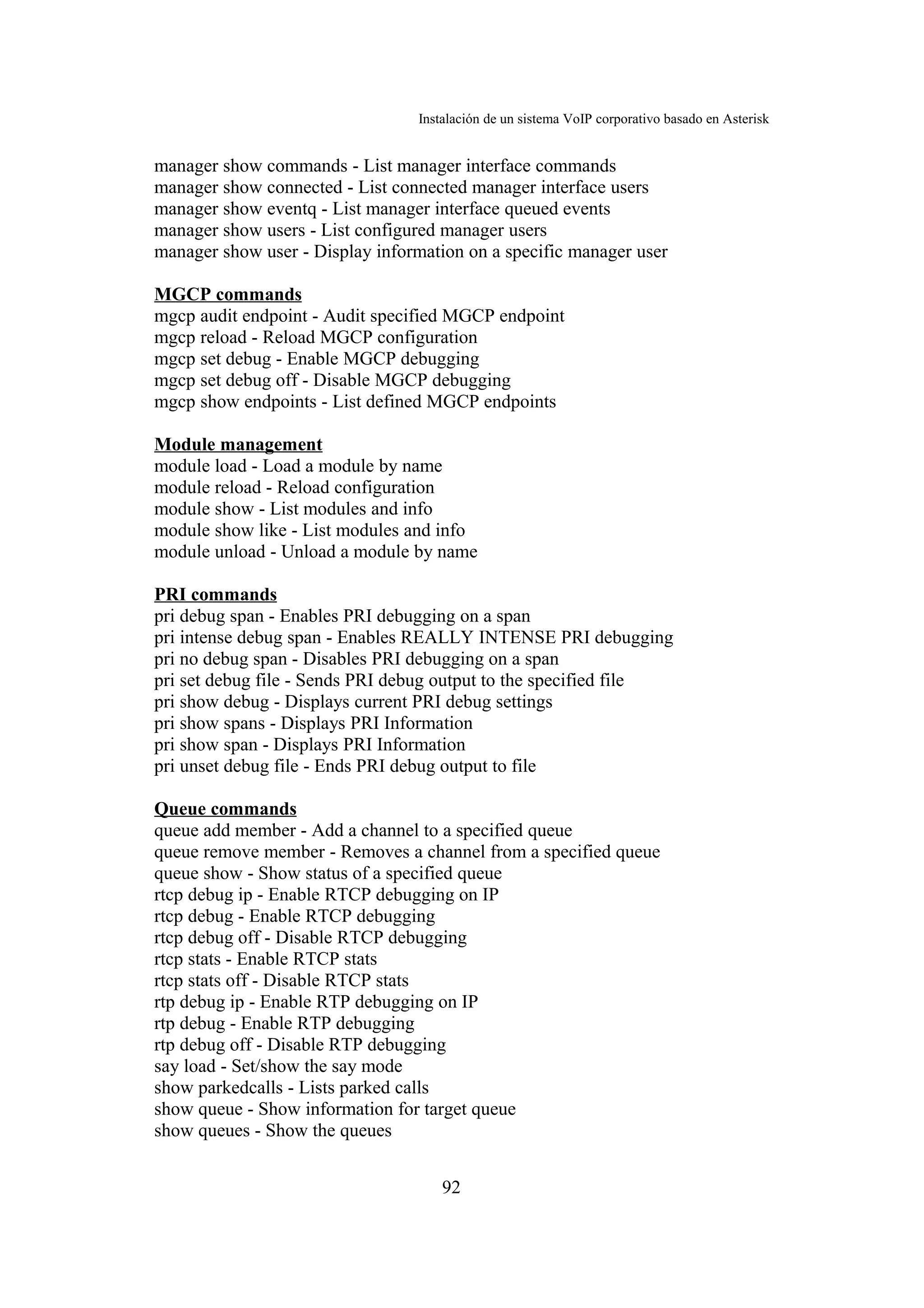 Instalación de un sistema VoIP corporativo basado en Asterisk


manager show commands - List manager interface commands
manager show connected - List connected manager interface users
manager show eventq - List manager interface queued events
manager show users - List configured manager users
manager show user - Display information on a specific manager user

MGCP commands
mgcp audit endpoint - Audit specified MGCP endpoint
mgcp reload - Reload MGCP configuration
mgcp set debug - Enable MGCP debugging
mgcp set debug off - Disable MGCP debugging
mgcp show endpoints - List defined MGCP endpoints

Module management
module load - Load a module by name
module reload - Reload configuration
module show - List modules and info
module show like - List modules and info
module unload - Unload a module by name

PRI commands
pri debug span - Enables PRI debugging on a span
pri intense debug span - Enables REALLY INTENSE PRI debugging
pri no debug span - Disables PRI debugging on a span
pri set debug file - Sends PRI debug output to the specified file
pri show debug - Displays current PRI debug settings
pri show spans - Displays PRI Information
pri show span - Displays PRI Information
pri unset debug file - Ends PRI debug output to file

Queue commands
queue add member - Add a channel to a specified queue
queue remove member - Removes a channel from a specified queue
queue show - Show status of a specified queue
rtcp debug ip - Enable RTCP debugging on IP
rtcp debug - Enable RTCP debugging
rtcp debug off - Disable RTCP debugging
rtcp stats - Enable RTCP stats
rtcp stats off - Disable RTCP stats
rtp debug ip - Enable RTP debugging on IP
rtp debug - Enable RTP debugging
rtp debug off - Disable RTP debugging
say load - Set/show the say mode
show parkedcalls - Lists parked calls
show queue - Show information for target queue
show queues - Show the queues


                                     92
 