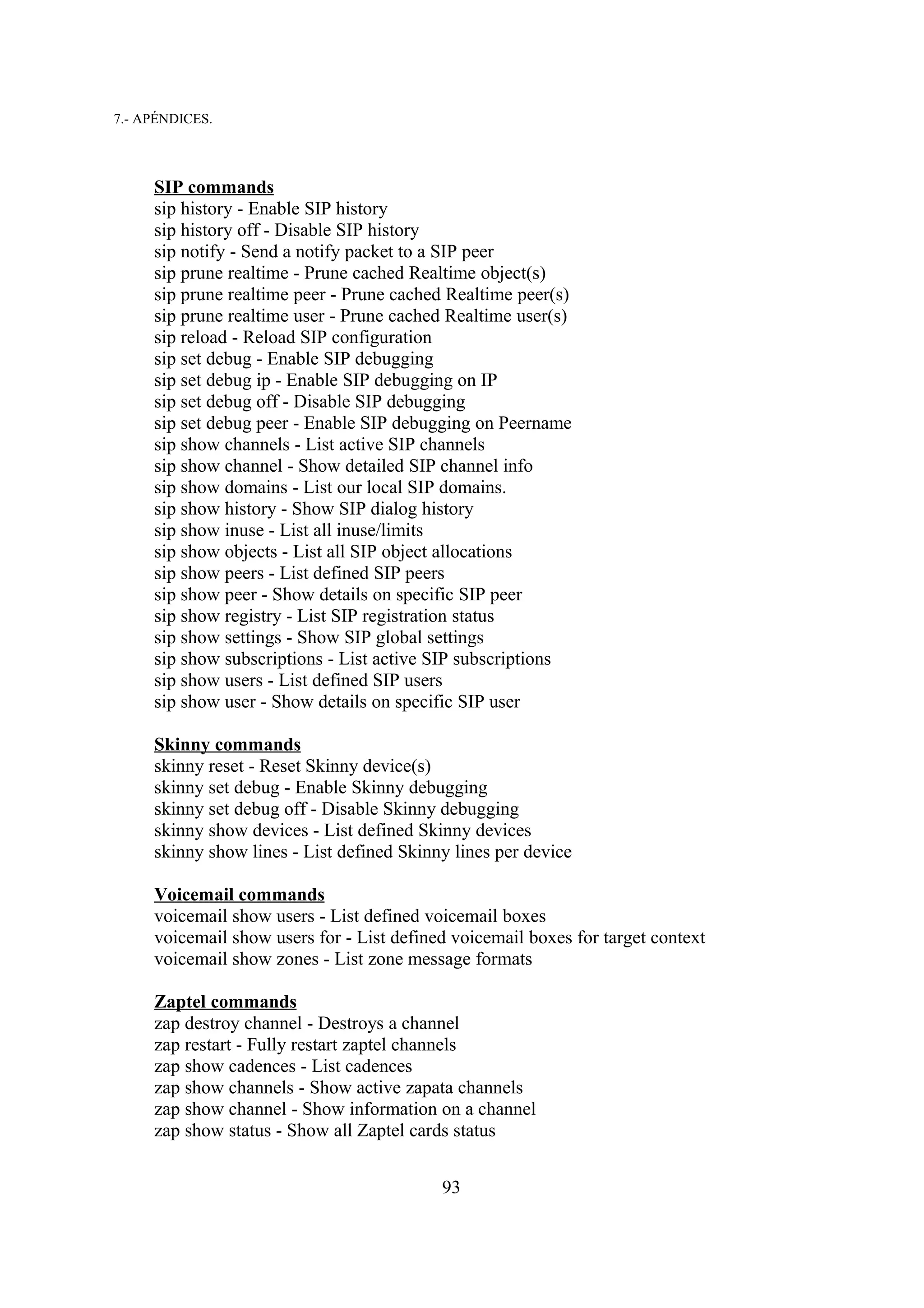 7.- APÉNDICES.



     SIP commands
     sip history - Enable SIP history
     sip history off - Disable SIP history
     sip notify - Send a notify packet to a SIP peer
     sip prune realtime - Prune cached Realtime object(s)
     sip prune realtime peer - Prune cached Realtime peer(s)
     sip prune realtime user - Prune cached Realtime user(s)
     sip reload - Reload SIP configuration
     sip set debug - Enable SIP debugging
     sip set debug ip - Enable SIP debugging on IP
     sip set debug off - Disable SIP debugging
     sip set debug peer - Enable SIP debugging on Peername
     sip show channels - List active SIP channels
     sip show channel - Show detailed SIP channel info
     sip show domains - List our local SIP domains.
     sip show history - Show SIP dialog history
     sip show inuse - List all inuse/limits
     sip show objects - List all SIP object allocations
     sip show peers - List defined SIP peers
     sip show peer - Show details on specific SIP peer
     sip show registry - List SIP registration status
     sip show settings - Show SIP global settings
     sip show subscriptions - List active SIP subscriptions
     sip show users - List defined SIP users
     sip show user - Show details on specific SIP user

     Skinny commands
     skinny reset - Reset Skinny device(s)
     skinny set debug - Enable Skinny debugging
     skinny set debug off - Disable Skinny debugging
     skinny show devices - List defined Skinny devices
     skinny show lines - List defined Skinny lines per device

     Voicemail commands
     voicemail show users - List defined voicemail boxes
     voicemail show users for - List defined voicemail boxes for target context
     voicemail show zones - List zone message formats

     Zaptel commands
     zap destroy channel - Destroys a channel
     zap restart - Fully restart zaptel channels
     zap show cadences - List cadences
     zap show channels - Show active zapata channels
     zap show channel - Show information on a channel
     zap show status - Show all Zaptel cards status


                                           93
 