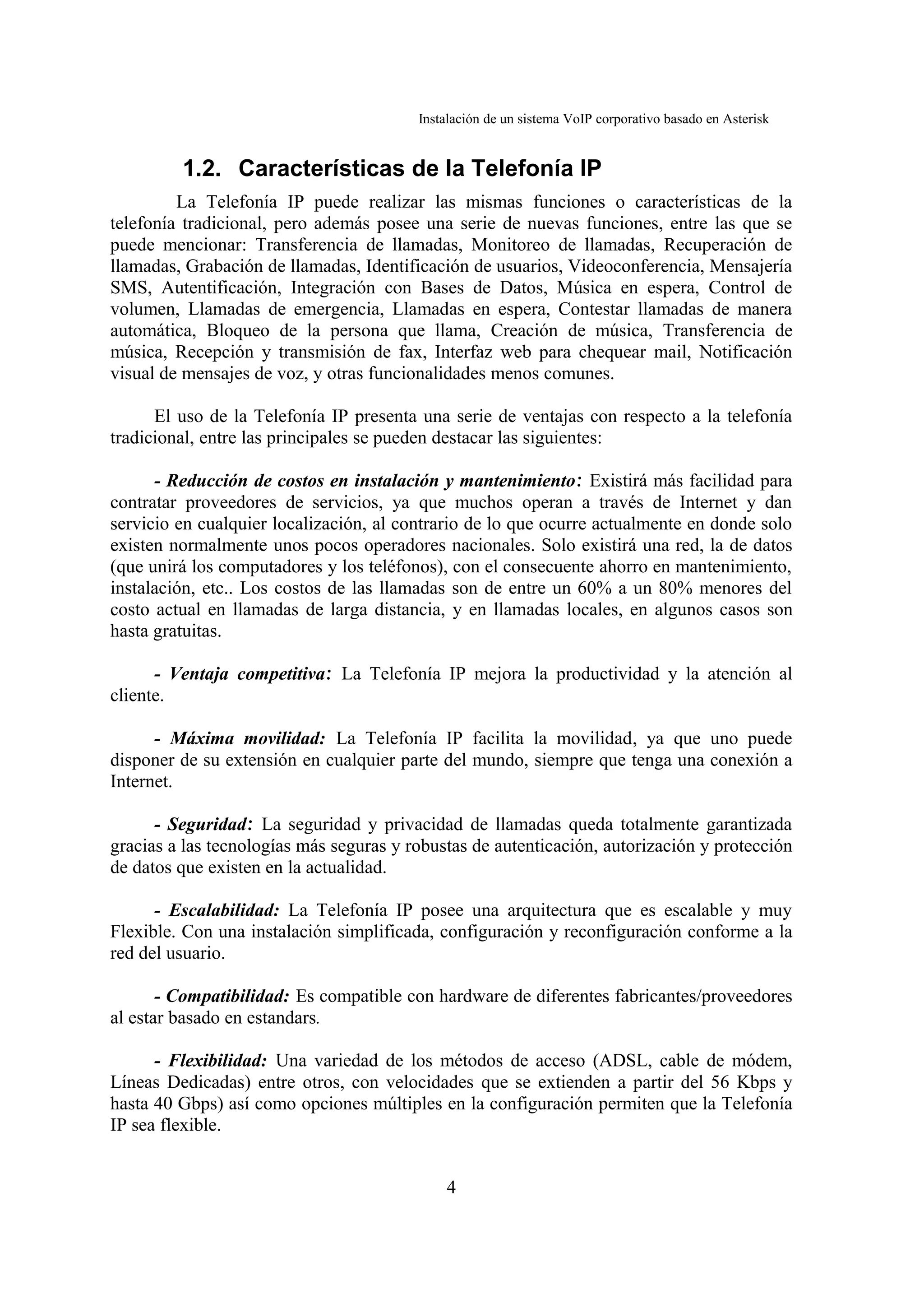 Instalación de un sistema VoIP corporativo basado en Asterisk


         1.2. Características de la Telefonía IP
         La Telefonía IP puede realizar las mismas funciones o características de la
telefonía tradicional, pero además posee una serie de nuevas funciones, entre las que se
puede mencionar: Transferencia de llamadas, Monitoreo de llamadas, Recuperación de
llamadas, Grabación de llamadas, Identificación de usuarios, Videoconferencia, Mensajería
SMS, Autentificación, Integración con Bases de Datos, Música en espera, Control de
volumen, Llamadas de emergencia, Llamadas en espera, Contestar llamadas de manera
automática, Bloqueo de la persona que llama, Creación de música, Transferencia de
música, Recepción y transmisión de fax, Interfaz web para chequear mail, Notificación
visual de mensajes de voz, y otras funcionalidades menos comunes.

      El uso de la Telefonía IP presenta una serie de ventajas con respecto a la telefonía
tradicional, entre las principales se pueden destacar las siguientes:

      - Reducción de costos en instalación y mantenimiento: Existirá más facilidad para
contratar proveedores de servicios, ya que muchos operan a través de Internet y dan
servicio en cualquier localización, al contrario de lo que ocurre actualmente en donde solo
existen normalmente unos pocos operadores nacionales. Solo existirá una red, la de datos
(que unirá los computadores y los teléfonos), con el consecuente ahorro en mantenimiento,
instalación, etc.. Los costos de las llamadas son de entre un 60% a un 80% menores del
costo actual en llamadas de larga distancia, y en llamadas locales, en algunos casos son
hasta gratuitas.

      - Ventaja competitiva: La Telefonía IP mejora la productividad y la atención al
cliente.

      - Máxima movilidad: La Telefonía IP facilita la movilidad, ya que uno puede
disponer de su extensión en cualquier parte del mundo, siempre que tenga una conexión a
Internet.

      - Seguridad: La seguridad y privacidad de llamadas queda totalmente garantizada
gracias a las tecnologías más seguras y robustas de autenticación, autorización y protección
de datos que existen en la actualidad.

      - Escalabilidad: La Telefonía IP posee una arquitectura que es escalable y muy
Flexible. Con una instalación simplificada, configuración y reconfiguración conforme a la
red del usuario.

       - Compatibilidad: Es compatible con hardware de diferentes fabricantes/proveedores
al estar basado en estandars.

      - Flexibilidad: Una variedad de los métodos de acceso (ADSL, cable de módem,
Líneas Dedicadas) entre otros, con velocidades que se extienden a partir del 56 Kbps y
hasta 40 Gbps) así como opciones múltiples en la configuración permiten que la Telefonía
IP sea flexible.


                                             4
 