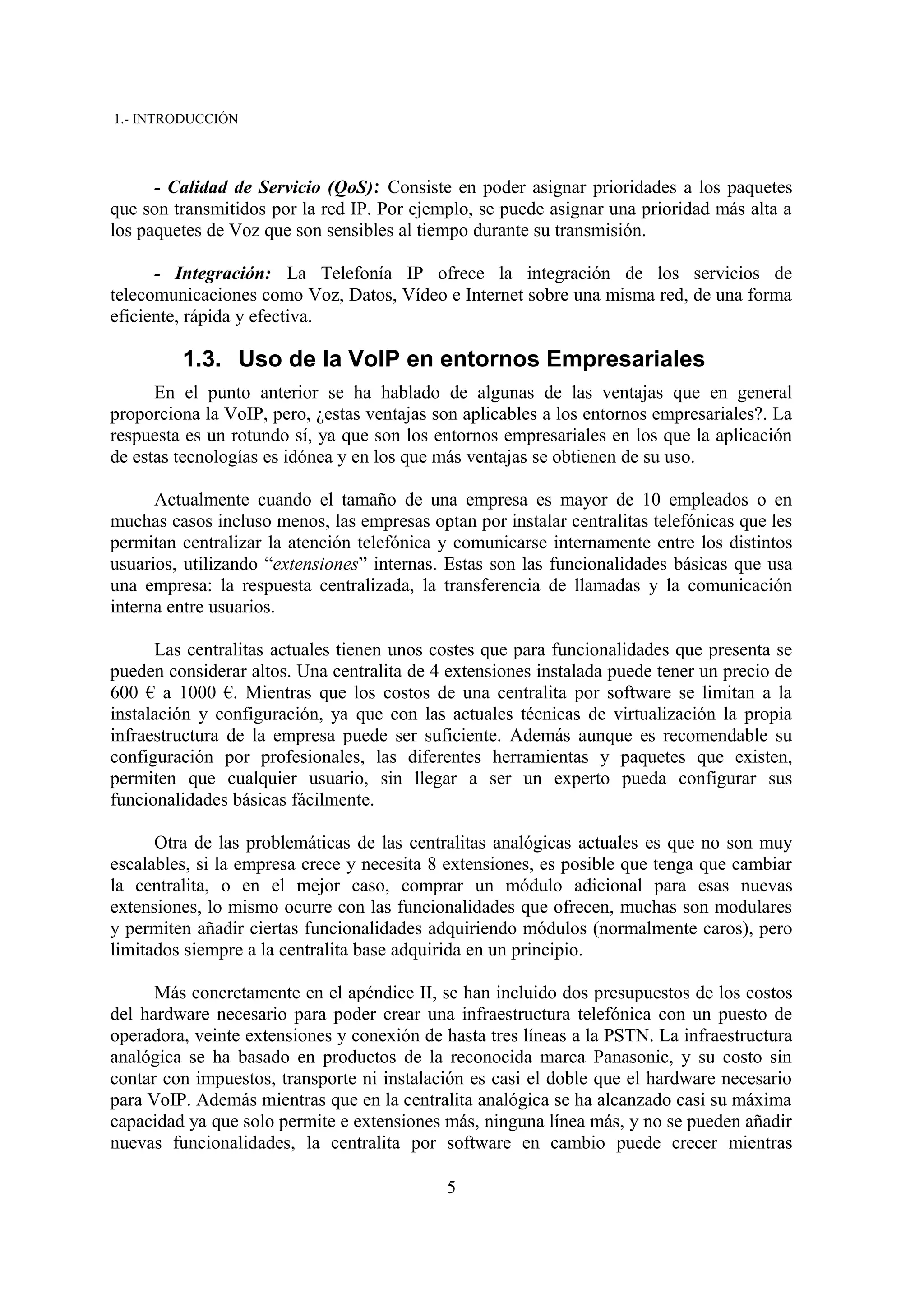 1.- INTRODUCCIÓN



      - Calidad de Servicio (QoS): Consiste en poder asignar prioridades a los paquetes
que son transmitidos por la red IP. Por ejemplo, se puede asignar una prioridad más alta a
los paquetes de Voz que son sensibles al tiempo durante su transmisión.

      - Integración: La Telefonía IP ofrece la integración de los servicios de
telecomunicaciones como Voz, Datos, Vídeo e Internet sobre una misma red, de una forma
eficiente, rápida y efectiva.

         1.3. Uso de la VoIP en entornos Empresariales
      En el punto anterior se ha hablado de algunas de las ventajas que en general
proporciona la VoIP, pero, ¿estas ventajas son aplicables a los entornos empresariales?. La
respuesta es un rotundo sí, ya que son los entornos empresariales en los que la aplicación
de estas tecnologías es idónea y en los que más ventajas se obtienen de su uso.

      Actualmente cuando el tamaño de una empresa es mayor de 10 empleados o en
muchas casos incluso menos, las empresas optan por instalar centralitas telefónicas que les
permitan centralizar la atención telefónica y comunicarse internamente entre los distintos
usuarios, utilizando “extensiones” internas. Estas son las funcionalidades básicas que usa
una empresa: la respuesta centralizada, la transferencia de llamadas y la comunicación
interna entre usuarios.

      Las centralitas actuales tienen unos costes que para funcionalidades que presenta se
pueden considerar altos. Una centralita de 4 extensiones instalada puede tener un precio de
600 € a 1000 €. Mientras que los costos de una centralita por software se limitan a la
instalación y configuración, ya que con las actuales técnicas de virtualización la propia
infraestructura de la empresa puede ser suficiente. Además aunque es recomendable su
configuración por profesionales, las diferentes herramientas y paquetes que existen,
permiten que cualquier usuario, sin llegar a ser un experto pueda configurar sus
funcionalidades básicas fácilmente.

      Otra de las problemáticas de las centralitas analógicas actuales es que no son muy
escalables, si la empresa crece y necesita 8 extensiones, es posible que tenga que cambiar
la centralita, o en el mejor caso, comprar un módulo adicional para esas nuevas
extensiones, lo mismo ocurre con las funcionalidades que ofrecen, muchas son modulares
y permiten añadir ciertas funcionalidades adquiriendo módulos (normalmente caros), pero
limitados siempre a la centralita base adquirida en un principio.

      Más concretamente en el apéndice II, se han incluido dos presupuestos de los costos
del hardware necesario para poder crear una infraestructura telefónica con un puesto de
operadora, veinte extensiones y conexión de hasta tres líneas a la PSTN. La infraestructura
analógica se ha basado en productos de la reconocida marca Panasonic, y su costo sin
contar con impuestos, transporte ni instalación es casi el doble que el hardware necesario
para VoIP. Además mientras que en la centralita analógica se ha alcanzado casi su máxima
capacidad ya que solo permite e extensiones más, ninguna línea más, y no se pueden añadir
nuevas funcionalidades, la centralita por software en cambio puede crecer mientras

                                            5
 