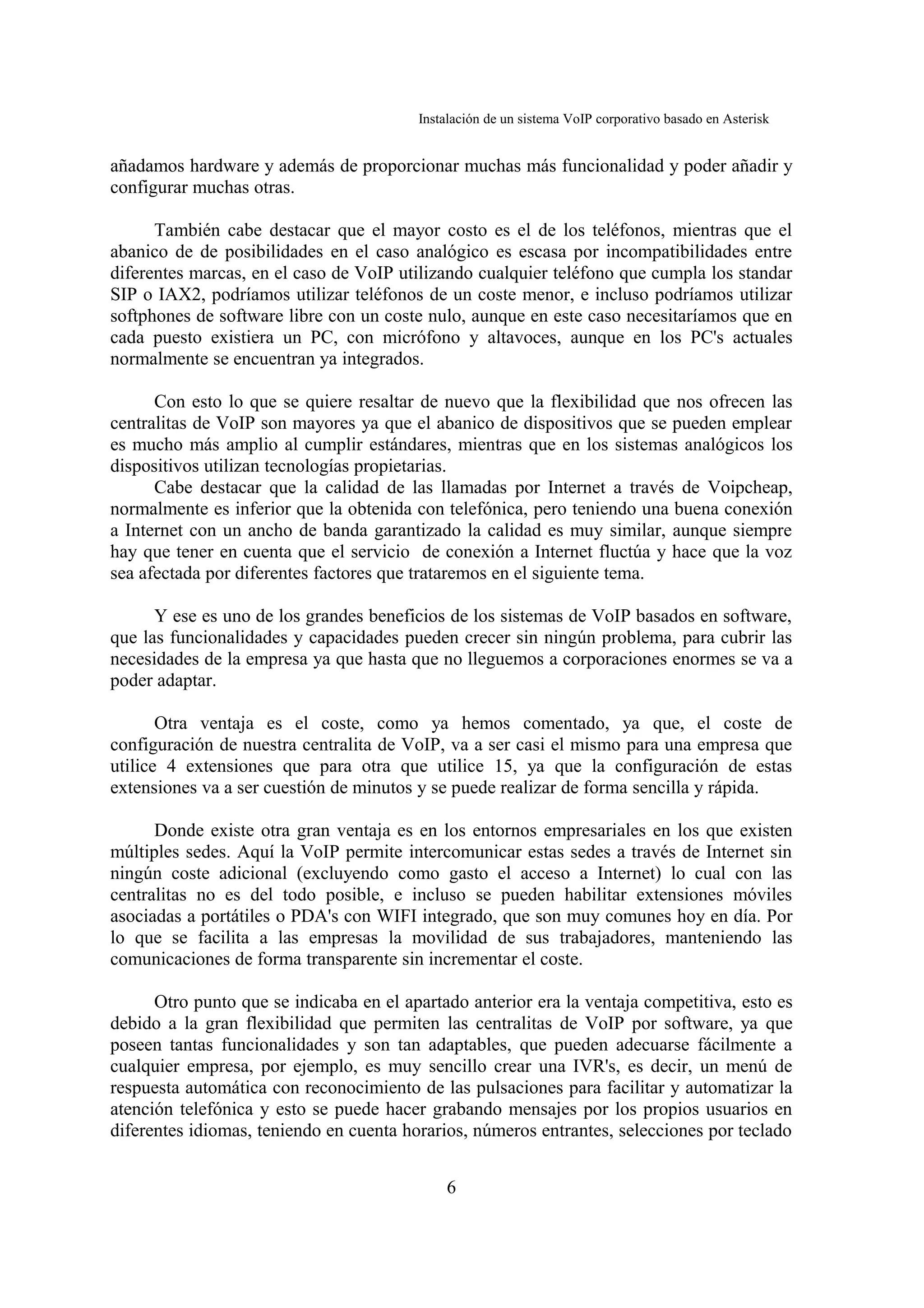 Instalación de un sistema VoIP corporativo basado en Asterisk


añadamos hardware y además de proporcionar muchas más funcionalidad y poder añadir y
configurar muchas otras.

      También cabe destacar que el mayor costo es el de los teléfonos, mientras que el
abanico de de posibilidades en el caso analógico es escasa por incompatibilidades entre
diferentes marcas, en el caso de VoIP utilizando cualquier teléfono que cumpla los standar
SIP o IAX2, podríamos utilizar teléfonos de un coste menor, e incluso podríamos utilizar
softphones de software libre con un coste nulo, aunque en este caso necesitaríamos que en
cada puesto existiera un PC, con micrófono y altavoces, aunque en los PC's actuales
normalmente se encuentran ya integrados.

      Con esto lo que se quiere resaltar de nuevo que la flexibilidad que nos ofrecen las
centralitas de VoIP son mayores ya que el abanico de dispositivos que se pueden emplear
es mucho más amplio al cumplir estándares, mientras que en los sistemas analógicos los
dispositivos utilizan tecnologías propietarias.
      Cabe destacar que la calidad de las llamadas por Internet a través de Voipcheap,
normalmente es inferior que la obtenida con telefónica, pero teniendo una buena conexión
a Internet con un ancho de banda garantizado la calidad es muy similar, aunque siempre
hay que tener en cuenta que el servicio de conexión a Internet fluctúa y hace que la voz
sea afectada por diferentes factores que trataremos en el siguiente tema.

      Y ese es uno de los grandes beneficios de los sistemas de VoIP basados en software,
que las funcionalidades y capacidades pueden crecer sin ningún problema, para cubrir las
necesidades de la empresa ya que hasta que no lleguemos a corporaciones enormes se va a
poder adaptar.

       Otra ventaja es el coste, como ya hemos comentado, ya que, el coste de
configuración de nuestra centralita de VoIP, va a ser casi el mismo para una empresa que
utilice 4 extensiones que para otra que utilice 15, ya que la configuración de estas
extensiones va a ser cuestión de minutos y se puede realizar de forma sencilla y rápida.

      Donde existe otra gran ventaja es en los entornos empresariales en los que existen
múltiples sedes. Aquí la VoIP permite intercomunicar estas sedes a través de Internet sin
ningún coste adicional (excluyendo como gasto el acceso a Internet) lo cual con las
centralitas no es del todo posible, e incluso se pueden habilitar extensiones móviles
asociadas a portátiles o PDA's con WIFI integrado, que son muy comunes hoy en día. Por
lo que se facilita a las empresas la movilidad de sus trabajadores, manteniendo las
comunicaciones de forma transparente sin incrementar el coste.

      Otro punto que se indicaba en el apartado anterior era la ventaja competitiva, esto es
debido a la gran flexibilidad que permiten las centralitas de VoIP por software, ya que
poseen tantas funcionalidades y son tan adaptables, que pueden adecuarse fácilmente a
cualquier empresa, por ejemplo, es muy sencillo crear una IVR's, es decir, un menú de
respuesta automática con reconocimiento de las pulsaciones para facilitar y automatizar la
atención telefónica y esto se puede hacer grabando mensajes por los propios usuarios en
diferentes idiomas, teniendo en cuenta horarios, números entrantes, selecciones por teclado


                                             6
 