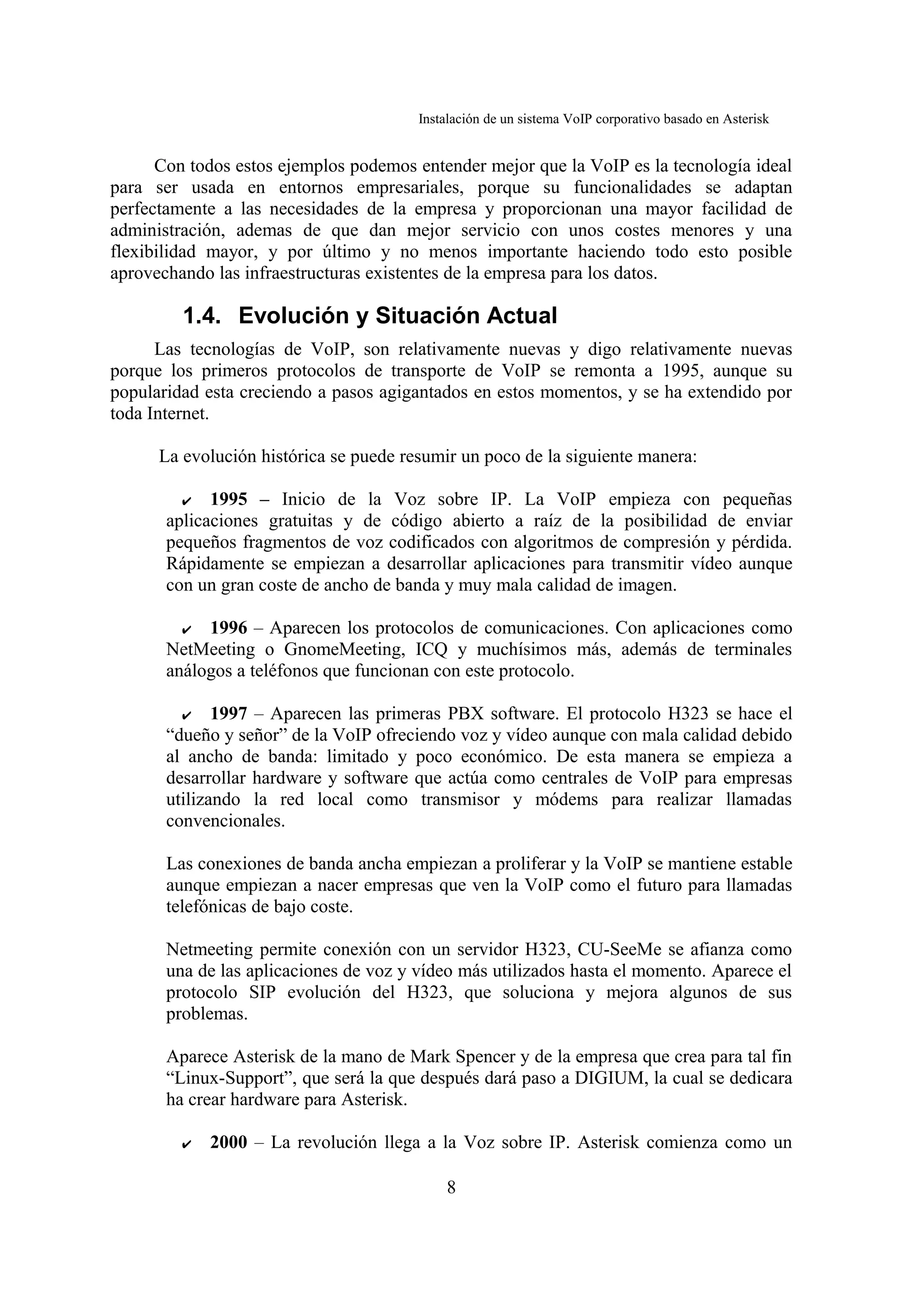 Instalación de un sistema VoIP corporativo basado en Asterisk


      Con todos estos ejemplos podemos entender mejor que la VoIP es la tecnología ideal
para ser usada en entornos empresariales, porque su funcionalidades se adaptan
perfectamente a las necesidades de la empresa y proporcionan una mayor facilidad de
administración, ademas de que dan mejor servicio con unos costes menores y una
flexibilidad mayor, y por último y no menos importante haciendo todo esto posible
aprovechando las infraestructuras existentes de la empresa para los datos.

         1.4. Evolución y Situación Actual
      Las tecnologías de VoIP, son relativamente nuevas y digo relativamente nuevas
porque los primeros protocolos de transporte de VoIP se remonta a 1995, aunque su
popularidad esta creciendo a pasos agigantados en estos momentos, y se ha extendido por
toda Internet.

      La evolución histórica se puede resumir un poco de la siguiente manera:

         ✔ 1995 – Inicio de la Voz sobre IP. La VoIP empieza con pequeñas
       aplicaciones gratuitas y de código abierto a raíz de la posibilidad de enviar
       pequeños fragmentos de voz codificados con algoritmos de compresión y pérdida.
       Rápidamente se empiezan a desarrollar aplicaciones para transmitir vídeo aunque
       con un gran coste de ancho de banda y muy mala calidad de imagen.

         ✔  1996 – Aparecen los protocolos de comunicaciones. Con aplicaciones como
       NetMeeting o GnomeMeeting, ICQ y muchísimos más, además de terminales
       análogos a teléfonos que funcionan con este protocolo.

         ✔    1997 – Aparecen las primeras PBX software. El protocolo H323 se hace el
       “dueño y señor” de la VoIP ofreciendo voz y vídeo aunque con mala calidad debido
       al ancho de banda: limitado y poco económico. De esta manera se empieza a
       desarrollar hardware y software que actúa como centrales de VoIP para empresas
       utilizando la red local como transmisor y módems para realizar llamadas
       convencionales.
998 - 1999 – La revolución de la banda ancha
       Las conexiones de banda ancha empiezan a proliferar y la VoIP se mantiene estable
       aunque empiezan a nacer empresas que ven la VoIP como el futuro para llamadas
       telefónicas de bajo coste.

       Netmeeting permite conexión con un servidor H323, CU-SeeMe se afianza como
       una de las aplicaciones de voz y vídeo más utilizados hasta el momento. Aparece el
       protocolo SIP evolución del H323, que soluciona y mejora algunos de sus
       problemas.

       Aparece Asterisk de la mano de Mark Spencer y de la empresa que crea para tal fin
       “Linux-Support”, que será la que después dará paso a DIGIUM, la cual se dedicara
       ha crear hardware para Asterisk.

         ✔   2000 – La revolución llega a la Voz sobre IP. Asterisk comienza como un

                                            8
 