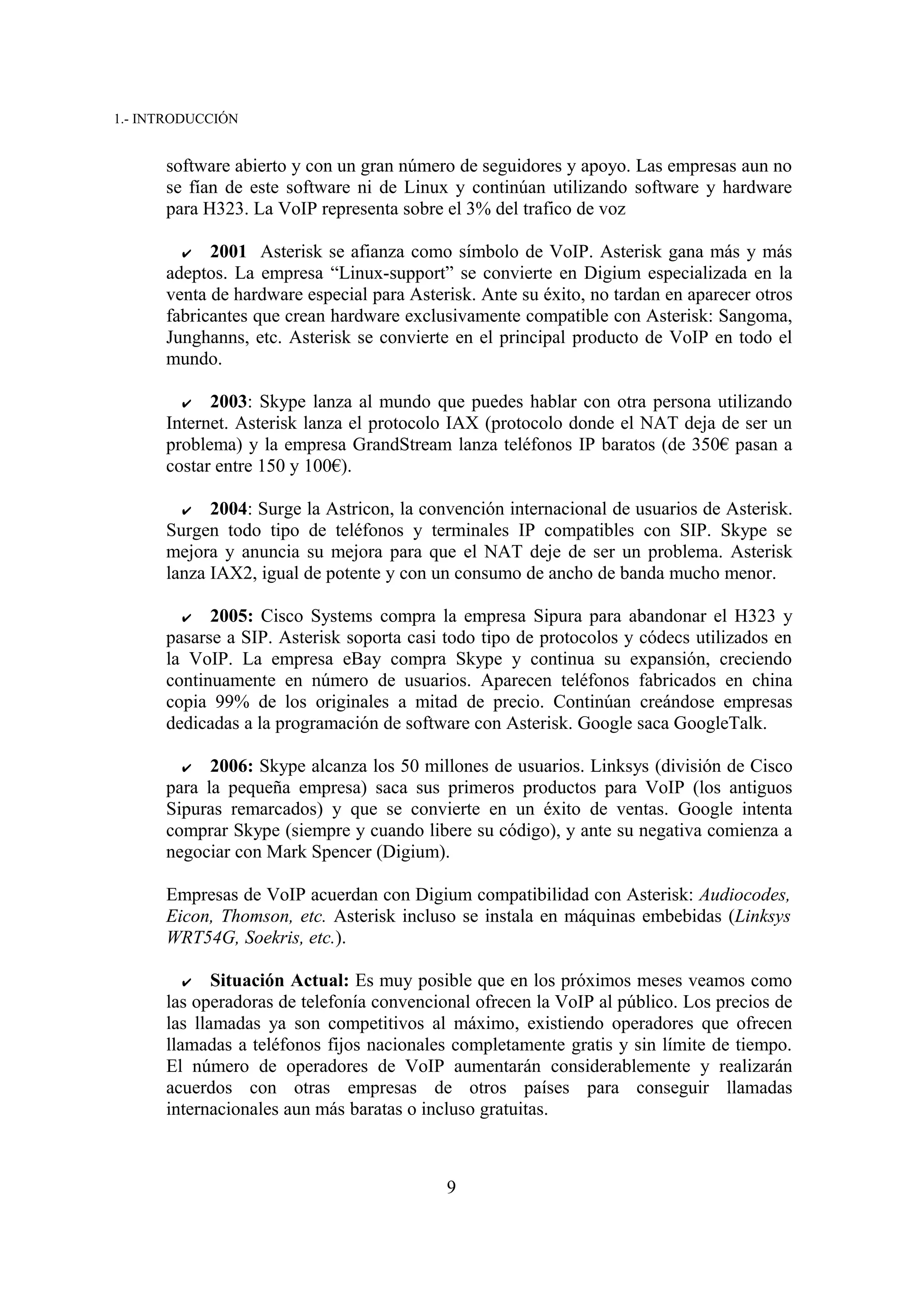 1.- INTRODUCCIÓN


      software abierto y con un gran número de seguidores y apoyo. Las empresas aun no
      se fían de este software ni de Linux y continúan utilizando software y hardware
      para H323. La VoIP representa sobre el 3% del trafico de voz

        ✔ 2001 Asterisk se afianza como símbolo de VoIP. Asterisk gana más y más
      adeptos. La empresa “Linux-support” se convierte en Digium especializada en la
      venta de hardware especial para Asterisk. Ante su éxito, no tardan en aparecer otros
      fabricantes que crean hardware exclusivamente compatible con Asterisk: Sangoma,
      Junghanns, etc. Asterisk se convierte en el principal producto de VoIP en todo el
      mundo.

        ✔   2003: Skype lanza al mundo que puedes hablar con otra persona utilizando
      Internet. Asterisk lanza el protocolo IAX (protocolo donde el NAT deja de ser un
      problema) y la empresa GrandStream lanza teléfonos IP baratos (de 350€ pasan a
      costar entre 150 y 100€).

        ✔   2004: Surge la Astricon, la convención internacional de usuarios de Asterisk.
      Surgen todo tipo de teléfonos y terminales IP compatibles con SIP. Skype se
      mejora y anuncia su mejora para que el NAT deje de ser un problema. Asterisk
      lanza IAX2, igual de potente y con un consumo de ancho de banda mucho menor.

        ✔ 2005: Cisco Systems compra la empresa Sipura para abandonar el H323 y
      pasarse a SIP. Asterisk soporta casi todo tipo de protocolos y códecs utilizados en
      la VoIP. La empresa eBay compra Skype y continua su expansión, creciendo
      continuamente en número de usuarios. Aparecen teléfonos fabricados en china
      copia 99% de los originales a mitad de precio. Continúan creándose empresas
      dedicadas a la programación de software con Asterisk. Google saca GoogleTalk.

        ✔ 2006: Skype alcanza los 50 millones de usuarios. Linksys (división de Cisco
      para la pequeña empresa) saca sus primeros productos para VoIP (los antiguos
      Sipuras remarcados) y que se convierte en un éxito de ventas. Google intenta
      comprar Skype (siempre y cuando libere su código), y ante su negativa comienza a
      negociar con Mark Spencer (Digium).

      Empresas de VoIP acuerdan con Digium compatibilidad con Asterisk: Audiocodes,
      Eicon, Thomson, etc. Asterisk incluso se instala en máquinas embebidas (Linksys
      WRT54G, Soekris, etc.).

        ✔    Situación Actual: Es muy posible que en los próximos meses veamos como
      las operadoras de telefonía convencional ofrecen la VoIP al público. Los precios de
      las llamadas ya son competitivos al máximo, existiendo operadores que ofrecen
      llamadas a teléfonos fijos nacionales completamente gratis y sin límite de tiempo.
      El número de operadores de VoIP aumentarán considerablemente y realizarán
      acuerdos con otras empresas de otros países para conseguir llamadas
      internacionales aun más baratas o incluso gratuitas.



                                           9
 