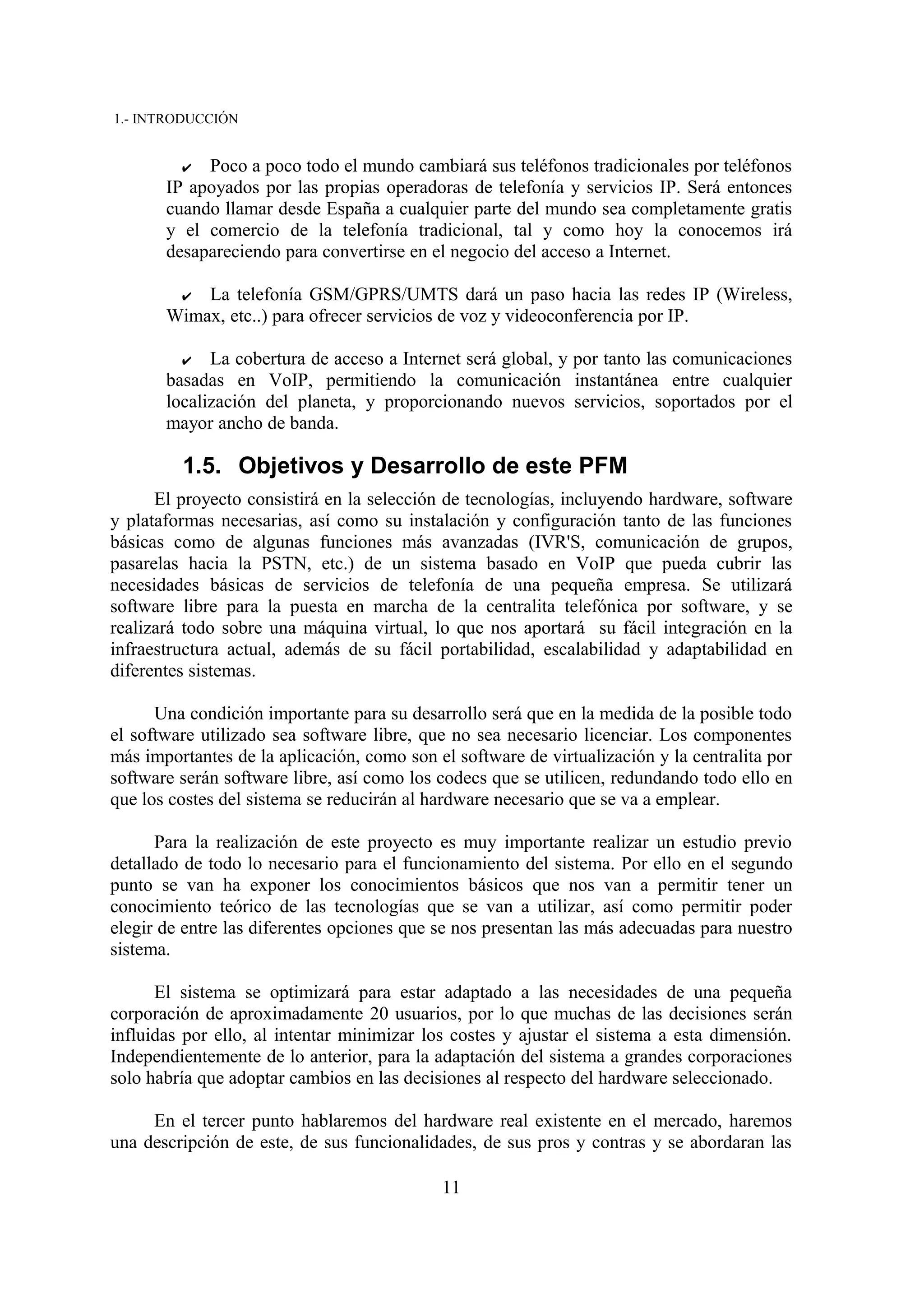 1.- INTRODUCCIÓN


         ✔  Poco a poco todo el mundo cambiará sus teléfonos tradicionales por teléfonos
       IP apoyados por las propias operadoras de telefonía y servicios IP. Será entonces
       cuando llamar desde España a cualquier parte del mundo sea completamente gratis
       y el comercio de la telefonía tradicional, tal y como hoy la conocemos irá
       desapareciendo para convertirse en el negocio del acceso a Internet.

        ✔ La telefonía GSM/GPRS/UMTS dará un paso hacia las redes IP (Wireless,
       Wimax, etc..) para ofrecer servicios de voz y videoconferencia por IP.

         ✔   La cobertura de acceso a Internet será global, y por tanto las comunicaciones
       basadas en VoIP, permitiendo la comunicación instantánea entre cualquier
       localización del planeta, y proporcionando nuevos servicios, soportados por el
       mayor ancho de banda.

         1.5. Objetivos y Desarrollo de este PFM
      El proyecto consistirá en la selección de tecnologías, incluyendo hardware, software
y plataformas necesarias, así como su instalación y configuración tanto de las funciones
básicas como de algunas funciones más avanzadas (IVR'S, comunicación de grupos,
pasarelas hacia la PSTN, etc.) de un sistema basado en VoIP que pueda cubrir las
necesidades básicas de servicios de telefonía de una pequeña empresa. Se utilizará
software libre para la puesta en marcha de la centralita telefónica por software, y se
realizará todo sobre una máquina virtual, lo que nos aportará su fácil integración en la
infraestructura actual, además de su fácil portabilidad, escalabilidad y adaptabilidad en
diferentes sistemas.

      Una condición importante para su desarrollo será que en la medida de la posible todo
el software utilizado sea software libre, que no sea necesario licenciar. Los componentes
más importantes de la aplicación, como son el software de virtualización y la centralita por
software serán software libre, así como los codecs que se utilicen, redundando todo ello en
que los costes del sistema se reducirán al hardware necesario que se va a emplear.

      Para la realización de este proyecto es muy importante realizar un estudio previo
detallado de todo lo necesario para el funcionamiento del sistema. Por ello en el segundo
punto se van ha exponer los conocimientos básicos que nos van a permitir tener un
conocimiento teórico de las tecnologías que se van a utilizar, así como permitir poder
elegir de entre las diferentes opciones que se nos presentan las más adecuadas para nuestro
sistema.

      El sistema se optimizará para estar adaptado a las necesidades de una pequeña
corporación de aproximadamente 20 usuarios, por lo que muchas de las decisiones serán
influidas por ello, al intentar minimizar los costes y ajustar el sistema a esta dimensión.
Independientemente de lo anterior, para la adaptación del sistema a grandes corporaciones
solo habría que adoptar cambios en las decisiones al respecto del hardware seleccionado.

     En el tercer punto hablaremos del hardware real existente en el mercado, haremos
una descripción de este, de sus funcionalidades, de sus pros y contras y se abordaran las

                                            11
 