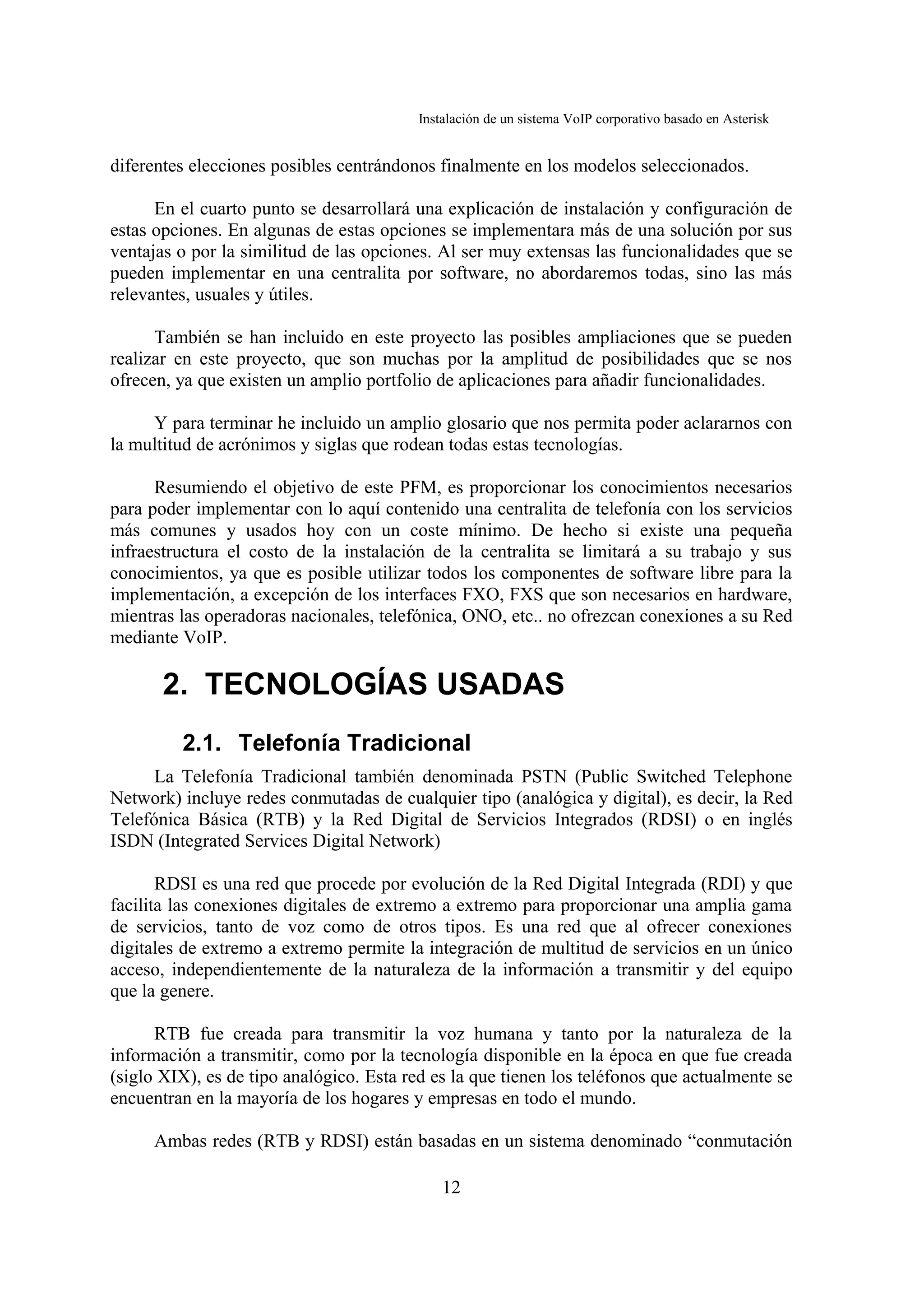 Instalación de un sistema VoIP corporativo basado en Asterisk


diferentes elecciones posibles centrándonos finalmente en los modelos seleccionados.

      En el cuarto punto se desarrollará una explicación de instalación y configuración de
estas opciones. En algunas de estas opciones se implementara más de una solución por sus
ventajas o por la similitud de las opciones. Al ser muy extensas las funcionalidades que se
pueden implementar en una centralita por software, no abordaremos todas, sino las más
relevantes, usuales y útiles.

      También se han incluido en este proyecto las posibles ampliaciones que se pueden
realizar en este proyecto, que son muchas por la amplitud de posibilidades que se nos
ofrecen, ya que existen un amplio portfolio de aplicaciones para añadir funcionalidades.

     Y para terminar he incluido un amplio glosario que nos permita poder aclararnos con
la multitud de acrónimos y siglas que rodean todas estas tecnologías.

      Resumiendo el objetivo de este PFM, es proporcionar los conocimientos necesarios
para poder implementar con lo aquí contenido una centralita de telefonía con los servicios
más comunes y usados hoy con un coste mínimo. De hecho si existe una pequeña
infraestructura el costo de la instalación de la centralita se limitará a su trabajo y sus
conocimientos, ya que es posible utilizar todos los componentes de software libre para la
implementación, a excepción de los interfaces FXO, FXS que son necesarios en hardware,
mientras las operadoras nacionales, telefónica, ONO, etc.. no ofrezcan conexiones a su Red
mediante VoIP.

       2. TECNOLOGÍAS USADAS
         2.1. Telefonía Tradicional
      La Telefonía Tradicional también denominada PSTN (Public Switched Telephone
Network) incluye redes conmutadas de cualquier tipo (analógica y digital), es decir, la Red
Telefónica Básica (RTB) y la Red Digital de Servicios Integrados (RDSI) o en inglés
ISDN (Integrated Services Digital Network)

       RDSI es una red que procede por evolución de la Red Digital Integrada (RDI) y que
facilita las conexiones digitales de extremo a extremo para proporcionar una amplia gama
de servicios, tanto de voz como de otros tipos. Es una red que al ofrecer conexiones
digitales de extremo a extremo permite la integración de multitud de servicios en un único
acceso, independientemente de la naturaleza de la información a transmitir y del equipo
que la genere.

      RTB fue creada para transmitir la voz humana y tanto por la naturaleza de la
información a transmitir, como por la tecnología disponible en la época en que fue creada
(siglo XIX), es de tipo analógico. Esta red es la que tienen los teléfonos que actualmente se
encuentran en la mayoría de los hogares y empresas en todo el mundo.

     Ambas redes (RTB y RDSI) están basadas en un sistema denominado “conmutación

                                              12
 