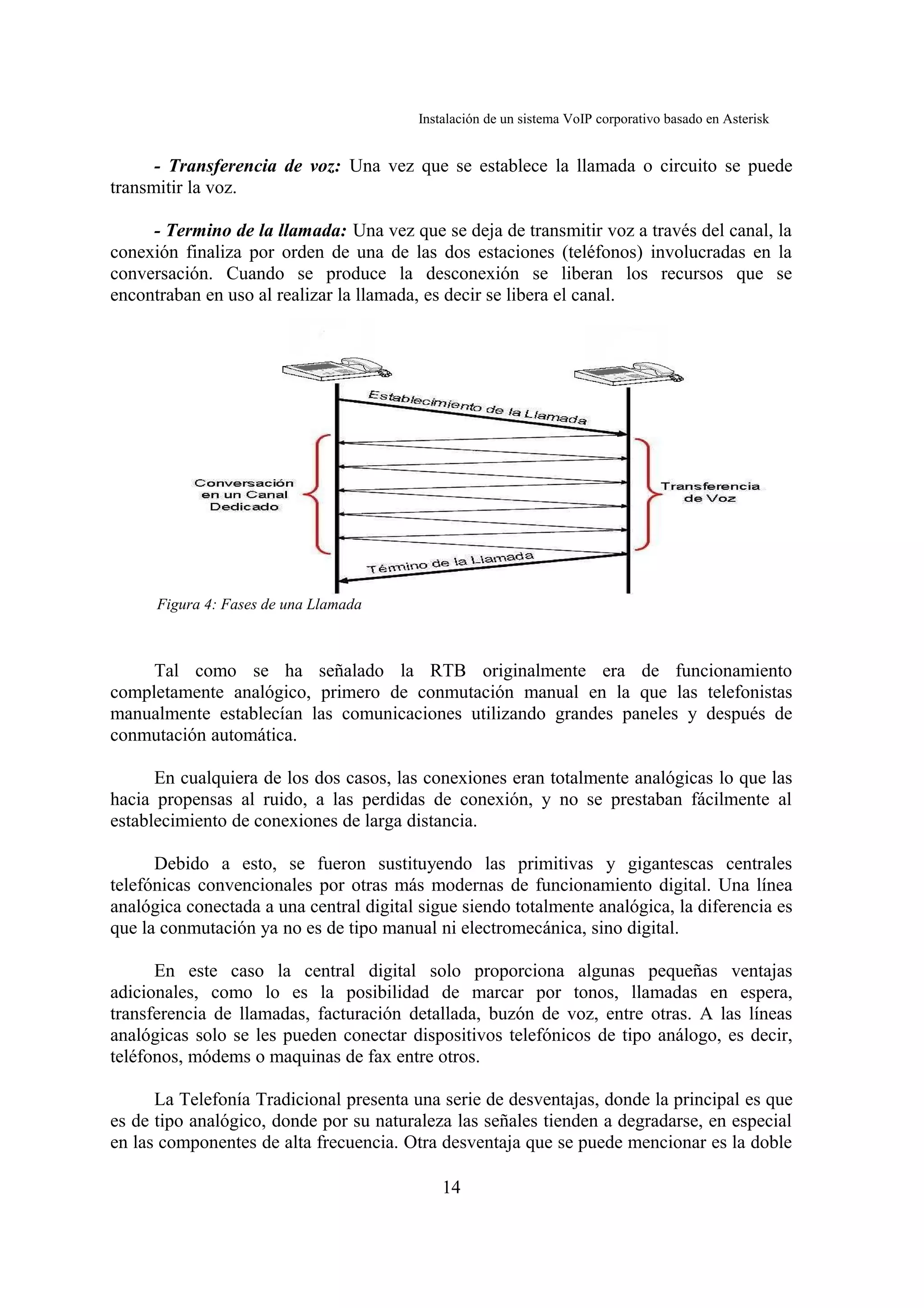 Instalación de un sistema VoIP corporativo basado en Asterisk


      - Transferencia de voz: Una vez que se establece la llamada o circuito se puede
transmitir la voz.

     - Termino de la llamada: Una vez que se deja de transmitir voz a través del canal, la
conexión finaliza por orden de una de las dos estaciones (teléfonos) involucradas en la
conversación. Cuando se produce la desconexión se liberan los recursos que se
encontraban en uso al realizar la llamada, es decir se libera el canal.




      Figura 4: Fases de una Llamada



     Tal como se ha señalado la RTB originalmente era de funcionamiento
completamente analógico, primero de conmutación manual en la que las telefonistas
manualmente establecían las comunicaciones utilizando grandes paneles y después de
conmutación automática.

      En cualquiera de los dos casos, las conexiones eran totalmente analógicas lo que las
hacia propensas al ruido, a las perdidas de conexión, y no se prestaban fácilmente al
establecimiento de conexiones de larga distancia.

      Debido a esto, se fueron sustituyendo las primitivas y gigantescas centrales
telefónicas convencionales por otras más modernas de funcionamiento digital. Una línea
analógica conectada a una central digital sigue siendo totalmente analógica, la diferencia es
que la conmutación ya no es de tipo manual ni electromecánica, sino digital.

      En este caso la central digital solo proporciona algunas pequeñas ventajas
adicionales, como lo es la posibilidad de marcar por tonos, llamadas en espera,
transferencia de llamadas, facturación detallada, buzón de voz, entre otras. A las líneas
analógicas solo se les pueden conectar dispositivos telefónicos de tipo análogo, es decir,
teléfonos, módems o maquinas de fax entre otros.

      La Telefonía Tradicional presenta una serie de desventajas, donde la principal es que
es de tipo analógico, donde por su naturaleza las señales tienden a degradarse, en especial
en las componentes de alta frecuencia. Otra desventaja que se puede mencionar es la doble

                                              14
 