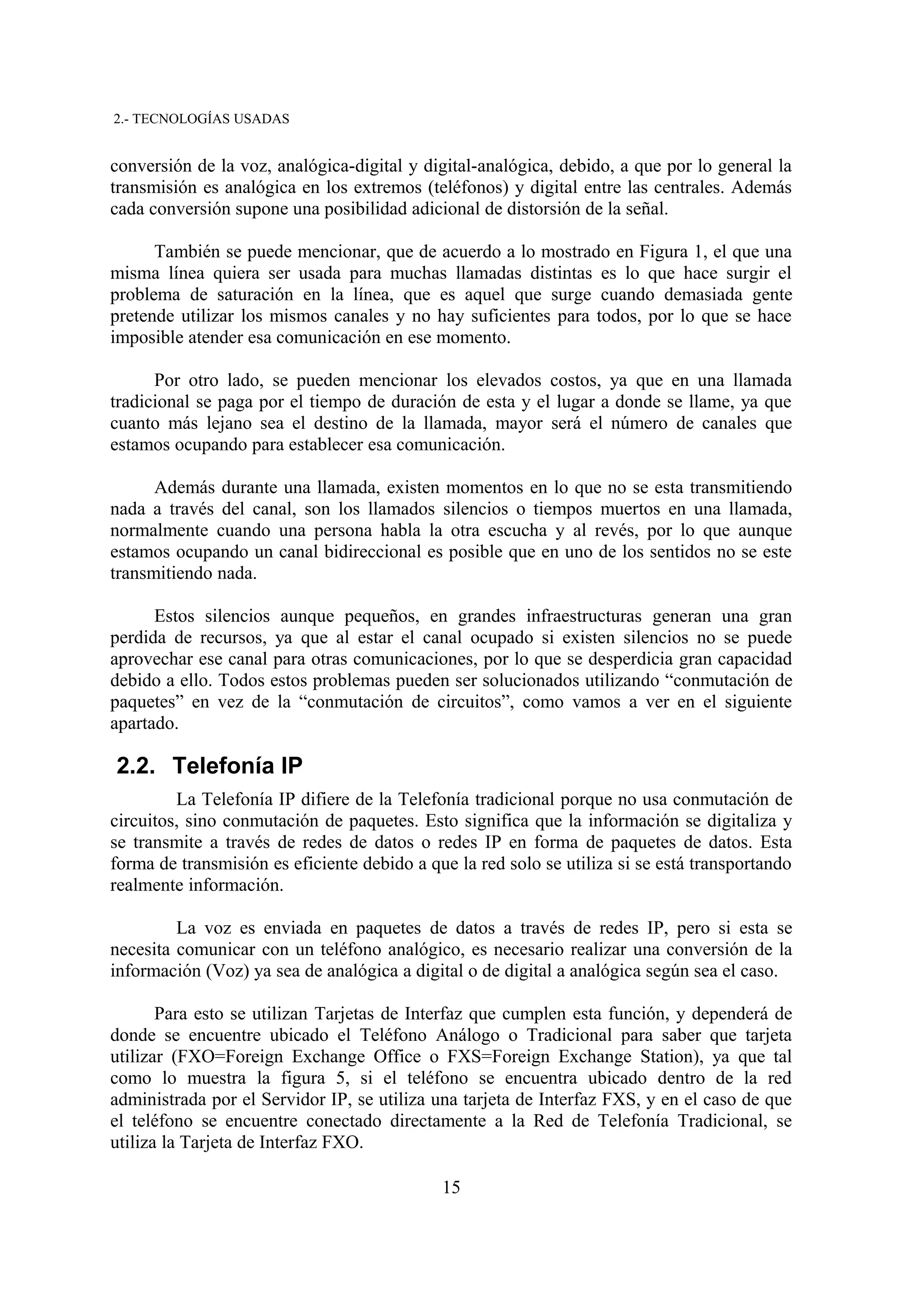 2.- TECNOLOGÍAS USADAS


conversión de la voz, analógica-digital y digital-analógica, debido, a que por lo general la
transmisión es analógica en los extremos (teléfonos) y digital entre las centrales. Además
cada conversión supone una posibilidad adicional de distorsión de la señal.

      También se puede mencionar, que de acuerdo a lo mostrado en Figura 1, el que una
misma línea quiera ser usada para muchas llamadas distintas es lo que hace surgir el
problema de saturación en la línea, que es aquel que surge cuando demasiada gente
pretende utilizar los mismos canales y no hay suficientes para todos, por lo que se hace
imposible atender esa comunicación en ese momento.

      Por otro lado, se pueden mencionar los elevados costos, ya que en una llamada
tradicional se paga por el tiempo de duración de esta y el lugar a donde se llame, ya que
cuanto más lejano sea el destino de la llamada, mayor será el número de canales que
estamos ocupando para establecer esa comunicación.

      Además durante una llamada, existen momentos en lo que no se esta transmitiendo
nada a través del canal, son los llamados silencios o tiempos muertos en una llamada,
normalmente cuando una persona habla la otra escucha y al revés, por lo que aunque
estamos ocupando un canal bidireccional es posible que en uno de los sentidos no se este
transmitiendo nada.

      Estos silencios aunque pequeños, en grandes infraestructuras generan una gran
perdida de recursos, ya que al estar el canal ocupado si existen silencios no se puede
aprovechar ese canal para otras comunicaciones, por lo que se desperdicia gran capacidad
debido a ello. Todos estos problemas pueden ser solucionados utilizando “conmutación de
paquetes” en vez de la “conmutación de circuitos”, como vamos a ver en el siguiente
apartado.

2.2. Telefonía IP
         La Telefonía IP difiere de la Telefonía tradicional porque no usa conmutación de
circuitos, sino conmutación de paquetes. Esto significa que la información se digitaliza y
se transmite a través de redes de datos o redes IP en forma de paquetes de datos. Esta
forma de transmisión es eficiente debido a que la red solo se utiliza si se está transportando
realmente información.

         La voz es enviada en paquetes de datos a través de redes IP, pero si esta se
necesita comunicar con un teléfono analógico, es necesario realizar una conversión de la
información (Voz) ya sea de analógica a digital o de digital a analógica según sea el caso.

       Para esto se utilizan Tarjetas de Interfaz que cumplen esta función, y dependerá de
donde se encuentre ubicado el Teléfono Análogo o Tradicional para saber que tarjeta
utilizar (FXO=Foreign Exchange Office o FXS=Foreign Exchange Station), ya que tal
como lo muestra la figura 5, si el teléfono se encuentra ubicado dentro de la red
administrada por el Servidor IP, se utiliza una tarjeta de Interfaz FXS, y en el caso de que
el teléfono se encuentre conectado directamente a la Red de Telefonía Tradicional, se
utiliza la Tarjeta de Interfaz FXO.

                                             15
 