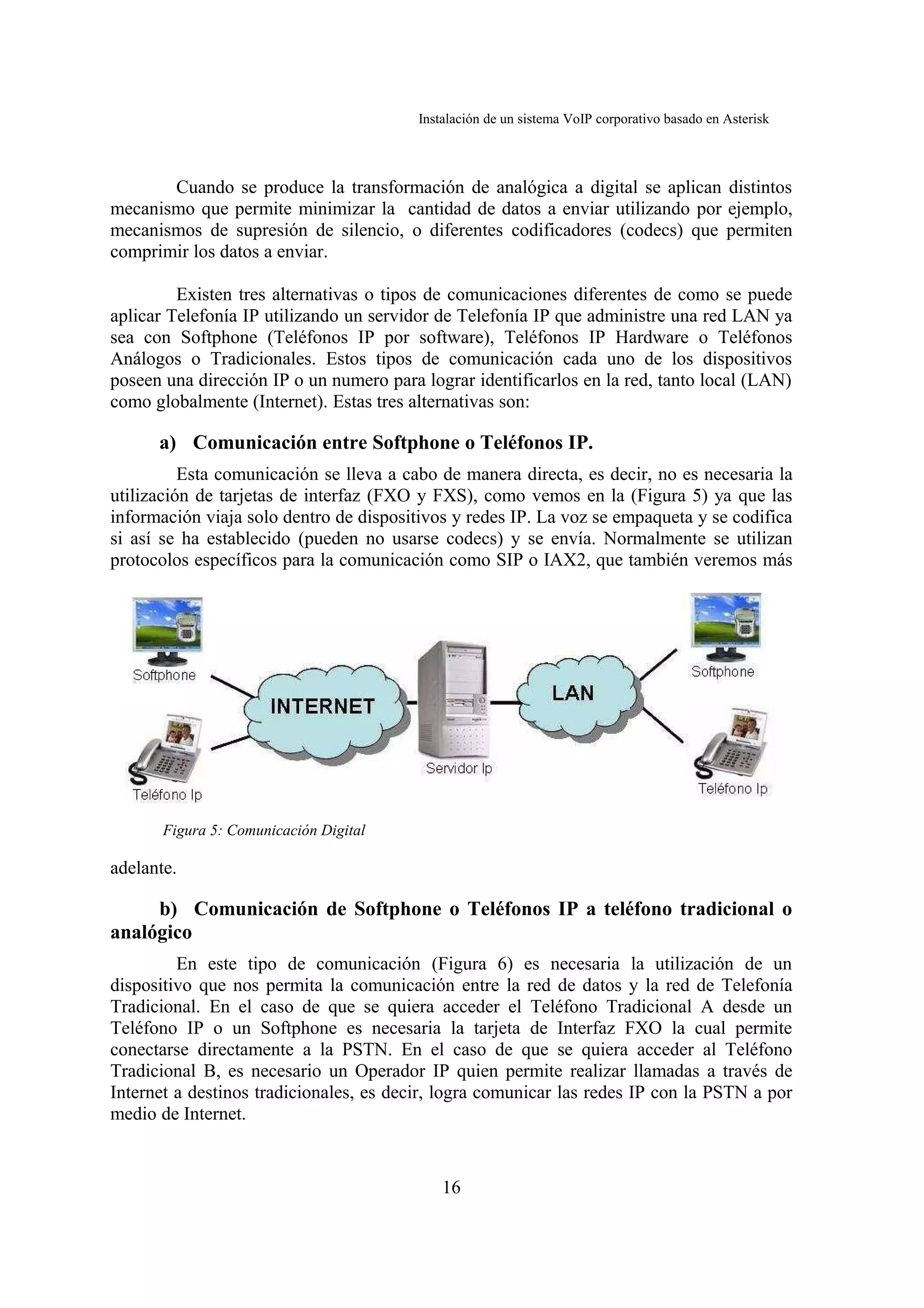 Instalación de un sistema VoIP corporativo basado en Asterisk



       Cuando se produce la transformación de analógica a digital se aplican distintos
mecanismo que permite minimizar la cantidad de datos a enviar utilizando por ejemplo,
mecanismos de supresión de silencio, o diferentes codificadores (codecs) que permiten
comprimir los datos a enviar.

         Existen tres alternativas o tipos de comunicaciones diferentes de como se puede
aplicar Telefonía IP utilizando un servidor de Telefonía IP que administre una red LAN ya
sea con Softphone (Teléfonos IP por software), Teléfonos IP Hardware o Teléfonos
Análogos o Tradicionales. Estos tipos de comunicación cada uno de los dispositivos
poseen una dirección IP o un numero para lograr identificarlos en la red, tanto local (LAN)
como globalmente (Internet). Estas tres alternativas son:

      a) Comunicación entre Softphone o Teléfonos IP.
          Esta comunicación se lleva a cabo de manera directa, es decir, no es necesaria la
utilización de tarjetas de interfaz (FXO y FXS), como vemos en la (Figura 5) ya que las
información viaja solo dentro de dispositivos y redes IP. La voz se empaqueta y se codifica
si así se ha establecido (pueden no usarse codecs) y se envía. Normalmente se utilizan
protocolos específicos para la comunicación como SIP o IAX2, que también veremos más




       Figura 5: Comunicación Digital

adelante.

     b) Comunicación de Softphone o Teléfonos IP a teléfono tradicional o
analógico
         En este tipo de comunicación (Figura 6) es necesaria la utilización de un
dispositivo que nos permita la comunicación entre la red de datos y la red de Telefonía
Tradicional. En el caso de que se quiera acceder el Teléfono Tradicional A desde un
Teléfono IP o un Softphone es necesaria la tarjeta de Interfaz FXO la cual permite
conectarse directamente a la PSTN. En el caso de que se quiera acceder al Teléfono
Tradicional B, es necesario un Operador IP quien permite realizar llamadas a través de
Internet a destinos tradicionales, es decir, logra comunicar las redes IP con la PSTN a por
medio de Internet.


                                             16
 