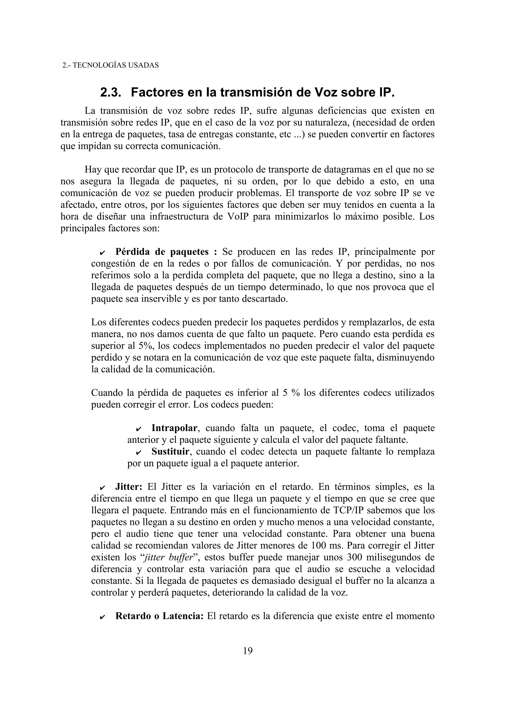 2.- TECNOLOGÍAS USADAS


          2.3. Factores en la transmisión de Voz sobre IP.
      La transmisión de voz sobre redes IP, sufre algunas deficiencias que existen en
transmisión sobre redes IP, que en el caso de la voz por su naturaleza, (necesidad de orden
en la entrega de paquetes, tasa de entregas constante, etc ...) se pueden convertir en factores
que impidan su correcta comunicación.

      Hay que recordar que IP, es un protocolo de transporte de datagramas en el que no se
nos asegura la llegada de paquetes, ni su orden, por lo que debido a esto, en una
comunicación de voz se pueden producir problemas. El transporte de voz sobre IP se ve
afectado, entre otros, por los siguientes factores que deben ser muy tenidos en cuenta a la
hora de diseñar una infraestructura de VoIP para minimizarlos lo máximo posible. Los
principales factores son:

          ✔  Pérdida de paquetes : Se producen en las redes IP, principalmente por
       congestión de en la redes o por fallos de comunicación. Y por perdidas, no nos
       referimos solo a la perdida completa del paquete, que no llega a destino, sino a la
       llegada de paquetes después de un tiempo determinado, lo que nos provoca que el
       paquete sea inservible y es por tanto descartado.

       Los diferentes codecs pueden predecir los paquetes perdidos y remplazarlos, de esta
       manera, no nos damos cuenta de que falto un paquete. Pero cuando esta perdida es
       superior al 5%, los codecs implementados no pueden predecir el valor del paquete
       perdido y se notara en la comunicación de voz que este paquete falta, disminuyendo
       la calidad de la comunicación.

       Cuando la pérdida de paquetes es inferior al 5 % los diferentes codecs utilizados
       pueden corregir el error. Los codecs pueden:

                   ✔  Intrapolar, cuando falta un paquete, el codec, toma el paquete
                anterior y el paquete siguiente y calcula el valor del paquete faltante.
                  ✔ Sustituir, cuando el codec detecta un paquete faltante lo remplaza
                por un paquete igual a el paquete anterior.

          ✔  Jitter: El Jitter es la variación en el retardo. En términos simples, es la
       diferencia entre el tiempo en que llega un paquete y el tiempo en que se cree que
       llegara el paquete. Entrando más en el funcionamiento de TCP/IP sabemos que los
       paquetes no llegan a su destino en orden y mucho menos a una velocidad constante,
       pero el audio tiene que tener una velocidad constante. Para obtener una buena
       calidad se recomiendan valores de Jitter menores de 100 ms. Para corregir el Jitter
       existen los “jitter buffer”, estos buffer puede manejar unos 300 milisegundos de
       diferencia y controlar esta variación para que el audio se escuche a velocidad
       constante. Si la llegada de paquetes es demasiado desigual el buffer no la alcanza a
       controlar y perderá paquetes, deteriorando la calidad de la voz.

          ✔   Retardo o Latencia: El retardo es la diferencia que existe entre el momento


                                              19
 