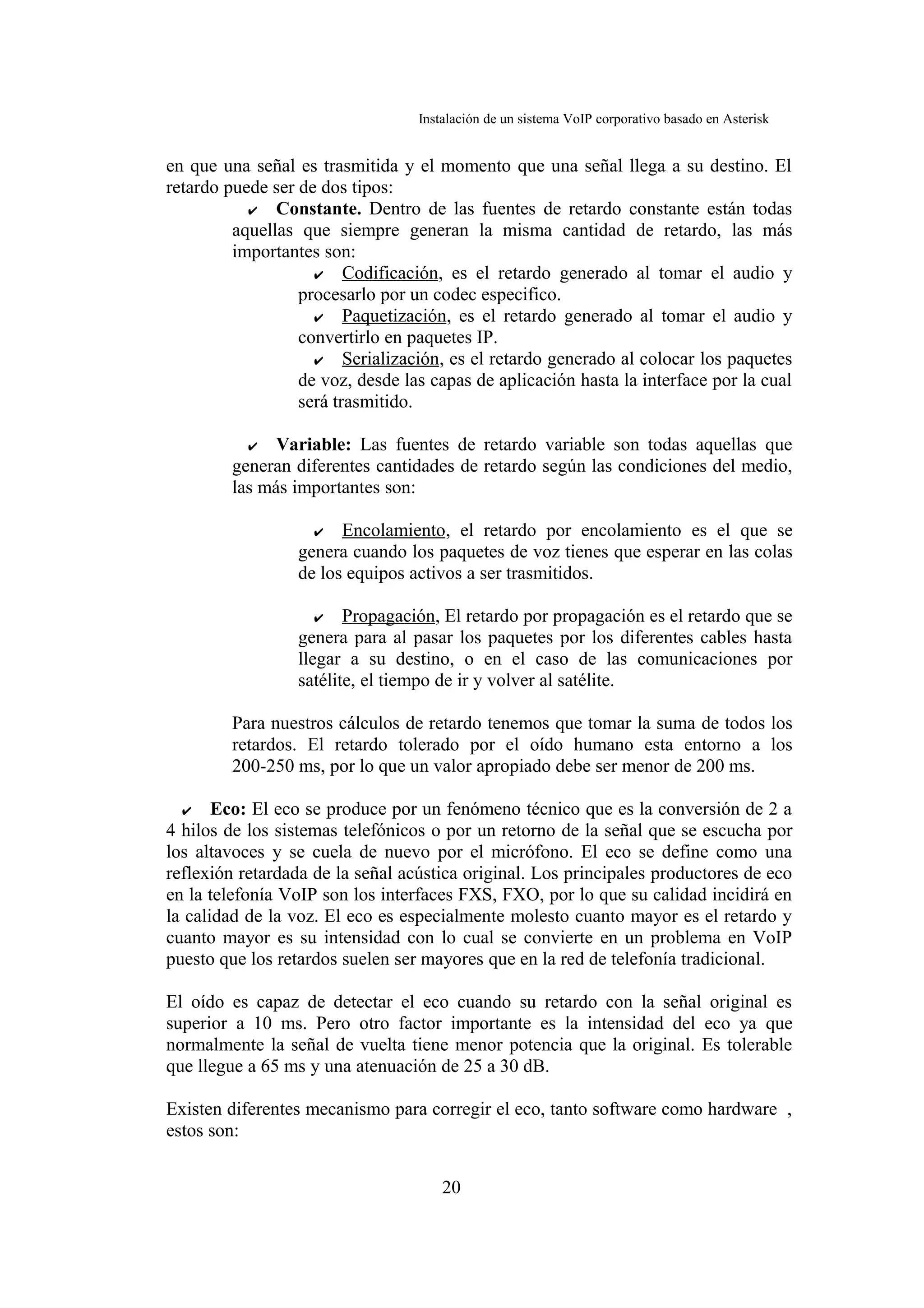 Instalación de un sistema VoIP corporativo basado en Asterisk


en que una señal es trasmitida y el momento que una señal llega a su destino. El
retardo puede ser de dos tipos:
           ✔ Constante. Dentro de las fuentes de retardo constante están todas
         aquellas que siempre generan la misma cantidad de retardo, las más
         importantes son:
                    ✔ Codificación, es el retardo generado al tomar el audio y
                  procesarlo por un codec especifico.
                    ✔ Paquetización, es el retardo generado al tomar el audio y
                  convertirlo en paquetes IP.
                    ✔ Serialización, es el retardo generado al colocar los paquetes
                  de voz, desde las capas de aplicación hasta la interface por la cual
                  será trasmitido.

           ✔ Variable: Las fuentes de retardo variable son todas aquellas que
         generan diferentes cantidades de retardo según las condiciones del medio,
         las más importantes son:

                    ✔ Encolamiento, el retardo por encolamiento es el que se
                  genera cuando los paquetes de voz tienes que esperar en las colas
                  de los equipos activos a ser trasmitidos.

                     ✔ Propagación, El retardo por propagación es el retardo que se
                  genera para al pasar los paquetes por los diferentes cables hasta
                  llegar a su destino, o en el caso de las comunicaciones por
                  satélite, el tiempo de ir y volver al satélite.

         Para nuestros cálculos de retardo tenemos que tomar la suma de todos los
         retardos. El retardo tolerado por el oído humano esta entorno a los
         200-250 ms, por lo que un valor apropiado debe ser menor de 200 ms.

  ✔ Eco: El eco se produce por un fenómeno técnico que es la conversión de 2 a
4 hilos de los sistemas telefónicos o por un retorno de la señal que se escucha por
los altavoces y se cuela de nuevo por el micrófono. El eco se define como una
reflexión retardada de la señal acústica original. Los principales productores de eco
en la telefonía VoIP son los interfaces FXS, FXO, por lo que su calidad incidirá en
la calidad de la voz. El eco es especialmente molesto cuanto mayor es el retardo y
cuanto mayor es su intensidad con lo cual se convierte en un problema en VoIP
puesto que los retardos suelen ser mayores que en la red de telefonía tradicional.

El oído es capaz de detectar el eco cuando su retardo con la señal original es
superior a 10 ms. Pero otro factor importante es la intensidad del eco ya que
normalmente la señal de vuelta tiene menor potencia que la original. Es tolerable
que llegue a 65 ms y una atenuación de 25 a 30 dB.

Existen diferentes mecanismo para corregir el eco, tanto software como hardware ,
estos son:


                                      20
 