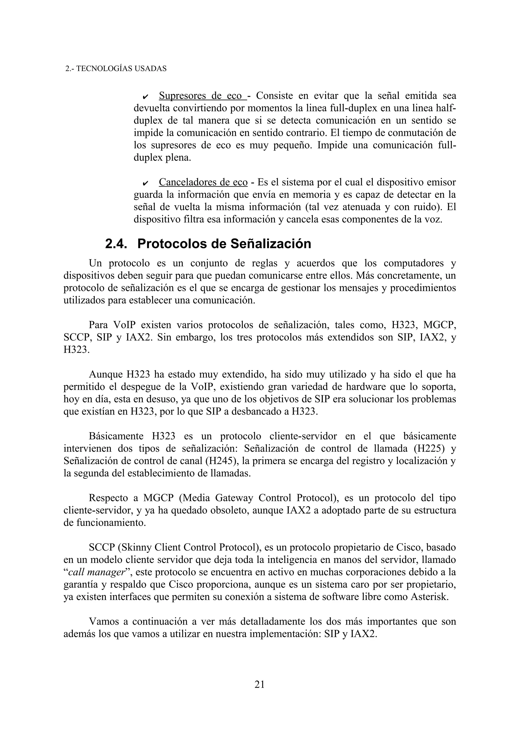 2.- TECNOLOGÍAS USADAS


                  ✔   Supresores de eco - Consiste en evitar que la señal emitida sea
                devuelta convirtiendo por momentos la linea full-duplex en una linea half-
                duplex de tal manera que si se detecta comunicación en un sentido se
                impide la comunicación en sentido contrario. El tiempo de conmutación de
                los supresores de eco es muy pequeño. Impide una comunicación full-
                duplex plena.

                  ✔   Canceladores de eco - Es el sistema por el cual el dispositivo emisor
                guarda la información que envía en memoria y es capaz de detectar en la
                señal de vuelta la misma información (tal vez atenuada y con ruido). El
                dispositivo filtra esa información y cancela esas componentes de la voz.

         2.4. Protocolos de Señalización
       Un protocolo es un conjunto de reglas y acuerdos que los computadores y
dispositivos deben seguir para que puedan comunicarse entre ellos. Más concretamente, un
protocolo de señalización es el que se encarga de gestionar los mensajes y procedimientos
utilizados para establecer una comunicación.

     Para VoIP existen varios protocolos de señalización, tales como, H323, MGCP,
SCCP, SIP y IAX2. Sin embargo, los tres protocolos más extendidos son SIP, IAX2, y
H323.

     Aunque H323 ha estado muy extendido, ha sido muy utilizado y ha sido el que ha
permitido el despegue de la VoIP, existiendo gran variedad de hardware que lo soporta,
hoy en día, esta en desuso, ya que uno de los objetivos de SIP era solucionar los problemas
que existían en H323, por lo que SIP a desbancado a H323.

      Básicamente H323 es un protocolo cliente-servidor en el que básicamente
intervienen dos tipos de señalización: Señalización de control de llamada (H225) y
Señalización de control de canal (H245), la primera se encarga del registro y localización y
la segunda del establecimiento de llamadas.

      Respecto a MGCP (Media Gateway Control Protocol), es un protocolo del tipo
cliente-servidor, y ya ha quedado obsoleto, aunque IAX2 a adoptado parte de su estructura
de funcionamiento.

      SCCP (Skinny Client Control Protocol), es un protocolo propietario de Cisco, basado
en un modelo cliente servidor que deja toda la inteligencia en manos del servidor, llamado
“call manager”, este protocolo se encuentra en activo en muchas corporaciones debido a la
garantía y respaldo que Cisco proporciona, aunque es un sistema caro por ser propietario,
ya existen interfaces que permiten su conexión a sistema de software libre como Asterisk.

    Vamos a continuación a ver más detalladamente los dos más importantes que son
además los que vamos a utilizar en nuestra implementación: SIP y IAX2.



                                            21
 