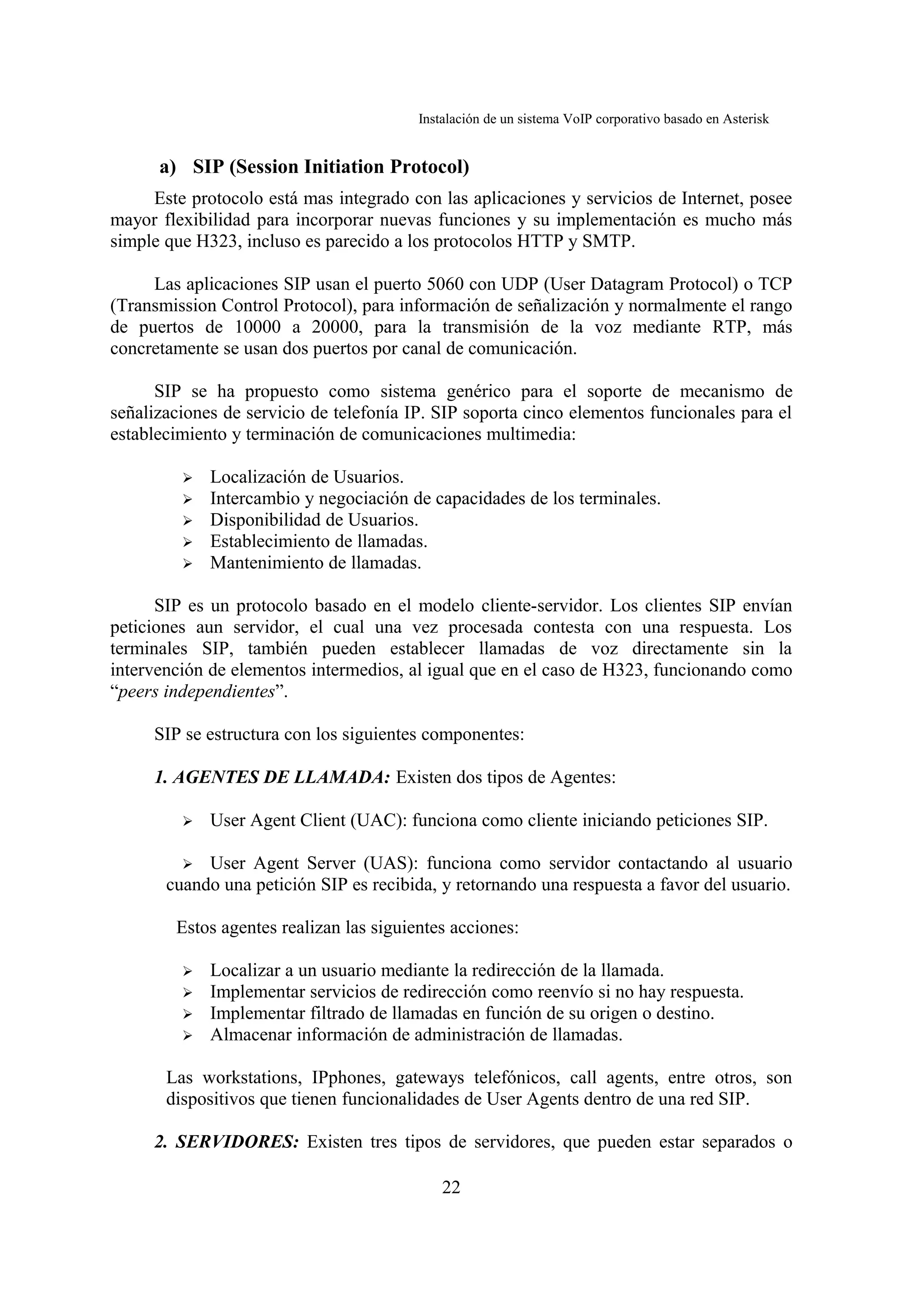 Instalación de un sistema VoIP corporativo basado en Asterisk


      a) SIP (Session Initiation Protocol)
     Este protocolo está mas integrado con las aplicaciones y servicios de Internet, posee
mayor flexibilidad para incorporar nuevas funciones y su implementación es mucho más
simple que H323, incluso es parecido a los protocolos HTTP y SMTP.

     Las aplicaciones SIP usan el puerto 5060 con UDP (User Datagram Protocol) o TCP
(Transmission Control Protocol), para información de señalización y normalmente el rango
de puertos de 10000 a 20000, para la transmisión de la voz mediante RTP, más
concretamente se usan dos puertos por canal de comunicación.

      SIP se ha propuesto como sistema genérico para el soporte de mecanismo de
señalizaciones de servicio de telefonía IP. SIP soporta cinco elementos funcionales para el
establecimiento y terminación de comunicaciones multimedia:

         ➢   Localización de Usuarios.
         ➢   Intercambio y negociación de capacidades de los terminales.
         ➢   Disponibilidad de Usuarios.
         ➢   Establecimiento de llamadas.
         ➢   Mantenimiento de llamadas.

      SIP es un protocolo basado en el modelo cliente-servidor. Los clientes SIP envían
peticiones aun servidor, el cual una vez procesada contesta con una respuesta. Los
terminales SIP, también pueden establecer llamadas de voz directamente sin la
intervención de elementos intermedios, al igual que en el caso de H323, funcionando como
“peers independientes”.

     SIP se estructura con los siguientes componentes:

     1. AGENTES DE LLAMADA: Existen dos tipos de Agentes:

         ➢   User Agent Client (UAC): funciona como cliente iniciando peticiones SIP.

         ➢  User Agent Server (UAS): funciona como servidor contactando al usuario
       cuando una petición SIP es recibida, y retornando una respuesta a favor del usuario.

        Estos agentes realizan las siguientes acciones:

         ➢   Localizar a un usuario mediante la redirección de la llamada.
         ➢   Implementar servicios de redirección como reenvío si no hay respuesta.
         ➢   Implementar filtrado de llamadas en función de su origen o destino.
         ➢   Almacenar información de administración de llamadas.

       Las workstations, IPphones, gateways telefónicos, call agents, entre otros, son
       dispositivos que tienen funcionalidades de User Agents dentro de una red SIP.

     2. SERVIDORES: Existen tres tipos de servidores, que pueden estar separados o

                                             22
 
