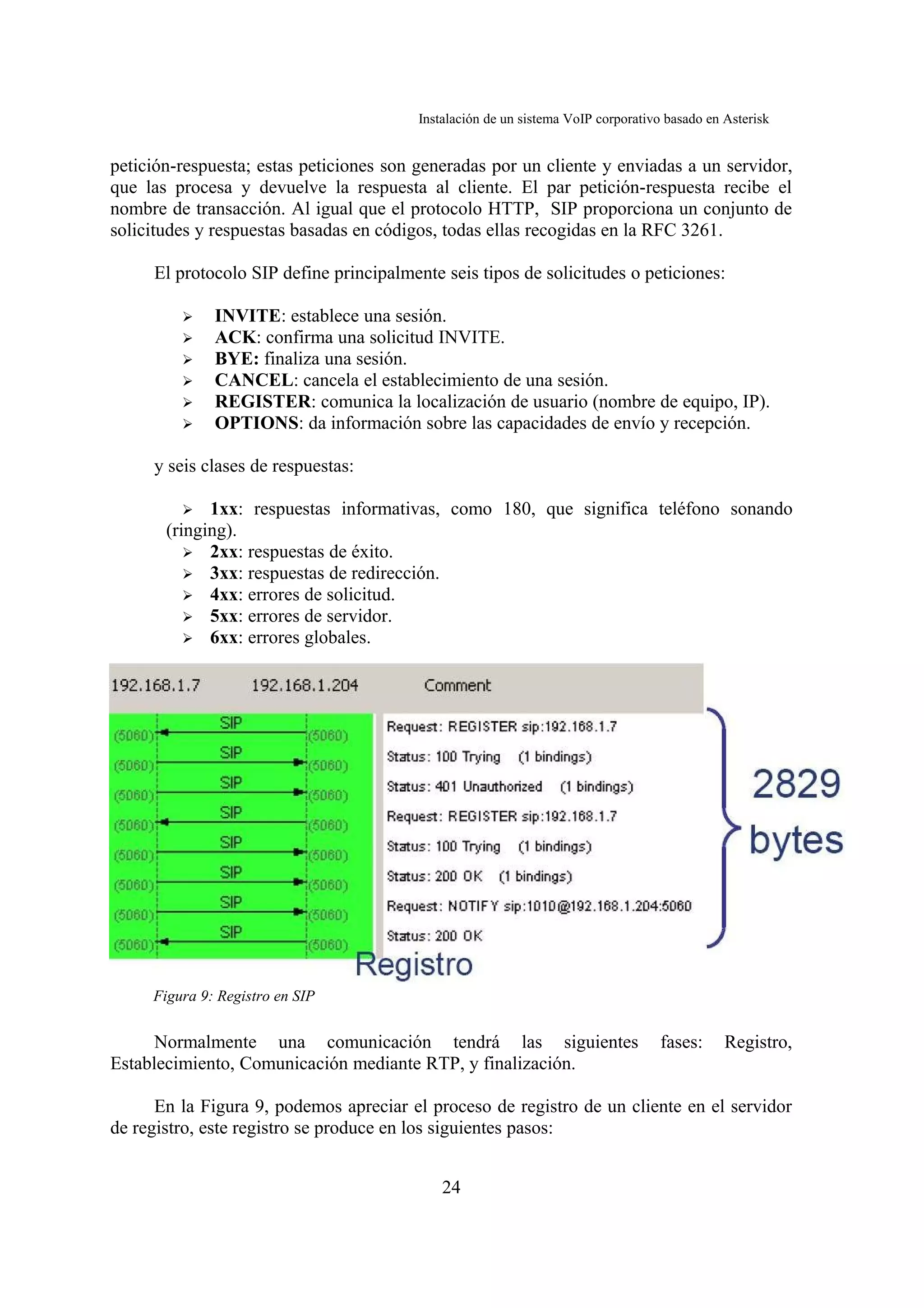 Instalación de un sistema VoIP corporativo basado en Asterisk


petición-respuesta; estas peticiones son generadas por un cliente y enviadas a un servidor,
que las procesa y devuelve la respuesta al cliente. El par petición-respuesta recibe el
nombre de transacción. Al igual que el protocolo HTTP, SIP proporciona un conjunto de
solicitudes y respuestas basadas en códigos, todas ellas recogidas en la RFC 3261.

     El protocolo SIP define principalmente seis tipos de solicitudes o peticiones:

         ➢    INVITE: establece una sesión.
         ➢    ACK: confirma una solicitud INVITE.
         ➢    BYE: finaliza una sesión.
         ➢    CANCEL: cancela el establecimiento de una sesión.
         ➢    REGISTER: comunica la localización de usuario (nombre de equipo, IP).
         ➢    OPTIONS: da información sobre las capacidades de envío y recepción.

     y seis clases de respuestas:

         ➢   1xx: respuestas informativas, como 180, que significa teléfono sonando
       (ringing).
          ➢ 2xx: respuestas de éxito.
          ➢ 3xx: respuestas de redirección.
          ➢ 4xx: errores de solicitud.
          ➢ 5xx: errores de servidor.
          ➢ 6xx: errores globales.




     Figura 9: Registro en SIP


      Normalmente una comunicación tendrá las siguientes                           fases:     Registro,
Establecimiento, Comunicación mediante RTP, y finalización.

      En la Figura 9, podemos apreciar el proceso de registro de un cliente en el servidor
de registro, este registro se produce en los siguientes pasos:


                                             24
 