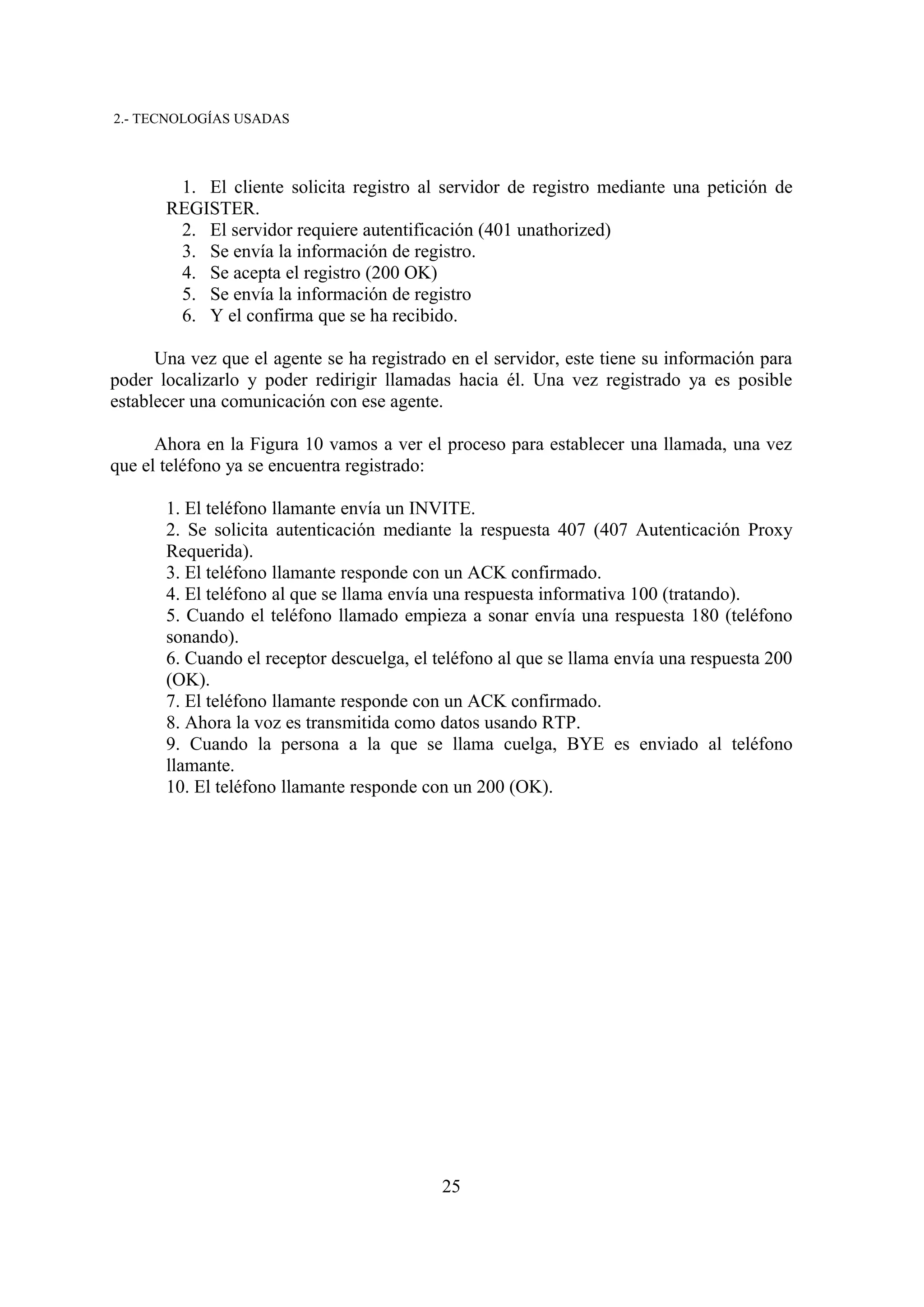 2.- TECNOLOGÍAS USADAS



        1. El cliente solicita registro al servidor de registro mediante una petición de
       REGISTER.
        2. El servidor requiere autentificación (401 unathorized)
        3. Se envía la información de registro.
        4. Se acepta el registro (200 OK)
        5. Se envía la información de registro
        6. Y el confirma que se ha recibido.

      Una vez que el agente se ha registrado en el servidor, este tiene su información para
poder localizarlo y poder redirigir llamadas hacia él. Una vez registrado ya es posible
establecer una comunicación con ese agente.

      Ahora en la Figura 10 vamos a ver el proceso para establecer una llamada, una vez
que el teléfono ya se encuentra registrado:

       1. El teléfono llamante envía un INVITE.
       2. Se solicita autenticación mediante la respuesta 407 (407 Autenticación Proxy
       Requerida).
       3. El teléfono llamante responde con un ACK confirmado.
       4. El teléfono al que se llama envía una respuesta informativa 100 (tratando).
       5. Cuando el teléfono llamado empieza a sonar envía una respuesta 180 (teléfono
       sonando).
       6. Cuando el receptor descuelga, el teléfono al que se llama envía una respuesta 200
       (OK).
       7. El teléfono llamante responde con un ACK confirmado.
       8. Ahora la voz es transmitida como datos usando RTP.
       9. Cuando la persona a la que se llama cuelga, BYE es enviado al teléfono
       llamante.
       10. El teléfono llamante responde con un 200 (OK).




                                            25
 