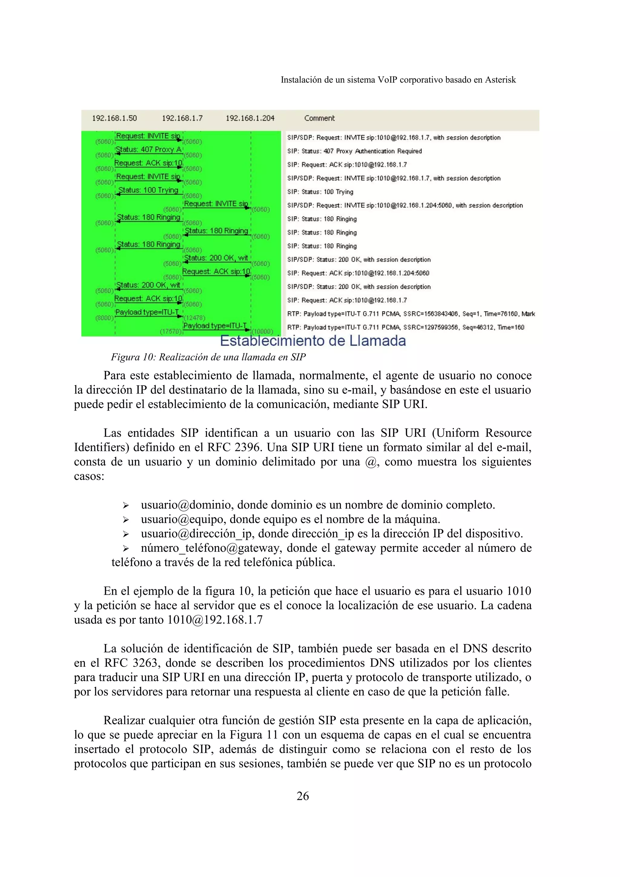 Instalación de un sistema VoIP corporativo basado en Asterisk




       Figura 10: Realización de una llamada en SIP
       Para este establecimiento de llamada, normalmente, el agente de usuario no conoce
la dirección IP del destinatario de la llamada, sino su e-mail, y basándose en este el usuario
puede pedir el establecimiento de la comunicación, mediante SIP URI.

      Las entidades SIP identifican a un usuario con las SIP URI (Uniform Resource
Identifiers) definido en el RFC 2396. Una SIP URI tiene un formato similar al del e-mail,
consta de un usuario y un dominio delimitado por una @, como muestra los siguientes
casos:

         ➢   usuario@dominio, donde dominio es un nombre de dominio completo.
         ➢   usuario@equipo, donde equipo es el nombre de la máquina.
          ➢ usuario@dirección_ip, donde dirección_ip es la dirección IP del dispositivo.
          ➢ número_teléfono@gateway, donde el gateway permite acceder al número de
       teléfono a través de la red telefónica pública.

      En el ejemplo de la figura 10, la petición que hace el usuario es para el usuario 1010
y la petición se hace al servidor que es el conoce la localización de ese usuario. La cadena
usada es por tanto 1010@192.168.1.7

      La solución de identificación de SIP, también puede ser basada en el DNS descrito
en el RFC 3263, donde se describen los procedimientos DNS utilizados por los clientes
para traducir una SIP URI en una dirección IP, puerta y protocolo de transporte utilizado, o
por los servidores para retornar una respuesta al cliente en caso de que la petición falle.

      Realizar cualquier otra función de gestión SIP esta presente en la capa de aplicación,
lo que se puede apreciar en la Figura 11 con un esquema de capas en el cual se encuentra
insertado el protocolo SIP, además de distinguir como se relaciona con el resto de los
protocolos que participan en sus sesiones, también se puede ver que SIP no es un protocolo

                                                 26
 