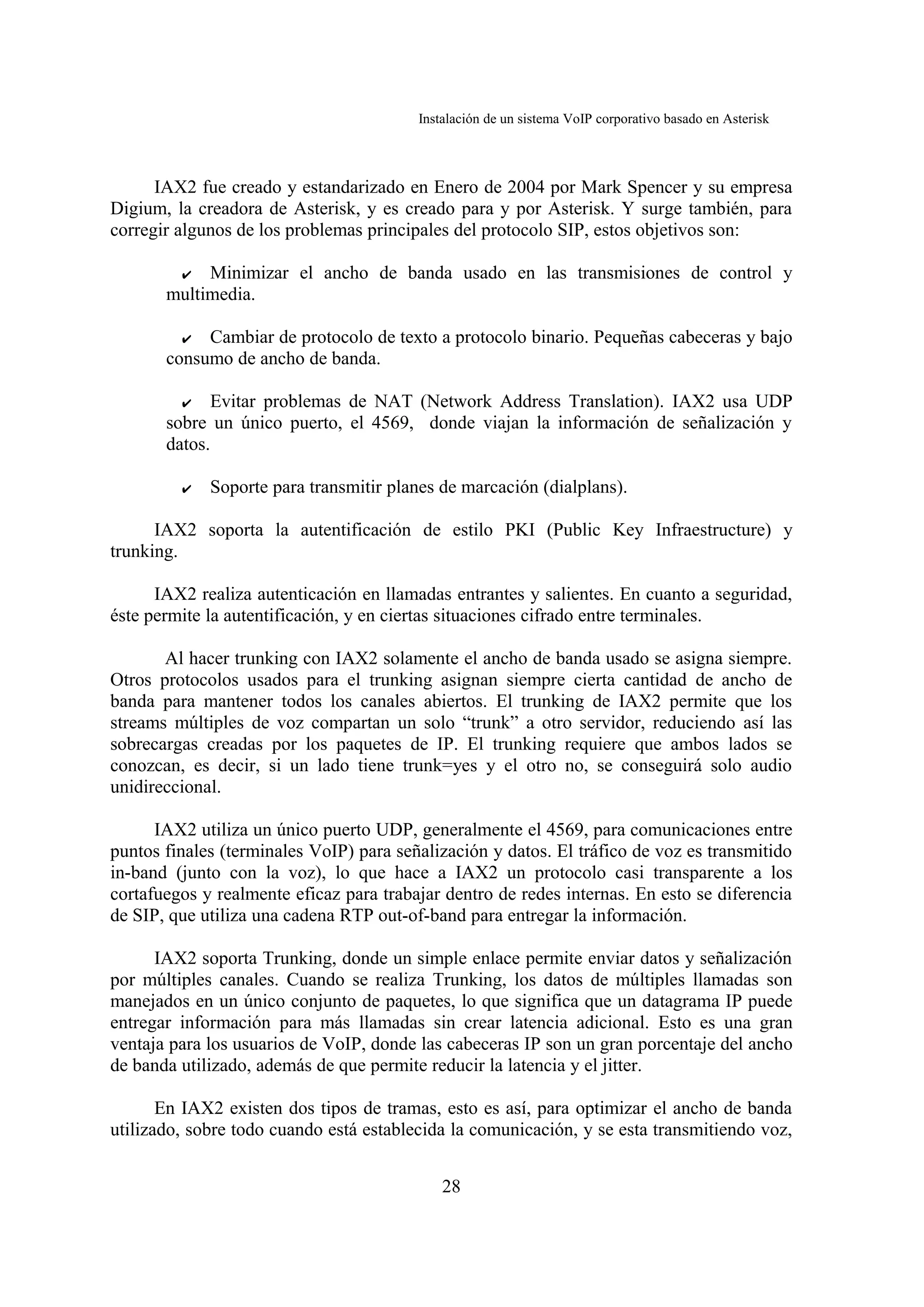 Instalación de un sistema VoIP corporativo basado en Asterisk



      IAX2 fue creado y estandarizado en Enero de 2004 por Mark Spencer y su empresa
Digium, la creadora de Asterisk, y es creado para y por Asterisk. Y surge también, para
corregir algunos de los problemas principales del protocolo SIP, estos objetivos son:

         ✔  Minimizar el ancho de banda usado en las transmisiones de control y
       multimedia.

         ✔ Cambiar de protocolo de texto a protocolo binario. Pequeñas cabeceras y bajo
       consumo de ancho de banda.

         ✔   Evitar problemas de NAT (Network Address Translation). IAX2 usa UDP
       sobre un único puerto, el 4569, donde viajan la información de señalización y
       datos.

         ✔   Soporte para transmitir planes de marcación (dialplans).

      IAX2 soporta la autentificación de estilo PKI (Public Key Infraestructure) y
trunking.

      IAX2 realiza autenticación en llamadas entrantes y salientes. En cuanto a seguridad,
éste permite la autentificación, y en ciertas situaciones cifrado entre terminales.

       Al hacer trunking con IAX2 solamente el ancho de banda usado se asigna siempre.
Otros protocolos usados para el trunking asignan siempre cierta cantidad de ancho de
banda para mantener todos los canales abiertos. El trunking de IAX2 permite que los
streams múltiples de voz compartan un solo “trunk” a otro servidor, reduciendo así las
sobrecargas creadas por los paquetes de IP. El trunking requiere que ambos lados se
conozcan, es decir, si un lado tiene trunk=yes y el otro no, se conseguirá solo audio
unidireccional.

      IAX2 utiliza un único puerto UDP, generalmente el 4569, para comunicaciones entre
puntos finales (terminales VoIP) para señalización y datos. El tráfico de voz es transmitido
in-band (junto con la voz), lo que hace a IAX2 un protocolo casi transparente a los
cortafuegos y realmente eficaz para trabajar dentro de redes internas. En esto se diferencia
de SIP, que utiliza una cadena RTP out-of-band para entregar la información.

      IAX2 soporta Trunking, donde un simple enlace permite enviar datos y señalización
por múltiples canales. Cuando se realiza Trunking, los datos de múltiples llamadas son
manejados en un único conjunto de paquetes, lo que significa que un datagrama IP puede
entregar información para más llamadas sin crear latencia adicional. Esto es una gran
ventaja para los usuarios de VoIP, donde las cabeceras IP son un gran porcentaje del ancho
de banda utilizado, además de que permite reducir la latencia y el jitter.

       En IAX2 existen dos tipos de tramas, esto es así, para optimizar el ancho de banda
utilizado, sobre todo cuando está establecida la comunicación, y se esta transmitiendo voz,


                                             28
 