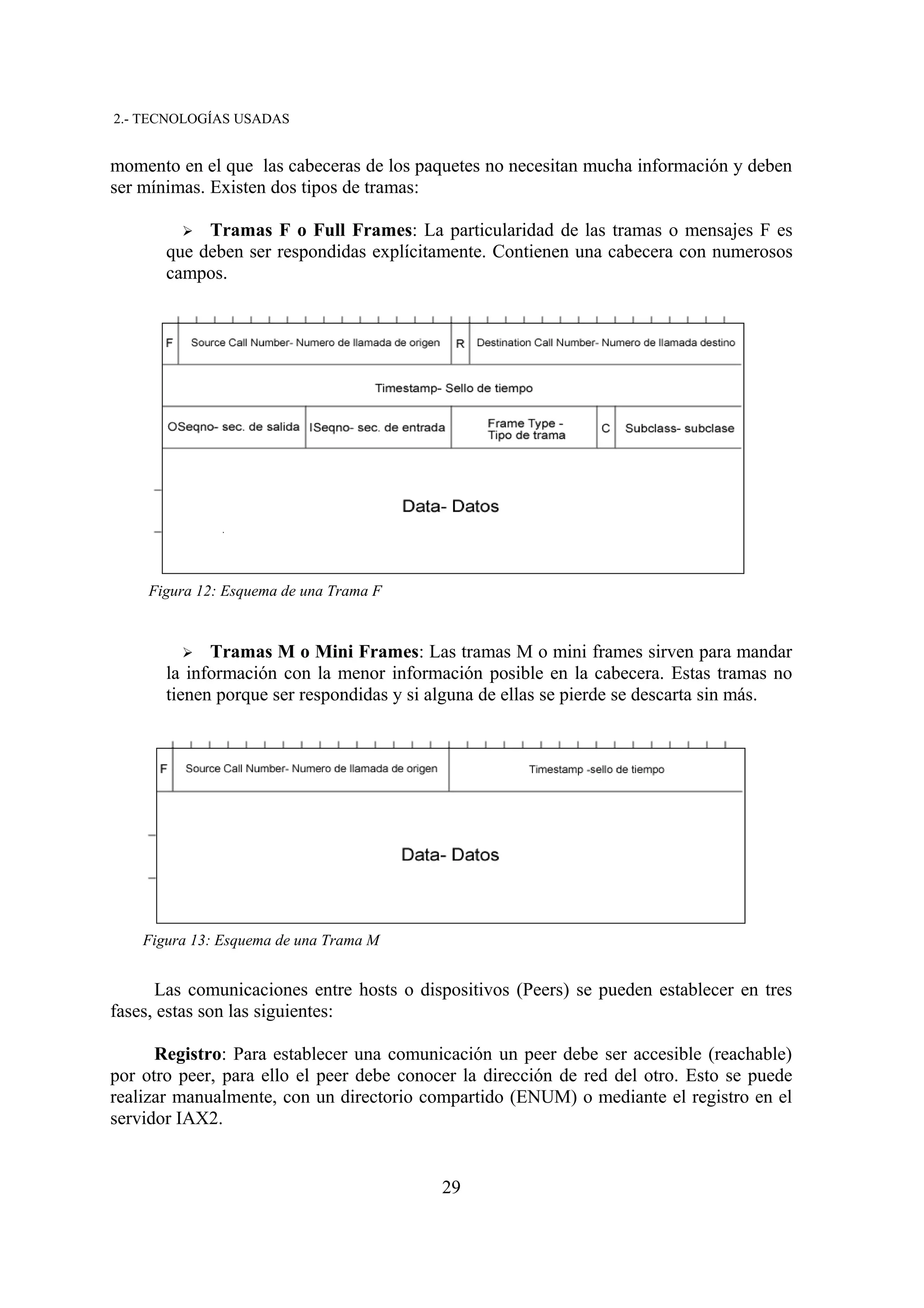 2.- TECNOLOGÍAS USADAS


momento en el que las cabeceras de los paquetes no necesitan mucha información y deben
ser mínimas. Existen dos tipos de tramas:

         ➢  Tramas F o Full Frames: La particularidad de las tramas o mensajes F es
       que deben ser respondidas explícitamente. Contienen una cabecera con numerosos
       campos.




     Figura 12: Esquema de una Trama F


         ➢   Tramas M o Mini Frames: Las tramas M o mini frames sirven para mandar
       la información con la menor información posible en la cabecera. Estas tramas no
       tienen porque ser respondidas y si alguna de ellas se pierde se descarta sin más.




    Figura 13: Esquema de una Trama M


      Las comunicaciones entre hosts o dispositivos (Peers) se pueden establecer en tres
fases, estas son las siguientes:

      Registro: Para establecer una comunicación un peer debe ser accesible (reachable)
por otro peer, para ello el peer debe conocer la dirección de red del otro. Esto se puede
realizar manualmente, con un directorio compartido (ENUM) o mediante el registro en el
servidor IAX2.


                                           29
 