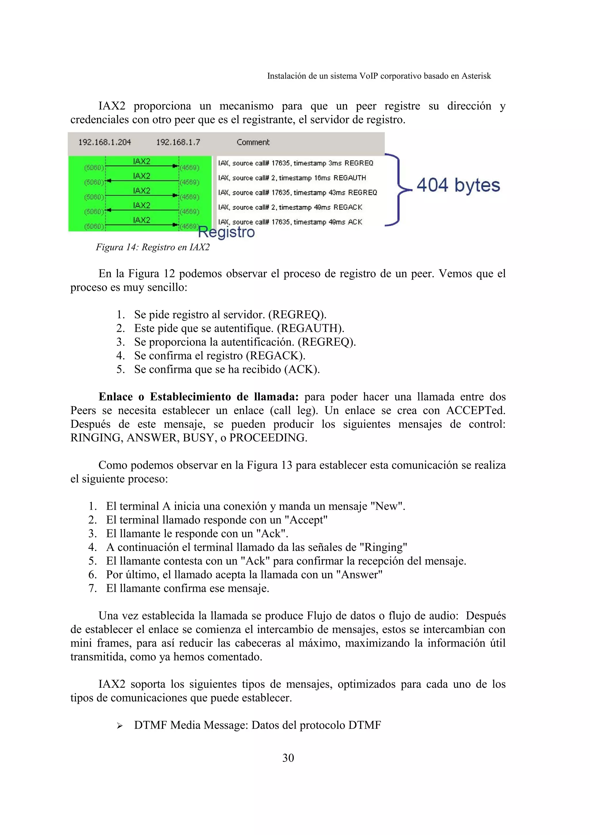 Instalación de un sistema VoIP corporativo basado en Asterisk


     IAX2 proporciona un mecanismo para que un peer registre su dirección y
credenciales con otro peer que es el registrante, el servidor de registro.




     Figura 14: Registro en IAX2

     En la Figura 12 podemos observar el proceso de registro de un peer. Vemos que el
proceso es muy sencillo:

          1.   Se pide registro al servidor. (REGREQ).
          2.   Este pide que se autentifique. (REGAUTH).
          3.   Se proporciona la autentificación. (REGREQ).
          4.   Se confirma el registro (REGACK).
          5.   Se confirma que se ha recibido (ACK).

     Enlace o Establecimiento de llamada: para poder hacer una llamada entre dos
Peers se necesita establecer un enlace (call leg). Un enlace se crea con ACCEPTed.
Después de este mensaje, se pueden producir los siguientes mensajes de control:
RINGING, ANSWER, BUSY, o PROCEEDING.

      Como podemos observar en la Figura 13 para establecer esta comunicación se realiza
el siguiente proceso:

   1.   El terminal A inicia una conexión y manda un mensaje "New".
   2.   El terminal llamado responde con un "Accept"
   3.   El llamante le responde con un "Ack".
   4.   A continuación el terminal llamado da las señales de "Ringing"
   5.   El llamante contesta con un "Ack" para confirmar la recepción del mensaje.
   6.   Por último, el llamado acepta la llamada con un "Answer"
   7.   El llamante confirma ese mensaje.

      Una vez establecida la llamada se produce Flujo de datos o flujo de audio: Después
de establecer el enlace se comienza el intercambio de mensajes, estos se intercambian con
mini frames, para así reducir las cabeceras al máximo, maximizando la información útil
transmitida, como ya hemos comentado.

      IAX2 soporta los siguientes tipos de mensajes, optimizados para cada uno de los
tipos de comunicaciones que puede establecer.

          ➢    DTMF Media Message: Datos del protocolo DTMF

                                             30
 