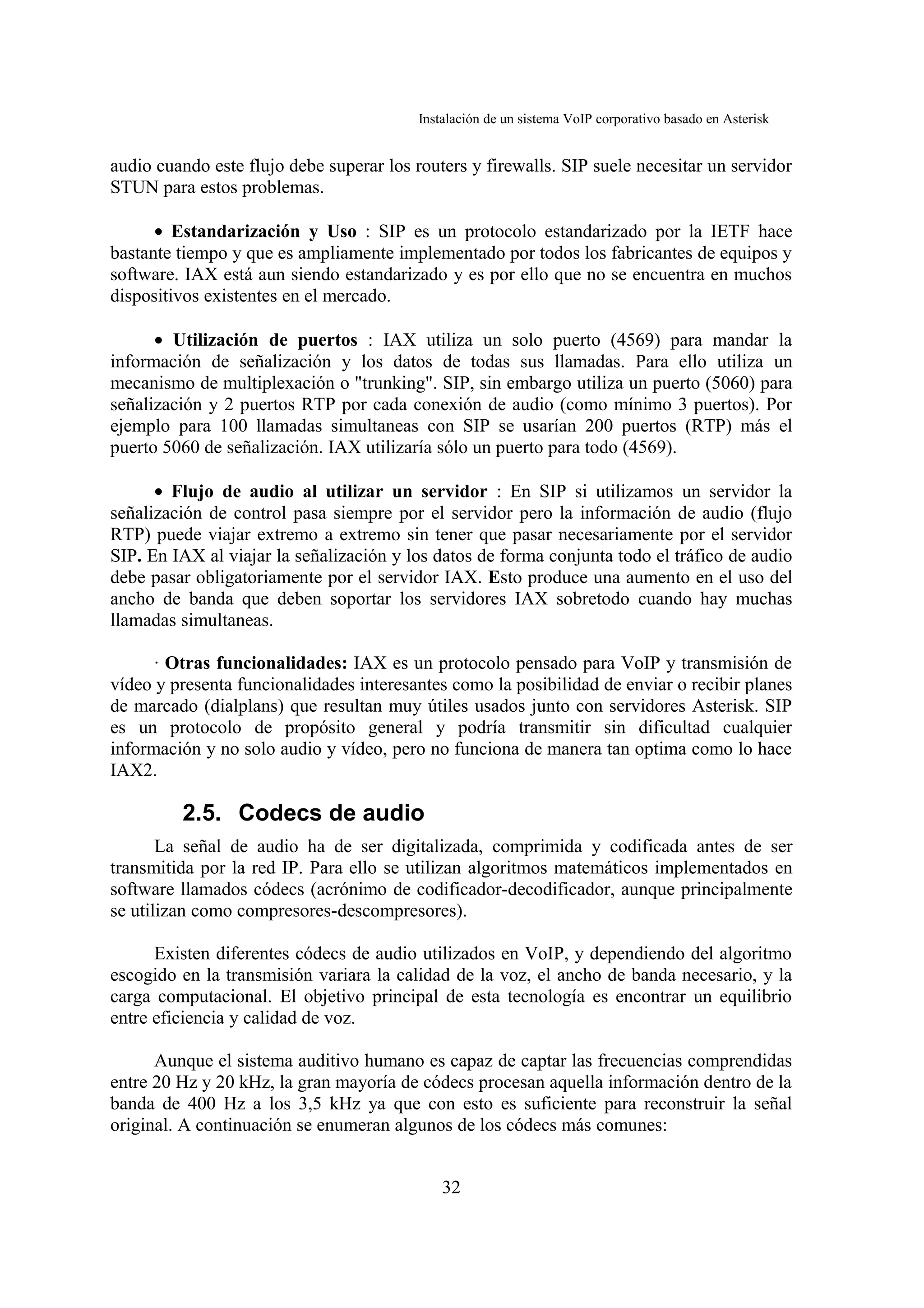 Instalación de un sistema VoIP corporativo basado en Asterisk


audio cuando este flujo debe superar los routers y firewalls. SIP suele necesitar un servidor
STUN para estos problemas.

      • Estandarización y Uso : SIP es un protocolo estandarizado por la IETF hace
bastante tiempo y que es ampliamente implementado por todos los fabricantes de equipos y
software. IAX está aun siendo estandarizado y es por ello que no se encuentra en muchos
dispositivos existentes en el mercado.

      • Utilización de puertos : IAX utiliza un solo puerto (4569) para mandar la
información de señalización y los datos de todas sus llamadas. Para ello utiliza un
mecanismo de multiplexación o "trunking". SIP, sin embargo utiliza un puerto (5060) para
señalización y 2 puertos RTP por cada conexión de audio (como mínimo 3 puertos). Por
ejemplo para 100 llamadas simultaneas con SIP se usarían 200 puertos (RTP) más el
puerto 5060 de señalización. IAX utilizaría sólo un puerto para todo (4569).

      • Flujo de audio al utilizar un servidor : En SIP si utilizamos un servidor la
señalización de control pasa siempre por el servidor pero la información de audio (flujo
RTP) puede viajar extremo a extremo sin tener que pasar necesariamente por el servidor
SIP. En IAX al viajar la señalización y los datos de forma conjunta todo el tráfico de audio
debe pasar obligatoriamente por el servidor IAX. Esto produce una aumento en el uso del
ancho de banda que deben soportar los servidores IAX sobretodo cuando hay muchas
llamadas simultaneas.

      · Otras funcionalidades: IAX es un protocolo pensado para VoIP y transmisión de
vídeo y presenta funcionalidades interesantes como la posibilidad de enviar o recibir planes
de marcado (dialplans) que resultan muy útiles usados junto con servidores Asterisk. SIP
es un protocolo de propósito general y podría transmitir sin dificultad cualquier
información y no solo audio y vídeo, pero no funciona de manera tan optima como lo hace
IAX2.

         2.5. Codecs de audio
       La señal de audio ha de ser digitalizada, comprimida y codificada antes de ser
transmitida por la red IP. Para ello se utilizan algoritmos matemáticos implementados en
software llamados códecs (acrónimo de codificador-decodificador, aunque principalmente
se utilizan como compresores-descompresores).

      Existen diferentes códecs de audio utilizados en VoIP, y dependiendo del algoritmo
escogido en la transmisión variara la calidad de la voz, el ancho de banda necesario, y la
carga computacional. El objetivo principal de esta tecnología es encontrar un equilibrio
entre eficiencia y calidad de voz.

      Aunque el sistema auditivo humano es capaz de captar las frecuencias comprendidas
entre 20 Hz y 20 kHz, la gran mayoría de códecs procesan aquella información dentro de la
banda de 400 Hz a los 3,5 kHz ya que con esto es suficiente para reconstruir la señal
original. A continuación se enumeran algunos de los códecs más comunes:


                                              32
 