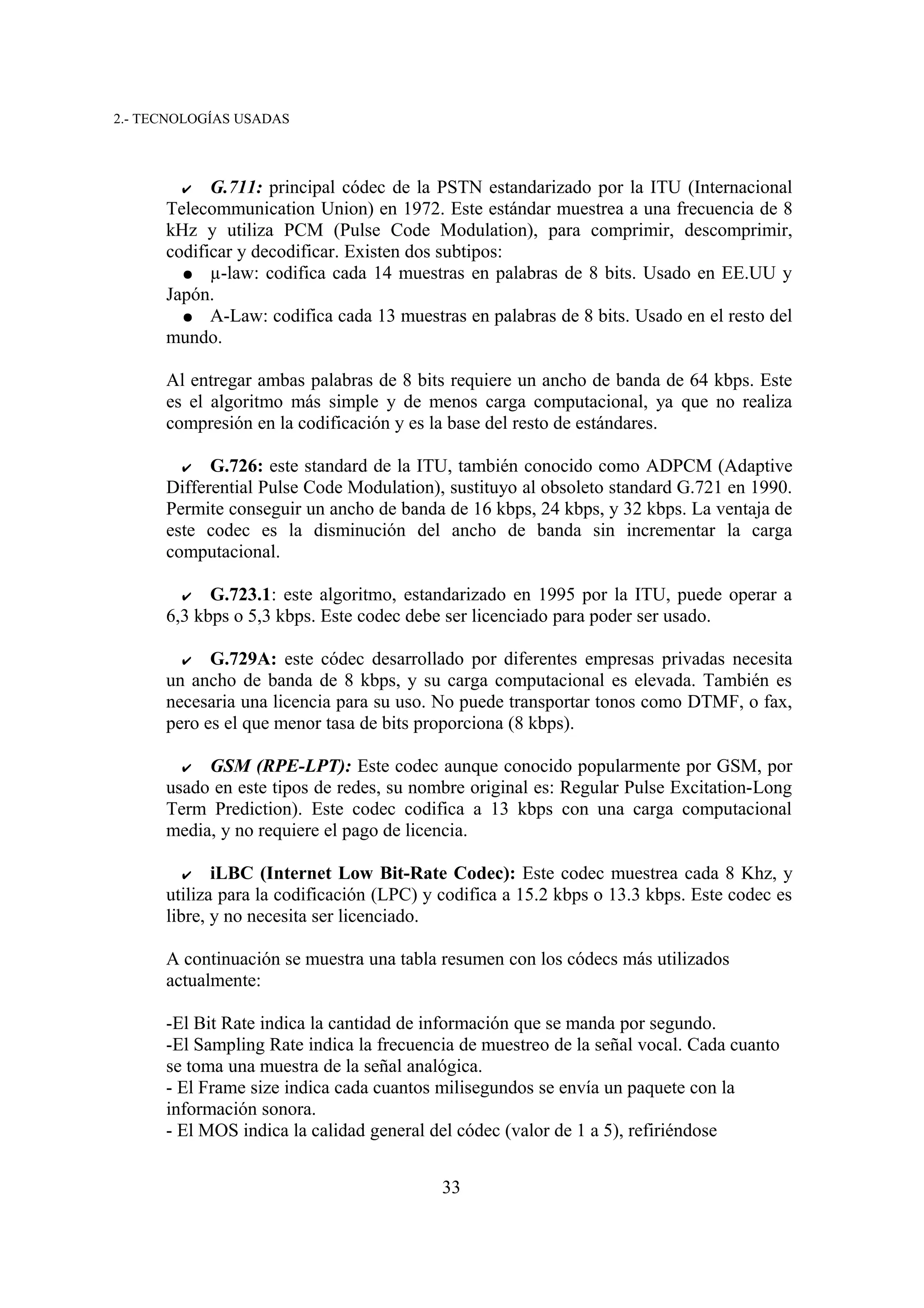 2.- TECNOLOGÍAS USADAS



        ✔ G.711: principal códec de la PSTN estandarizado por la ITU (Internacional
      Telecommunication Union) en 1972. Este estándar muestrea a una frecuencia de 8
      kHz y utiliza PCM (Pulse Code Modulation), para comprimir, descomprimir,
      codificar y decodificar. Existen dos subtipos:
        ● µ-law: codifica cada 14 muestras en palabras de 8 bits. Usado en EE.UU y
      Japón.
        ● A-Law: codifica cada 13 muestras en palabras de 8 bits. Usado en el resto del
      mundo.

      Al entregar ambas palabras de 8 bits requiere un ancho de banda de 64 kbps. Este
      es el algoritmo más simple y de menos carga computacional, ya que no realiza
      compresión en la codificación y es la base del resto de estándares.

        ✔   G.726: este standard de la ITU, también conocido como ADPCM (Adaptive
      Differential Pulse Code Modulation), sustituyo al obsoleto standard G.721 en 1990.
      Permite conseguir un ancho de banda de 16 kbps, 24 kbps, y 32 kbps. La ventaja de
      este codec es la disminución del ancho de banda sin incrementar la carga
      computacional.

        ✔   G.723.1: este algoritmo, estandarizado en 1995 por la ITU, puede operar a
      6,3 kbps o 5,3 kbps. Este codec debe ser licenciado para poder ser usado.

        ✔   G.729A: este códec desarrollado por diferentes empresas privadas necesita
      un ancho de banda de 8 kbps, y su carga computacional es elevada. También es
      necesaria una licencia para su uso. No puede transportar tonos como DTMF, o fax,
      pero es el que menor tasa de bits proporciona (8 kbps).

        ✔ GSM (RPE-LPT): Este codec aunque conocido popularmente por GSM, por
      usado en este tipos de redes, su nombre original es: Regular Pulse Excitation-Long
      Term Prediction). Este codec codifica a 13 kbps con una carga computacional
      media, y no requiere el pago de licencia.

         ✔ iLBC (Internet Low Bit-Rate Codec): Este codec muestrea cada 8 Khz, y
      utiliza para la codificación (LPC) y codifica a 15.2 kbps o 13.3 kbps. Este codec es
      libre, y no necesita ser licenciado.

      A continuación se muestra una tabla resumen con los códecs más utilizados
      actualmente:

      -El Bit Rate indica la cantidad de información que se manda por segundo.
      -El Sampling Rate indica la frecuencia de muestreo de la señal vocal. Cada cuanto
      se toma una muestra de la señal analógica.
      - El Frame size indica cada cuantos milisegundos se envía un paquete con la
      información sonora.
      - El MOS indica la calidad general del códec (valor de 1 a 5), refiriéndose


                                          33
 