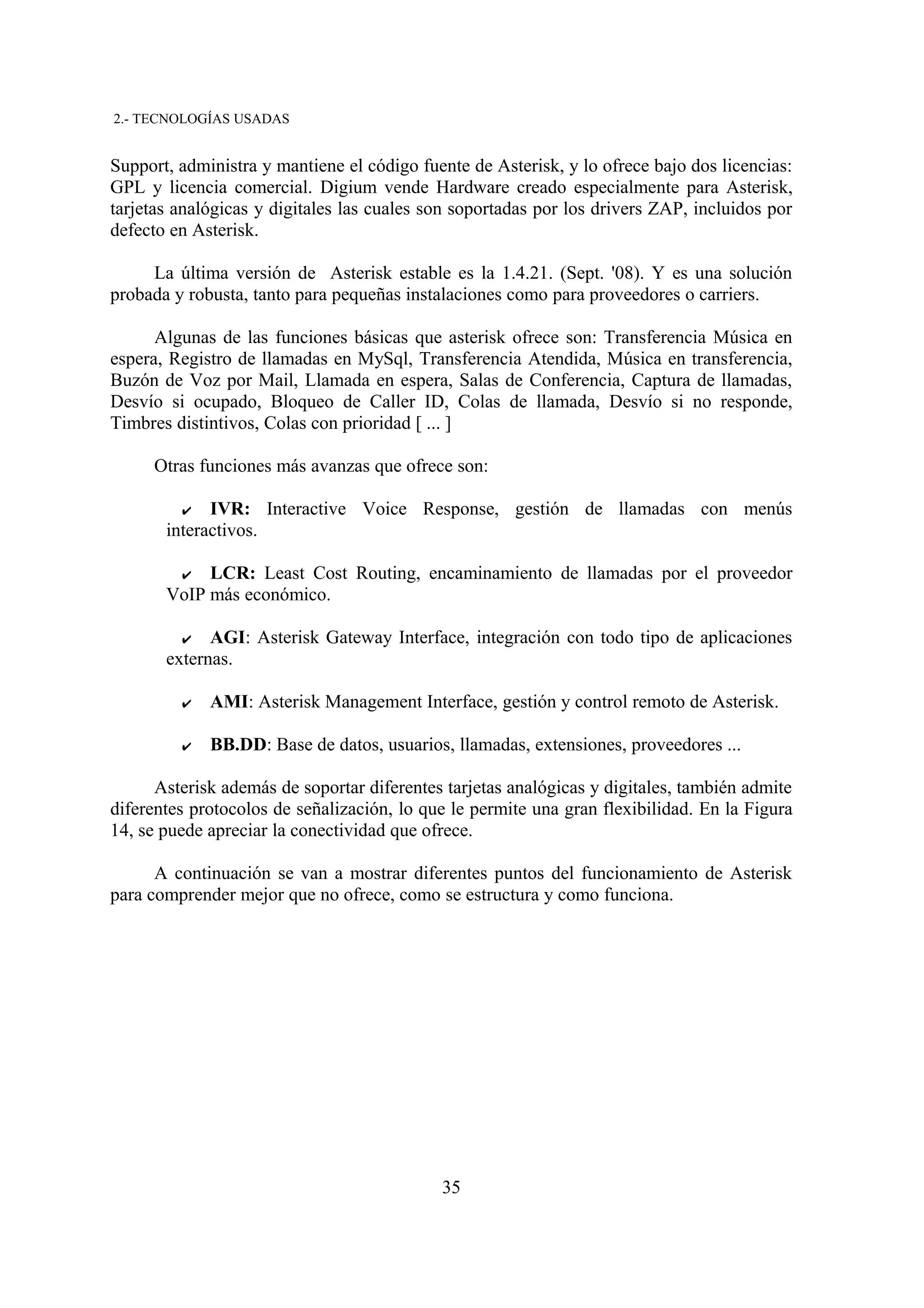 2.- TECNOLOGÍAS USADAS


Support, administra y mantiene el código fuente de Asterisk, y lo ofrece bajo dos licencias:
GPL y licencia comercial. Digium vende Hardware creado especialmente para Asterisk,
tarjetas analógicas y digitales las cuales son soportadas por los drivers ZAP, incluidos por
defecto en Asterisk.

     La última versión de Asterisk estable es la 1.4.21. (Sept. '08). Y es una solución
probada y robusta, tanto para pequeñas instalaciones como para proveedores o carriers.

      Algunas de las funciones básicas que asterisk ofrece son: Transferencia Música en
espera, Registro de llamadas en MySql, Transferencia Atendida, Música en transferencia,
Buzón de Voz por Mail, Llamada en espera, Salas de Conferencia, Captura de llamadas,
Desvío si ocupado, Bloqueo de Caller ID, Colas de llamada, Desvío si no responde,
Timbres distintivos, Colas con prioridad [ ... ]

     Otras funciones más avanzas que ofrece son:

         ✔   IVR: Interactive Voice Response, gestión de llamadas con menús
       interactivos.

        ✔ LCR: Least Cost Routing, encaminamiento de llamadas por el proveedor
       VoIP más económico.

         ✔ AGI: Asterisk Gateway Interface, integración con todo tipo de aplicaciones
       externas.

         ✔   AMI: Asterisk Management Interface, gestión y control remoto de Asterisk.

         ✔   BB.DD: Base de datos, usuarios, llamadas, extensiones, proveedores ...

      Asterisk además de soportar diferentes tarjetas analógicas y digitales, también admite
diferentes protocolos de señalización, lo que le permite una gran flexibilidad. En la Figura
14, se puede apreciar la conectividad que ofrece.

      A continuación se van a mostrar diferentes puntos del funcionamiento de Asterisk
para comprender mejor que no ofrece, como se estructura y como funciona.




                                            35
 