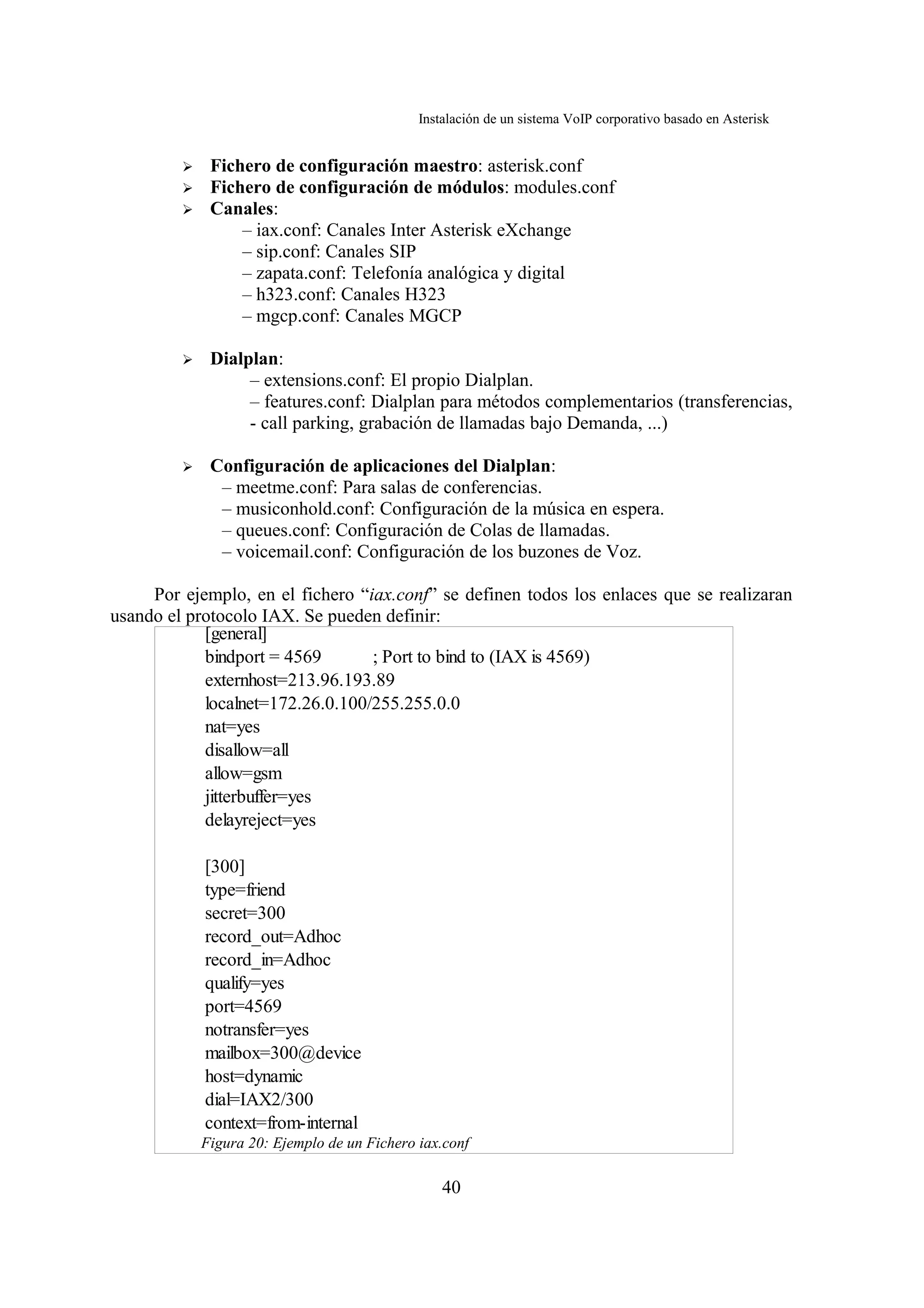 Instalación de un sistema VoIP corporativo basado en Asterisk


         ➢    Fichero de configuración maestro: asterisk.conf
         ➢    Fichero de configuración de módulos: modules.conf
         ➢    Canales:
                  – iax.conf: Canales Inter Asterisk eXchange
                  – sip.conf: Canales SIP
                  – zapata.conf: Telefonía analógica y digital
                  – h323.conf: Canales H323
                  – mgcp.conf: Canales MGCP

         ➢    Dialplan:
                   – extensions.conf: El propio Dialplan.
                   – features.conf: Dialplan para métodos complementarios (transferencias,
                   - call parking, grabación de llamadas bajo Demanda, ...)

         ➢    Configuración de aplicaciones del Dialplan:
               – meetme.conf: Para salas de conferencias.
               – musiconhold.conf: Configuración de la música en espera.
               – queues.conf: Configuración de Colas de llamadas.
               – voicemail.conf: Configuración de los buzones de Voz.

     Por ejemplo, en el fichero “iax.conf” se definen todos los enlaces que se realizaran
usando el protocolo IAX. Se pueden definir:
            [general]
            bindport = 4569       ; Port to bind to (IAX is 4569)
            externhost=213.96.193.89
            localnet=172.26.0.100/255.255.0.0
            nat=yes
            disallow=all
            allow=gsm
            jitterbuffer=yes
            delayreject=yes

             [300]
             type=friend
             secret=300
             record_out=Adhoc
             record_in=Adhoc
             qualify=yes
             port=4569
             notransfer=yes
             mailbox=300@device
             host=dynamic
             dial=IAX2/300
             context=from-internal
             Figura 20: Ejemplo de un Fichero iax.conf

                                                  40
 