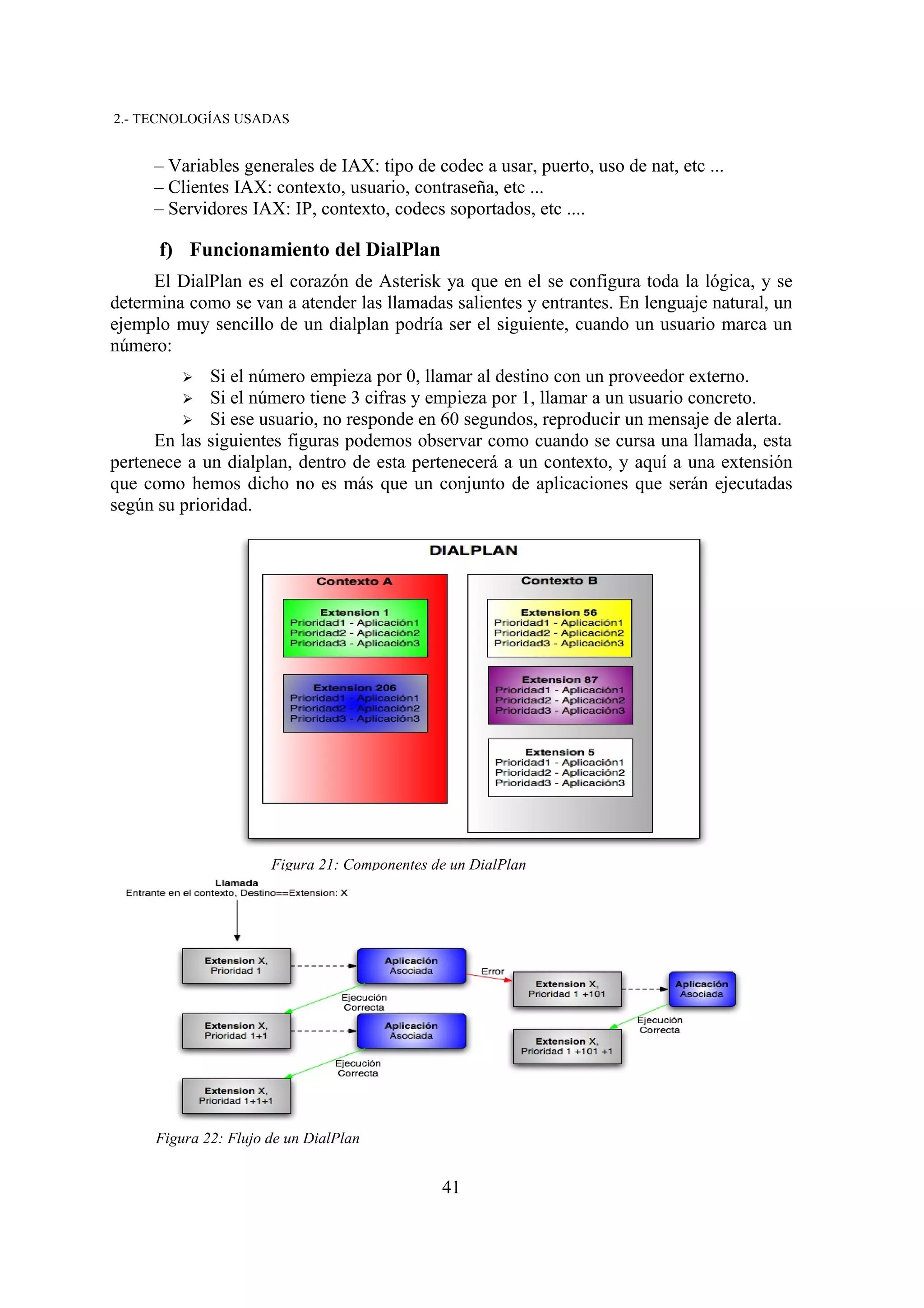 2.- TECNOLOGÍAS USADAS


     – Variables generales de IAX: tipo de codec a usar, puerto, uso de nat, etc ...
     – Clientes IAX: contexto, usuario, contraseña, etc ...
     – Servidores IAX: IP, contexto, codecs soportados, etc ....

      f) Funcionamiento del DialPlan
     El DialPlan es el corazón de Asterisk ya que en el se configura toda la lógica, y se
determina como se van a atender las llamadas salientes y entrantes. En lenguaje natural, un
ejemplo muy sencillo de un dialplan podría ser el siguiente, cuando un usuario marca un
número:
          ➢  Si el número empieza por 0, llamar al destino con un proveedor externo.
          ➢  Si el número tiene 3 cifras y empieza por 1, llamar a un usuario concreto.
         ➢ Si ese usuario, no responde en 60 segundos, reproducir un mensaje de alerta.
      En las siguientes figuras podemos observar como cuando se cursa una llamada, esta
pertenece a un dialplan, dentro de esta pertenecerá a un contexto, y aquí a una extensión
que como hemos dicho no es más que un conjunto de aplicaciones que serán ejecutadas
según su prioridad.




                       Figura 21: Componentes de un DialPlan




      Figura 22: Flujo de un DialPlan


                                               41
 
