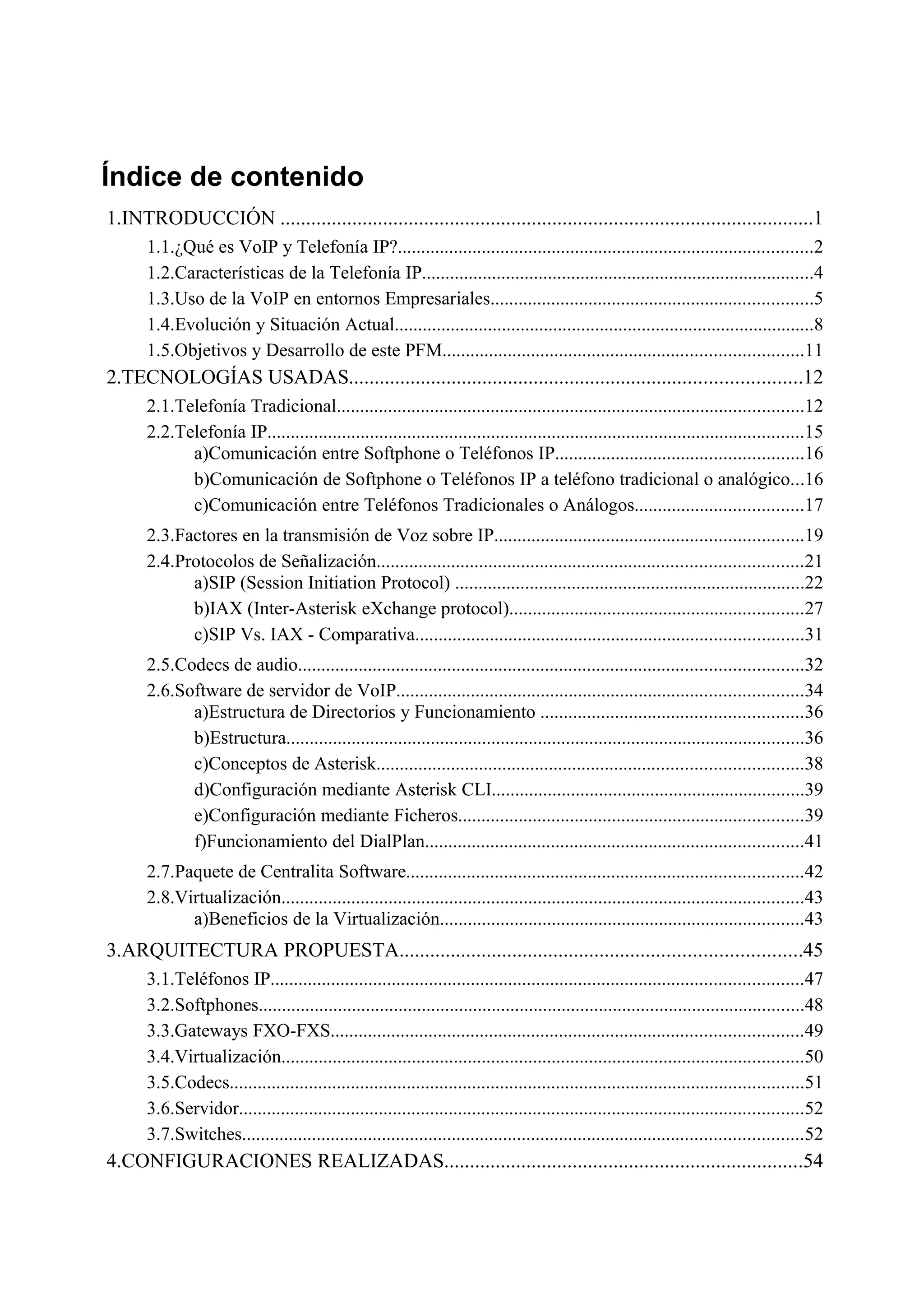 Índice de contenido
1.INTRODUCCIÓN ........................................................................................................1
      1.1.¿Qué es VoIP y Telefonía IP?.........................................................................................2
      1.2.Características de la Telefonía IP....................................................................................4
      1.3.Uso de la VoIP en entornos Empresariales.....................................................................5
      1.4.Evolución y Situación Actual..........................................................................................8
      1.5.Objetivos y Desarrollo de este PFM.............................................................................11
2.TECNOLOGÍAS USADAS........................................................................................12
      2.1.Telefonía Tradicional....................................................................................................12
      2.2.Telefonía IP...................................................................................................................15
            a)Comunicación entre Softphone o Teléfonos IP.....................................................16
            b)Comunicación de Softphone o Teléfonos IP a teléfono tradicional o analógico...16
            c)Comunicación entre Teléfonos Tradicionales o Análogos....................................17
      2.3.Factores en la transmisión de Voz sobre IP..................................................................19
      2.4.Protocolos de Señalización...........................................................................................21
            a)SIP (Session Initiation Protocol) ...........................................................................22
            b)IAX (Inter-Asterisk eXchange protocol)...............................................................27
            c)SIP Vs. IAX - Comparativa...................................................................................31
      2.5.Codecs de audio............................................................................................................32
      2.6.Software de servidor de VoIP.......................................................................................34
            a)Estructura de Directorios y Funcionamiento ........................................................36
            b)Estructura...............................................................................................................36
            c)Conceptos de Asterisk...........................................................................................38
            d)Configuración mediante Asterisk CLI...................................................................39
            e)Configuración mediante Ficheros..........................................................................39
            f)Funcionamiento del DialPlan.................................................................................41
      2.7.Paquete de Centralita Software.....................................................................................42
      2.8.Virtualización................................................................................................................43
            a)Beneficios de la Virtualización..............................................................................43
3.ARQUITECTURA PROPUESTA..............................................................................45
      3.1.Teléfonos IP..................................................................................................................47
      3.2.Softphones.....................................................................................................................48
      3.3.Gateways FXO-FXS.....................................................................................................49
      3.4.Virtualización................................................................................................................50
      3.5.Codecs...........................................................................................................................51
      3.6.Servidor.........................................................................................................................52
      3.7.Switches........................................................................................................................52
4.CONFIGURACIONES REALIZADAS......................................................................54
 