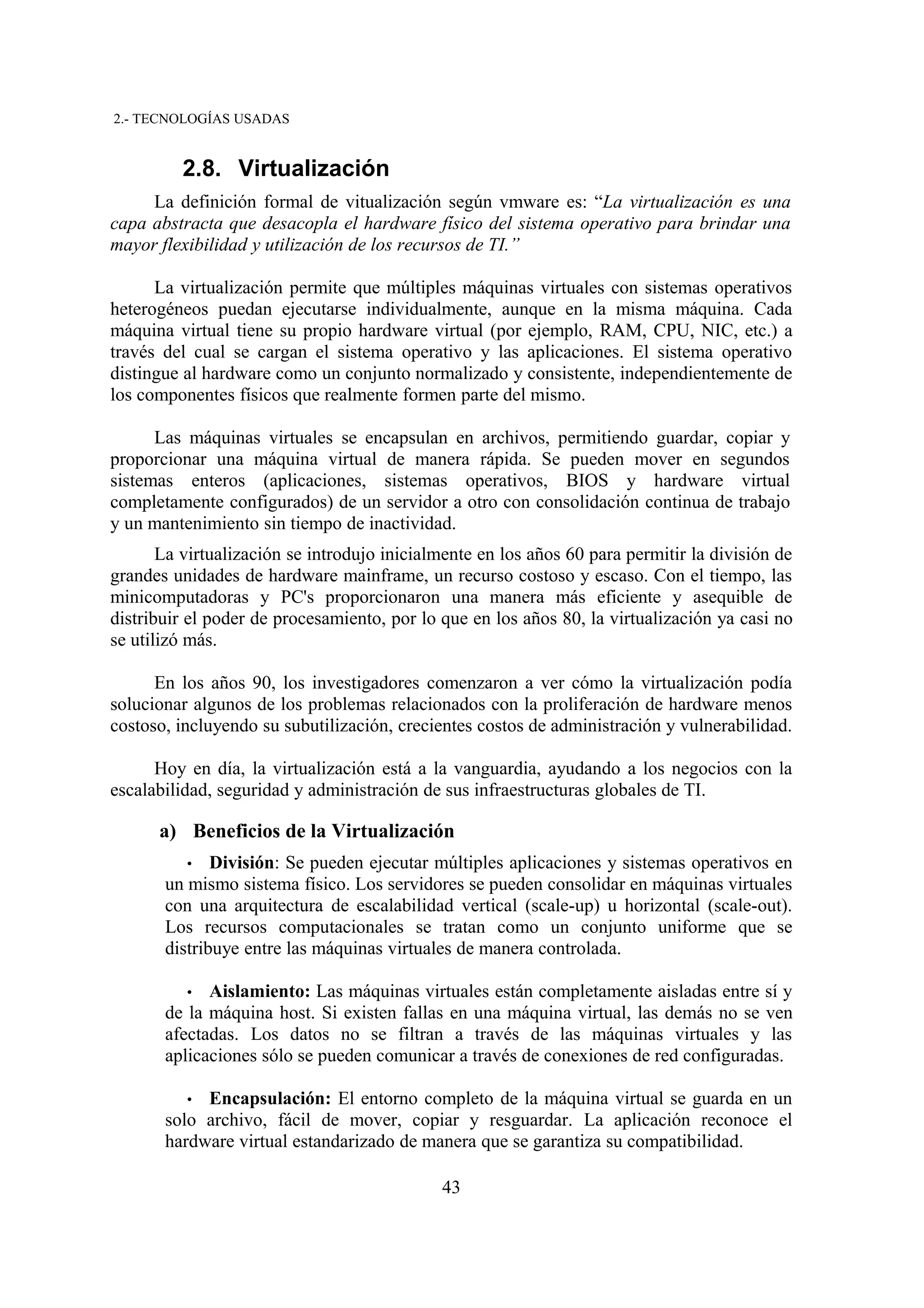 2.- TECNOLOGÍAS USADAS


         2.8. Virtualización
     La definición formal de vitualización según vmware es: “La virtualización es una
capa abstracta que desacopla el hardware físico del sistema operativo para brindar una
mayor flexibilidad y utilización de los recursos de TI.”

      La virtualización permite que múltiples máquinas virtuales con sistemas operativos
heterogéneos puedan ejecutarse individualmente, aunque en la misma máquina. Cada
máquina virtual tiene su propio hardware virtual (por ejemplo, RAM, CPU, NIC, etc.) a
través del cual se cargan el sistema operativo y las aplicaciones. El sistema operativo
distingue al hardware como un conjunto normalizado y consistente, independientemente de
los componentes físicos que realmente formen parte del mismo.

      Las máquinas virtuales se encapsulan en archivos, permitiendo guardar, copiar y
proporcionar una máquina virtual de manera rápida. Se pueden mover en segundos
sistemas enteros (aplicaciones, sistemas operativos, BIOS y hardware virtual
completamente configurados) de un servidor a otro con consolidación continua de trabajo
y un mantenimiento sin tiempo de inactividad.
       La virtualización se introdujo inicialmente en los años 60 para permitir la división de
grandes unidades de hardware mainframe, un recurso costoso y escaso. Con el tiempo, las
minicomputadoras y PC's proporcionaron una manera más eficiente y asequible de
distribuir el poder de procesamiento, por lo que en los años 80, la virtualización ya casi no
se utilizó más.

      En los años 90, los investigadores comenzaron a ver cómo la virtualización podía
solucionar algunos de los problemas relacionados con la proliferación de hardware menos
costoso, incluyendo su subutilización, crecientes costos de administración y vulnerabilidad.

      Hoy en día, la virtualización está a la vanguardia, ayudando a los negocios con la
escalabilidad, seguridad y administración de sus infraestructuras globales de TI.

      a) Beneficios de la Virtualización
          •   División: Se pueden ejecutar múltiples aplicaciones y sistemas operativos en
       un mismo sistema físico. Los servidores se pueden consolidar en máquinas virtuales
       con una arquitectura de escalabilidad vertical (scale-up) u horizontal (scale-out).
       Los recursos computacionales se tratan como un conjunto uniforme que se
       distribuye entre las máquinas virtuales de manera controlada.

          • Aislamiento: Las máquinas virtuales están completamente aisladas entre sí y
       de la máquina host. Si existen fallas en una máquina virtual, las demás no se ven
       afectadas. Los datos no se filtran a través de las máquinas virtuales y las
       aplicaciones sólo se pueden comunicar a través de conexiones de red configuradas.

          • Encapsulación: El entorno completo de la máquina virtual se guarda en un
       solo archivo, fácil de mover, copiar y resguardar. La aplicación reconoce el
       hardware virtual estandarizado de manera que se garantiza su compatibilidad.

                                             43
 