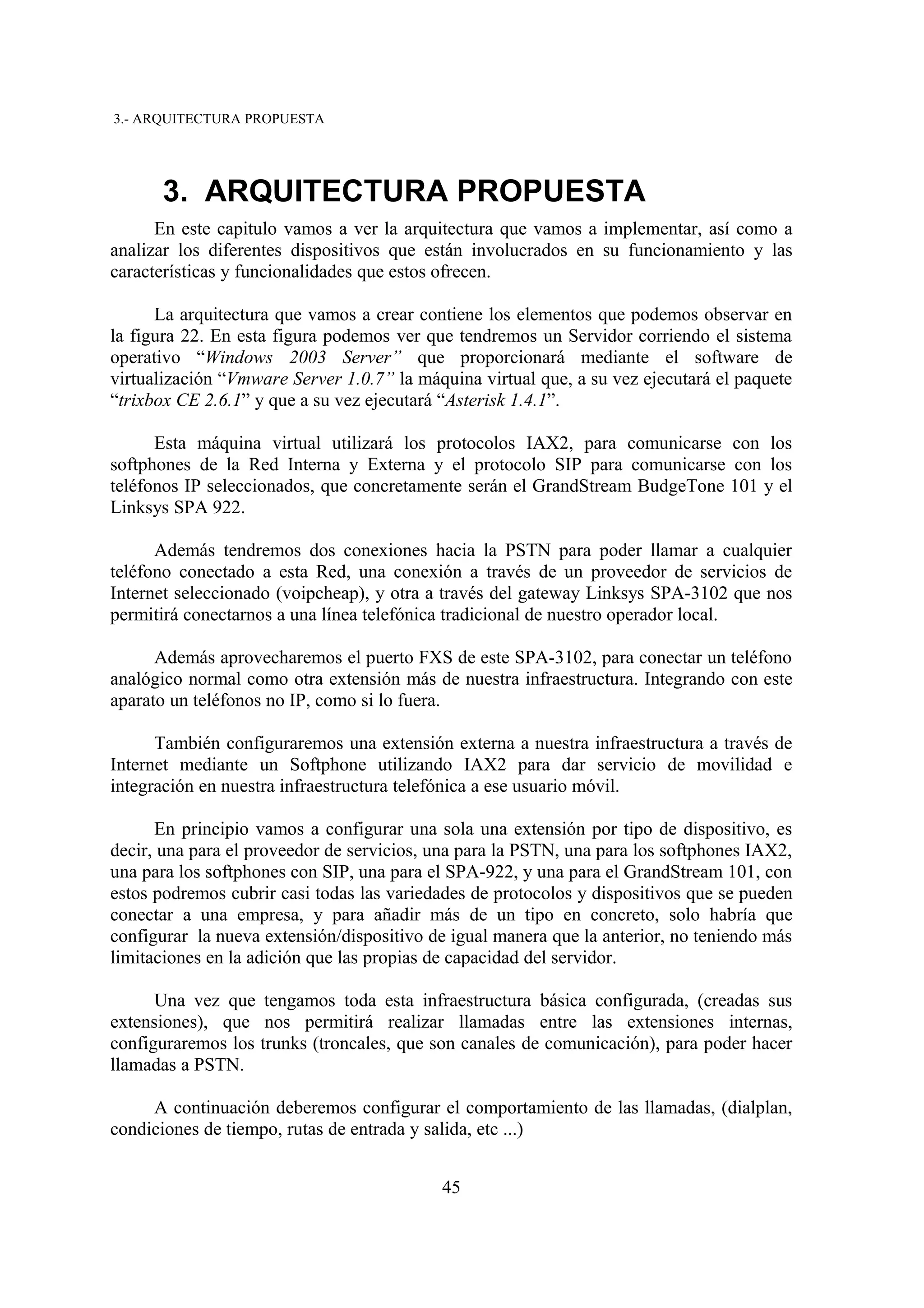3.- ARQUITECTURA PROPUESTA




      3. ARQUITECTURA PROPUESTA
      En este capitulo vamos a ver la arquitectura que vamos a implementar, así como a
analizar los diferentes dispositivos que están involucrados en su funcionamiento y las
características y funcionalidades que estos ofrecen.

      La arquitectura que vamos a crear contiene los elementos que podemos observar en
la figura 22. En esta figura podemos ver que tendremos un Servidor corriendo el sistema
operativo “Windows 2003 Server” que proporcionará mediante el software de
virtualización “Vmware Server 1.0.7” la máquina virtual que, a su vez ejecutará el paquete
“trixbox CE 2.6.1” y que a su vez ejecutará “Asterisk 1.4.1”.

      Esta máquina virtual utilizará los protocolos IAX2, para comunicarse con los
softphones de la Red Interna y Externa y el protocolo SIP para comunicarse con los
teléfonos IP seleccionados, que concretamente serán el GrandStream BudgeTone 101 y el
Linksys SPA 922.

      Además tendremos dos conexiones hacia la PSTN para poder llamar a cualquier
teléfono conectado a esta Red, una conexión a través de un proveedor de servicios de
Internet seleccionado (voipcheap), y otra a través del gateway Linksys SPA-3102 que nos
permitirá conectarnos a una línea telefónica tradicional de nuestro operador local.

      Además aprovecharemos el puerto FXS de este SPA-3102, para conectar un teléfono
analógico normal como otra extensión más de nuestra infraestructura. Integrando con este
aparato un teléfonos no IP, como si lo fuera.

      También configuraremos una extensión externa a nuestra infraestructura a través de
Internet mediante un Softphone utilizando IAX2 para dar servicio de movilidad e
integración en nuestra infraestructura telefónica a ese usuario móvil.

      En principio vamos a configurar una sola una extensión por tipo de dispositivo, es
decir, una para el proveedor de servicios, una para la PSTN, una para los softphones IAX2,
una para los softphones con SIP, una para el SPA-922, y una para el GrandStream 101, con
estos podremos cubrir casi todas las variedades de protocolos y dispositivos que se pueden
conectar a una empresa, y para añadir más de un tipo en concreto, solo habría que
configurar la nueva extensión/dispositivo de igual manera que la anterior, no teniendo más
limitaciones en la adición que las propias de capacidad del servidor.

      Una vez que tengamos toda esta infraestructura básica configurada, (creadas sus
extensiones), que nos permitirá realizar llamadas entre las extensiones internas,
configuraremos los trunks (troncales, que son canales de comunicación), para poder hacer
llamadas a PSTN.

     A continuación deberemos configurar el comportamiento de las llamadas, (dialplan,
condiciones de tiempo, rutas de entrada y salida, etc ...)


                                           45
 