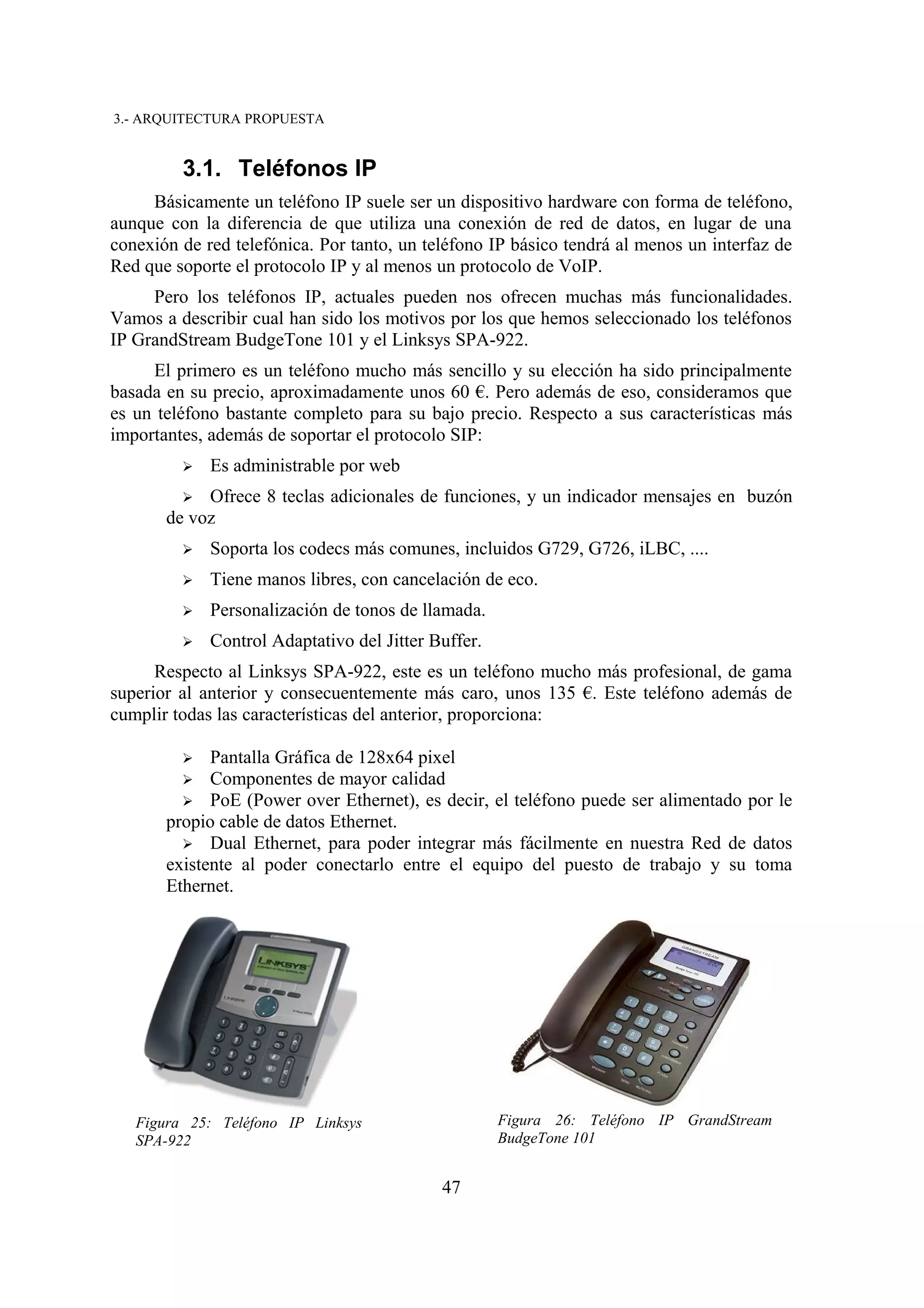 3.- ARQUITECTURA PROPUESTA


         3.1. Teléfonos IP
     Básicamente un teléfono IP suele ser un dispositivo hardware con forma de teléfono,
aunque con la diferencia de que utiliza una conexión de red de datos, en lugar de una
conexión de red telefónica. Por tanto, un teléfono IP básico tendrá al menos un interfaz de
Red que soporte el protocolo IP y al menos un protocolo de VoIP.
     Pero los teléfonos IP, actuales pueden nos ofrecen muchas más funcionalidades.
Vamos a describir cual han sido los motivos por los que hemos seleccionado los teléfonos
IP GrandStream BudgeTone 101 y el Linksys SPA-922.
     El primero es un teléfono mucho más sencillo y su elección ha sido principalmente
basada en su precio, aproximadamente unos 60 €. Pero además de eso, consideramos que
es un teléfono bastante completo para su bajo precio. Respecto a sus características más
importantes, además de soportar el protocolo SIP:
         ➢   Es administrable por web
         ➢  Ofrece 8 teclas adicionales de funciones, y un indicador mensajes en buzón
       de voz
         ➢   Soporta los codecs más comunes, incluidos G729, G726, iLBC, ....
         ➢   Tiene manos libres, con cancelación de eco.
         ➢   Personalización de tonos de llamada.
         ➢   Control Adaptativo del Jitter Buffer.
      Respecto al Linksys SPA-922, este es un teléfono mucho más profesional, de gama
superior al anterior y consecuentemente más caro, unos 135 €. Este teléfono además de
cumplir todas las características del anterior, proporciona:

         ➢   Pantalla Gráfica de 128x64 pixel
         ➢ Componentes de mayor calidad
         ➢ PoE (Power over Ethernet), es decir, el teléfono puede ser alimentado por le
       propio cable de datos Ethernet.
         ➢ Dual Ethernet, para poder integrar más fácilmente en nuestra Red de datos
       existente al poder conectarlo entre el equipo del puesto de trabajo y su toma
       Ethernet.




   Figura 25: Teléfono IP Linksys                    Figura 26: Teléfono IP GrandStream
   SPA-922                                           BudgeTone 101


                                            47
 