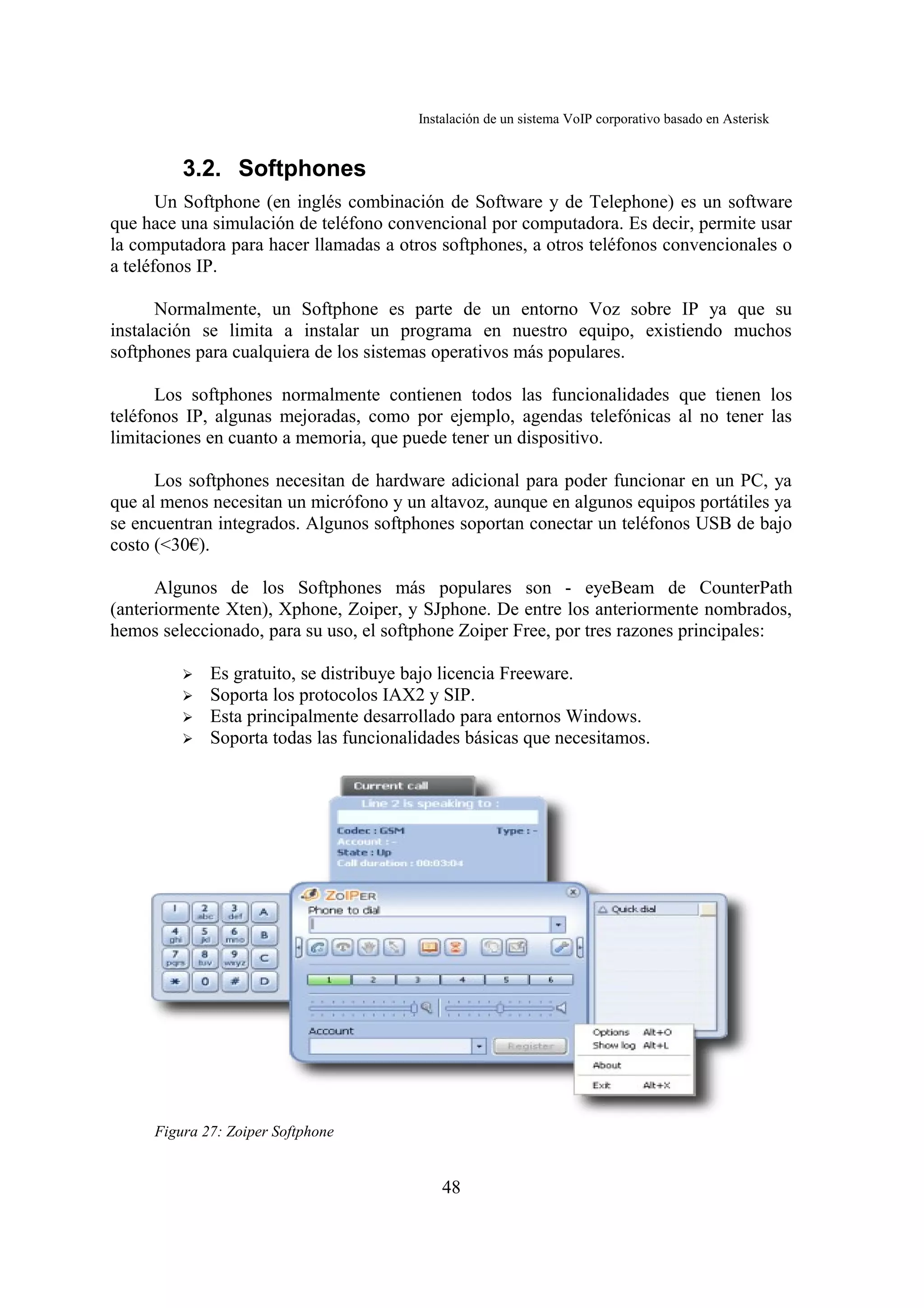Instalación de un sistema VoIP corporativo basado en Asterisk


         3.2. Softphones
       Un Softphone (en inglés combinación de Software y de Telephone) es un software
que hace una simulación de teléfono convencional por computadora. Es decir, permite usar
la computadora para hacer llamadas a otros softphones, a otros teléfonos convencionales o
a teléfonos IP.

      Normalmente, un Softphone es parte de un entorno Voz sobre IP ya que su
instalación se limita a instalar un programa en nuestro equipo, existiendo muchos
softphones para cualquiera de los sistemas operativos más populares.

      Los softphones normalmente contienen todos las funcionalidades que tienen los
teléfonos IP, algunas mejoradas, como por ejemplo, agendas telefónicas al no tener las
limitaciones en cuanto a memoria, que puede tener un dispositivo.

      Los softphones necesitan de hardware adicional para poder funcionar en un PC, ya
que al menos necesitan un micrófono y un altavoz, aunque en algunos equipos portátiles ya
se encuentran integrados. Algunos softphones soportan conectar un teléfonos USB de bajo
costo (<30€).

      Algunos de los Softphones más populares son - eyeBeam de CounterPath
(anteriormente Xten), Xphone, Zoiper, y SJphone. De entre los anteriormente nombrados,
hemos seleccionado, para su uso, el softphone Zoiper Free, por tres razones principales:

         ➢   Es gratuito, se distribuye bajo licencia Freeware.
         ➢   Soporta los protocolos IAX2 y SIP.
         ➢   Esta principalmente desarrollado para entornos Windows.
         ➢   Soporta todas las funcionalidades básicas que necesitamos.




     Figura 27: Zoiper Softphone


                                            48
 