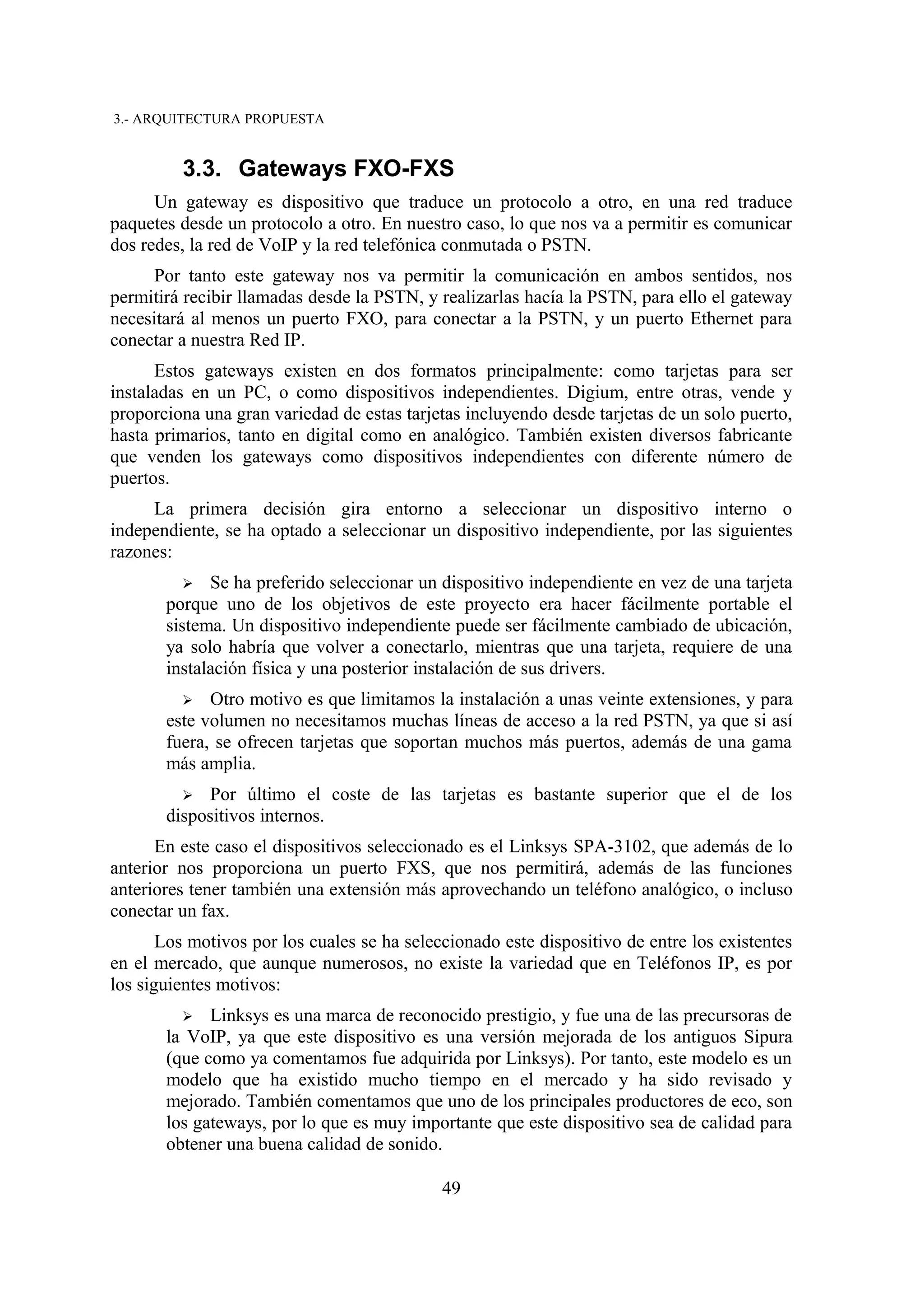 3.- ARQUITECTURA PROPUESTA


         3.3. Gateways FXO-FXS
      Un gateway es dispositivo que traduce un protocolo a otro, en una red traduce
paquetes desde un protocolo a otro. En nuestro caso, lo que nos va a permitir es comunicar
dos redes, la red de VoIP y la red telefónica conmutada o PSTN.
      Por tanto este gateway nos va permitir la comunicación en ambos sentidos, nos
permitirá recibir llamadas desde la PSTN, y realizarlas hacía la PSTN, para ello el gateway
necesitará al menos un puerto FXO, para conectar a la PSTN, y un puerto Ethernet para
conectar a nuestra Red IP.
      Estos gateways existen en dos formatos principalmente: como tarjetas para ser
instaladas en un PC, o como dispositivos independientes. Digium, entre otras, vende y
proporciona una gran variedad de estas tarjetas incluyendo desde tarjetas de un solo puerto,
hasta primarios, tanto en digital como en analógico. También existen diversos fabricante
que venden los gateways como dispositivos independientes con diferente número de
puertos.
     La primera decisión gira entorno a seleccionar un dispositivo interno o
independiente, se ha optado a seleccionar un dispositivo independiente, por las siguientes
razones:
         ➢   Se ha preferido seleccionar un dispositivo independiente en vez de una tarjeta
       porque uno de los objetivos de este proyecto era hacer fácilmente portable el
       sistema. Un dispositivo independiente puede ser fácilmente cambiado de ubicación,
       ya solo habría que volver a conectarlo, mientras que una tarjeta, requiere de una
       instalación física y una posterior instalación de sus drivers.
         ➢ Otro motivo es que limitamos la instalación a unas veinte extensiones, y para
       este volumen no necesitamos muchas líneas de acceso a la red PSTN, ya que si así
       fuera, se ofrecen tarjetas que soportan muchos más puertos, además de una gama
       más amplia.
         ➢   Por último el coste de las tarjetas es bastante superior que el de los
       dispositivos internos.
      En este caso el dispositivos seleccionado es el Linksys SPA-3102, que además de lo
anterior nos proporciona un puerto FXS, que nos permitirá, además de las funciones
anteriores tener también una extensión más aprovechando un teléfono analógico, o incluso
conectar un fax.
       Los motivos por los cuales se ha seleccionado este dispositivo de entre los existentes
en el mercado, que aunque numerosos, no existe la variedad que en Teléfonos IP, es por
los siguientes motivos:
         ➢ Linksys es una marca de reconocido prestigio, y fue una de las precursoras de
       la VoIP, ya que este dispositivo es una versión mejorada de los antiguos Sipura
       (que como ya comentamos fue adquirida por Linksys). Por tanto, este modelo es un
       modelo que ha existido mucho tiempo en el mercado y ha sido revisado y
       mejorado. También comentamos que uno de los principales productores de eco, son
       los gateways, por lo que es muy importante que este dispositivo sea de calidad para
       obtener una buena calidad de sonido.

                                             49
 