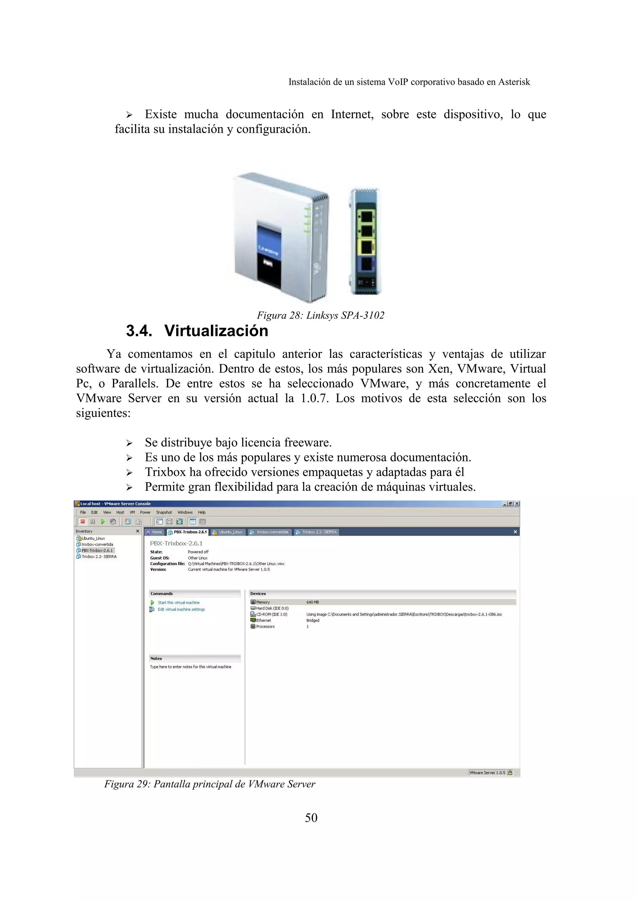 Instalación de un sistema VoIP corporativo basado en Asterisk


         ➢    Existe mucha documentación en Internet, sobre este dispositivo, lo que
       facilita su instalación y configuración.




                                      Figura 28: Linksys SPA-3102
         3.4. Virtualización
      Ya comentamos en el capitulo anterior las características y ventajas de utilizar
software de virtualización. Dentro de estos, los más populares son Xen, VMware, Virtual
Pc, o Parallels. De entre estos se ha seleccionado VMware, y más concretamente el
VMware Server en su versión actual la 1.0.7. Los motivos de esta selección son los
siguientes:

         ➢   Se distribuye bajo licencia freeware.
         ➢   Es uno de los más populares y existe numerosa documentación.
         ➢   Trixbox ha ofrecido versiones empaquetas y adaptadas para él
         ➢   Permite gran flexibilidad para la creación de máquinas virtuales.




     Figura 29: Pantalla principal de VMware Server


                                                 50
 
