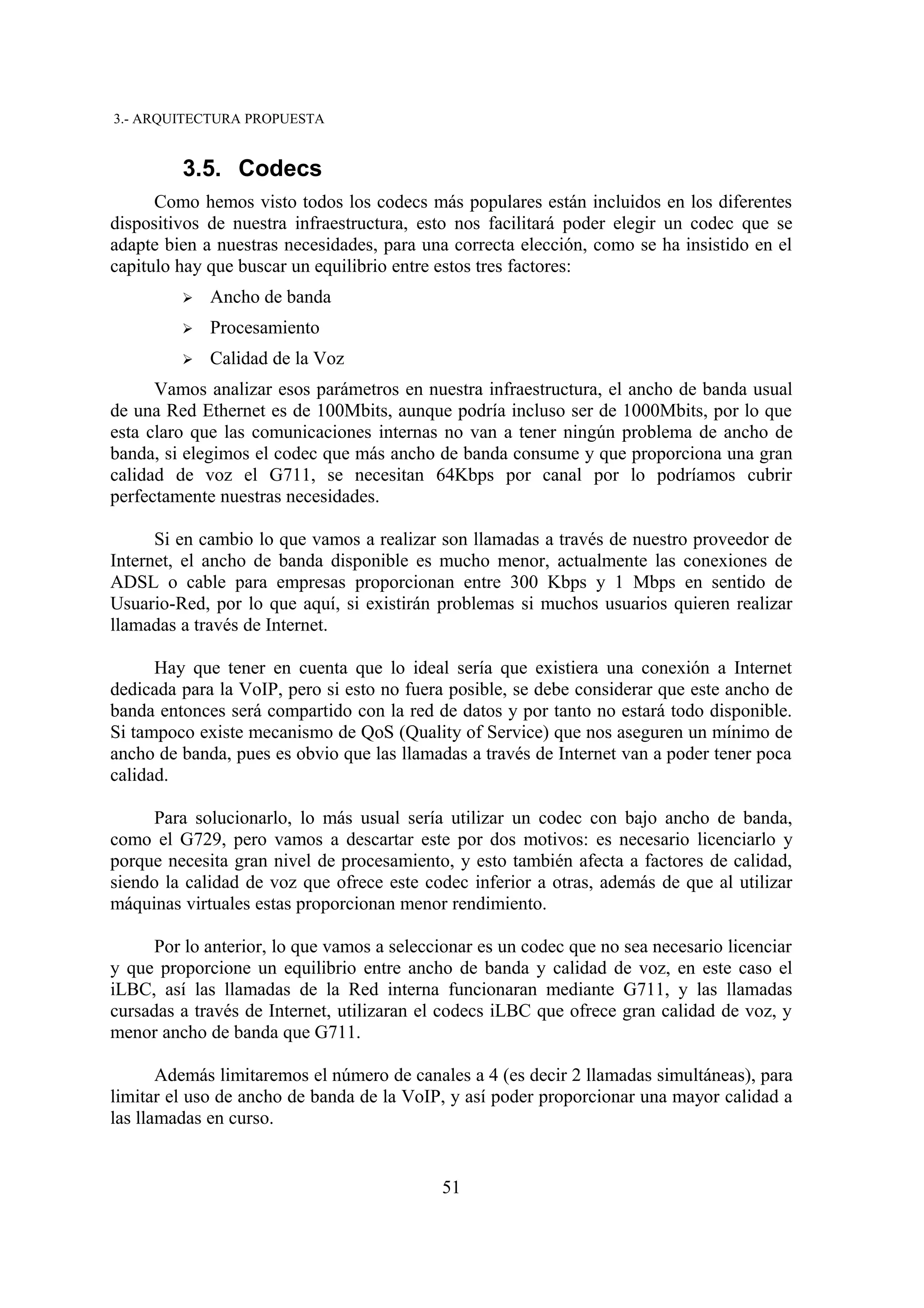 3.- ARQUITECTURA PROPUESTA


         3.5. Codecs
      Como hemos visto todos los codecs más populares están incluidos en los diferentes
dispositivos de nuestra infraestructura, esto nos facilitará poder elegir un codec que se
adapte bien a nuestras necesidades, para una correcta elección, como se ha insistido en el
capitulo hay que buscar un equilibrio entre estos tres factores:
         ➢   Ancho de banda
         ➢   Procesamiento
         ➢   Calidad de la Voz
      Vamos analizar esos parámetros en nuestra infraestructura, el ancho de banda usual
de una Red Ethernet es de 100Mbits, aunque podría incluso ser de 1000Mbits, por lo que
esta claro que las comunicaciones internas no van a tener ningún problema de ancho de
banda, si elegimos el codec que más ancho de banda consume y que proporciona una gran
calidad de voz el G711, se necesitan 64Kbps por canal por lo podríamos cubrir
perfectamente nuestras necesidades.

      Si en cambio lo que vamos a realizar son llamadas a través de nuestro proveedor de
Internet, el ancho de banda disponible es mucho menor, actualmente las conexiones de
ADSL o cable para empresas proporcionan entre 300 Kbps y 1 Mbps en sentido de
Usuario-Red, por lo que aquí, si existirán problemas si muchos usuarios quieren realizar
llamadas a través de Internet.

      Hay que tener en cuenta que lo ideal sería que existiera una conexión a Internet
dedicada para la VoIP, pero si esto no fuera posible, se debe considerar que este ancho de
banda entonces será compartido con la red de datos y por tanto no estará todo disponible.
Si tampoco existe mecanismo de QoS (Quality of Service) que nos aseguren un mínimo de
ancho de banda, pues es obvio que las llamadas a través de Internet van a poder tener poca
calidad.

     Para solucionarlo, lo más usual sería utilizar un codec con bajo ancho de banda,
como el G729, pero vamos a descartar este por dos motivos: es necesario licenciarlo y
porque necesita gran nivel de procesamiento, y esto también afecta a factores de calidad,
siendo la calidad de voz que ofrece este codec inferior a otras, además de que al utilizar
máquinas virtuales estas proporcionan menor rendimiento.

     Por lo anterior, lo que vamos a seleccionar es un codec que no sea necesario licenciar
y que proporcione un equilibrio entre ancho de banda y calidad de voz, en este caso el
iLBC, así las llamadas de la Red interna funcionaran mediante G711, y las llamadas
cursadas a través de Internet, utilizaran el codecs iLBC que ofrece gran calidad de voz, y
menor ancho de banda que G711.

       Además limitaremos el número de canales a 4 (es decir 2 llamadas simultáneas), para
limitar el uso de ancho de banda de la VoIP, y así poder proporcionar una mayor calidad a
las llamadas en curso.


                                            51
 