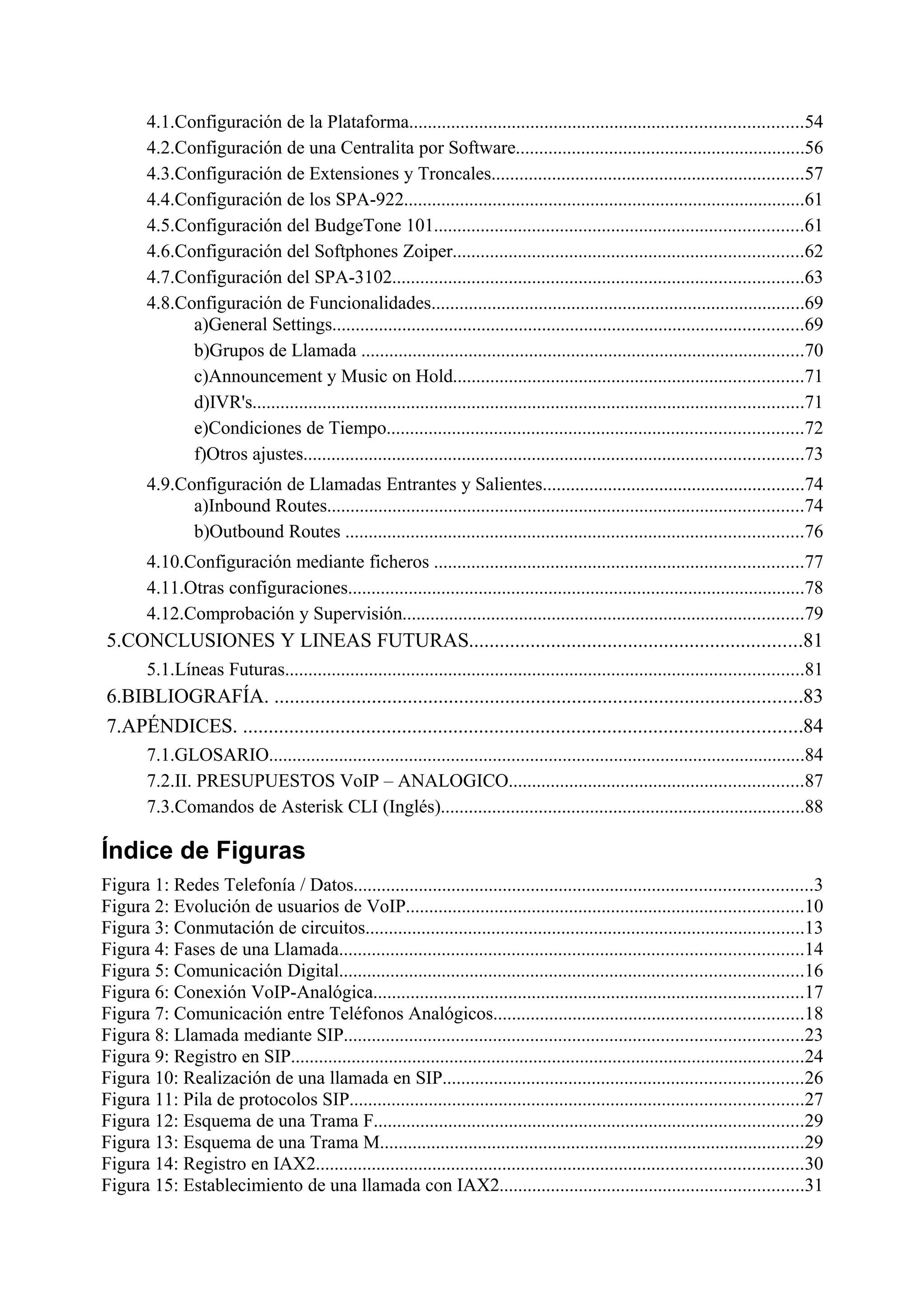 4.1.Configuración de la Plataforma....................................................................................54
        4.2.Configuración de una Centralita por Software..............................................................56
        4.3.Configuración de Extensiones y Troncales...................................................................57
        4.4.Configuración de los SPA-922......................................................................................61
        4.5.Configuración del BudgeTone 101...............................................................................61
        4.6.Configuración del Softphones Zoiper...........................................................................62
        4.7.Configuración del SPA-3102........................................................................................63
        4.8.Configuración de Funcionalidades................................................................................69
              a)General Settings.....................................................................................................69
              b)Grupos de Llamada ...............................................................................................70
              c)Announcement y Music on Hold...........................................................................71
              d)IVR's......................................................................................................................71
              e)Condiciones de Tiempo.........................................................................................72
              f)Otros ajustes...........................................................................................................73
        4.9.Configuración de Llamadas Entrantes y Salientes........................................................74
              a)Inbound Routes......................................................................................................74
              b)Outbound Routes ..................................................................................................76
        4.10.Configuración mediante ficheros ...............................................................................77
        4.11.Otras configuraciones..................................................................................................78
        4.12.Comprobación y Supervisión......................................................................................79
5.CONCLUSIONES Y LINEAS FUTURAS.................................................................81
        5.1.Líneas Futuras...............................................................................................................81
6.BIBLIOGRAFÍA. .......................................................................................................83
7.APÉNDICES. .............................................................................................................84
        7.1.GLOSARIO...................................................................................................................84
        7.2.II. PRESUPUESTOS VoIP – ANALOGICO...............................................................87
        7.3.Comandos de Asterisk CLI (Inglés)..............................................................................88

Índice de Figuras
Figura 1: Redes Telefonía / Datos..................................................................................................3
Figura 2: Evolución de usuarios de VoIP.....................................................................................10
Figura 3: Conmutación de circuitos..............................................................................................13
Figura 4: Fases de una Llamada...................................................................................................14
Figura 5: Comunicación Digital...................................................................................................16
Figura 6: Conexión VoIP-Analógica............................................................................................17
Figura 7: Comunicación entre Teléfonos Analógicos..................................................................18
Figura 8: Llamada mediante SIP..................................................................................................23
Figura 9: Registro en SIP..............................................................................................................24
Figura 10: Realización de una llamada en SIP.............................................................................26
Figura 11: Pila de protocolos SIP.................................................................................................27
Figura 12: Esquema de una Trama F............................................................................................29
Figura 13: Esquema de una Trama M...........................................................................................29
Figura 14: Registro en IAX2........................................................................................................30
Figura 15: Establecimiento de una llamada con IAX2.................................................................31
 