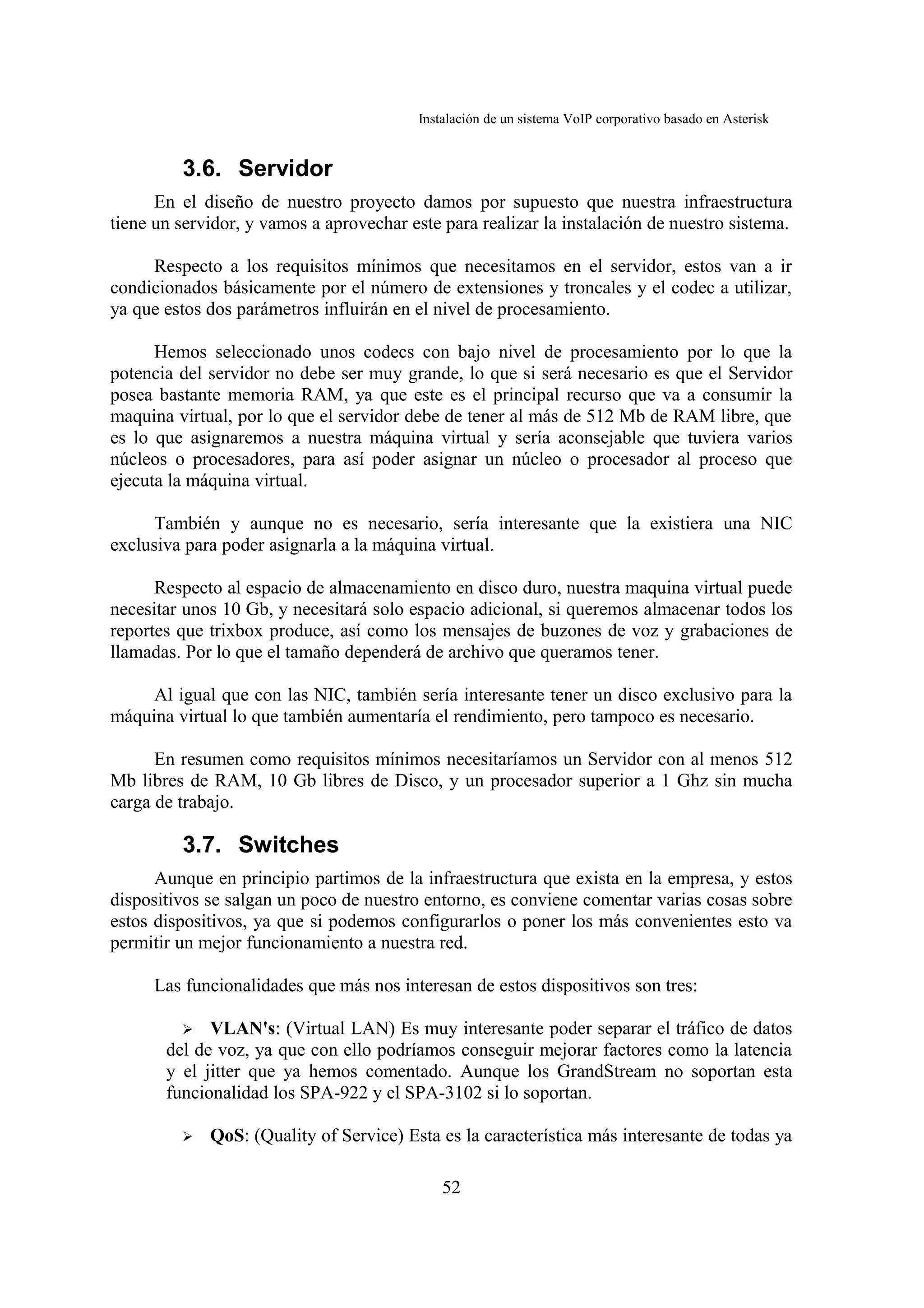 Instalación de un sistema VoIP corporativo basado en Asterisk


         3.6. Servidor
      En el diseño de nuestro proyecto damos por supuesto que nuestra infraestructura
tiene un servidor, y vamos a aprovechar este para realizar la instalación de nuestro sistema.

     Respecto a los requisitos mínimos que necesitamos en el servidor, estos van a ir
condicionados básicamente por el número de extensiones y troncales y el codec a utilizar,
ya que estos dos parámetros influirán en el nivel de procesamiento.

      Hemos seleccionado unos codecs con bajo nivel de procesamiento por lo que la
potencia del servidor no debe ser muy grande, lo que si será necesario es que el Servidor
posea bastante memoria RAM, ya que este es el principal recurso que va a consumir la
maquina virtual, por lo que el servidor debe de tener al más de 512 Mb de RAM libre, que
es lo que asignaremos a nuestra máquina virtual y sería aconsejable que tuviera varios
núcleos o procesadores, para así poder asignar un núcleo o procesador al proceso que
ejecuta la máquina virtual.

      También y aunque no es necesario, sería interesante que la existiera una NIC
exclusiva para poder asignarla a la máquina virtual.

      Respecto al espacio de almacenamiento en disco duro, nuestra maquina virtual puede
necesitar unos 10 Gb, y necesitará solo espacio adicional, si queremos almacenar todos los
reportes que trixbox produce, así como los mensajes de buzones de voz y grabaciones de
llamadas. Por lo que el tamaño dependerá de archivo que queramos tener.

     Al igual que con las NIC, también sería interesante tener un disco exclusivo para la
máquina virtual lo que también aumentaría el rendimiento, pero tampoco es necesario.

      En resumen como requisitos mínimos necesitaríamos un Servidor con al menos 512
Mb libres de RAM, 10 Gb libres de Disco, y un procesador superior a 1 Ghz sin mucha
carga de trabajo.

         3.7. Switches
      Aunque en principio partimos de la infraestructura que exista en la empresa, y estos
dispositivos se salgan un poco de nuestro entorno, es conviene comentar varias cosas sobre
estos dispositivos, ya que si podemos configurarlos o poner los más convenientes esto va
permitir un mejor funcionamiento a nuestra red.

     Las funcionalidades que más nos interesan de estos dispositivos son tres:

         ➢ VLAN's: (Virtual LAN) Es muy interesante poder separar el tráfico de datos
       del de voz, ya que con ello podríamos conseguir mejorar factores como la latencia
       y el jitter que ya hemos comentado. Aunque los GrandStream no soportan esta
       funcionalidad los SPA-922 y el SPA-3102 si lo soportan.

         ➢   QoS: (Quality of Service) Esta es la característica más interesante de todas ya

                                              52
 